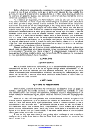 [63]
Monergismo.com – “Ao Senhor pertence a salvação” (Jonas 2:9)
www.monergismo.com
Salvas e fortemente arraigadas estas verdades em meu espírito, buscava eu ansiosamente
a origem do mal. E que tormentos, como que de parto, eram aqueles de meu coração! Que
gemidos, meu Deus! E ali estavam teus ouvidos atentos, e eu não o sabia. Quando, em silêncio,
me esforçava em pacientes buscas, altos clamores se elevavam até tua misericórdia: eram as
silenciosas angústias de minha alma.
Tu só sabes o que eu padecia, mas homem algum o sabia. De fato, quão pouco era o que
minha palavra transmitia aos meus amigos mais íntimos! Chegava, porventura, a eles o tumulto de
minha alma, que nem o tempo, nem as palavras bastavam para declarar? Contudo, chegavam a
teus ouvidos as queixas que em meu coração rugiam, e meu desejo estava diante de ti, mas a luz
de meus olhos não estava contigo, porque ela estava dentro, e eu olhava para fora. Ela não
ocupava espaço algum, e eu só pensava nas coisas que ocupam lugar, e não achava nelas lugar
de descanso, nem me acolhiam de modo que pudesse dizer: “Basta, Aqui estou bem!” – Nem me
permitiam que eu fosse para onde me sentisse satisfeito. Eu era superior a estas coisas, mas
sempre inferior a ti. Serias minha verdadeira alegria se eu te fosse submisso, pois sujeitasse a
mim tudo o que criaste inferior a mim. Tal seria o justo equilíbrio e a região central de minha
salvação: permanecer como imagem tua, e servindo-te, ser o senhor de meu corpo. Mas, como
me levantei soberbamente contra ti, investindo contra meu Senhor coberto com o escudo de
minha dura cerviz, até mesmo as criaturas inferiores se fizeram superiores a mim, e me oprimiam,
e não me davam um momento de alívio e de descanso.
Quando as olhava, elas me vinham ao encontro atabalhoadamente de todos os lados; mas
quando nelas me concentrava, tais imagens corporais me barravam para que me retirasse, como
se me dissessem: “Para onde vais, indigno e impuro?” E estas recobravam forças com a minha
chaga, porque humilhaste o soberbo como a um homem ferido. Minha presunção me separava de
ti, e meu rosto de tão inchado, fechava meus olhos.
CAPÍTULO VIII
A piedade de Deus
Mas tu, Senhor, permaneces eternamente, e não te iras eternamente contra nós, porque te
compadeceste da terra e do pó, e foi de teu agrado corrigir minhas deformidades. Tu me
aguilhoavas com estímulos interiores para que estivesse impaciente, até que por uma visão
interior, te tornasses para mim uma certeza. O inchaço de meu orgulho baixava graças à mão
secreta de tua medicina; a vista de minha alma, perturbada e obscurecida, ia sarando dia a dia
graças ao colírio das dores salutares.
CAPÍTULO IX
Agostinho e o neoplatonismo
Primeiramente, querendo tu mostrar-me como resistes aos soberbos e dás tua graça aos
humildes, e com quanta misericórdia ensinaste aos homens o caminho da humildade, por se ter
feito carne teu Verbo, e ter habitado entre os homens, me fizeste chegar às mãos por meio de um
homem inchado de monstruoso orgulho, alguns livros dos platônicos, traduzidos do grego para o
latim.
Neles eu li – não com estas palavras, mas substancialmente o mesmo e expresso com
muitos e diversos argumentos – que “no princípio era o Verbo, e o Verbo estava com Deus, e o
Verbo era Deus. Este estava desde o princípio em Deus. Todas as coisas foram feitas por ele, e
sem ele nada foi feito do que foi feito. O que foi feito é vida nele, e a vida era a luz dos homens. E
a luz brilha nas trevas, mas as trevas não a compreenderam. Diziam também que a alma do
homem, embora dê testemunho da luz, não é a luz, mas o Verbo, Deus, é a verdadeira luz, que
ilumina a todo homem que vem a este mundo. E que neste mundo estava, e que o mundo é
criatura sua, e que o mundo não o conheceu.
E que ele veio para sua morada, e que os seus não o receberam, e que a quantos o
receberam deu o poder de se fazerem filhos de Deus, desde que acreditem em seu nome, isto
não o li nesses livros.
 