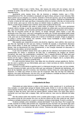 [64]
Monergismo.com – “Ao Senhor pertence a salvação” (Jonas 2:9)
www.monergismo.com
Também neles li que o Verbo, Deus, não nasceu da carne nem do sangue, nem da
vontade do varão, mas de Deus. Mas que o Verbo se fez carne, e habitou entre nós, isso não o li
naqueles livros.
Igualmente achei nesses livros, dito de diversos e múltiplos modos, que o Filho,
consubstancial ao Pai, não considerou usurpação ser igual a Deus, porque o é por natureza. Não
dizem porém que se aniquilou a si mesmo, tomando a forma de escravo, que se fez semelhante
aos homens, sendo julgado homem por seu exterior; e que se humilhou, fazendo-se obediente até
a morte, e morte de cruz, pelo que Deus o ressuscitou entre os mortos, e lhe deu um nome acima
de todo nome, para que ao nome de Jesus se dobrem todos os joelhos no céu, na terra e no
inferno, e toda língua confesse que o Senhor Jesus está na glória de Deus Pai.
Neles se diz também que antes e sobre todos os tempos, teu Filho único permanece
imutável, eterno consigo, e que de sua plenitude recebem as almas para sua bem-aventurança e
que, para serem sábias, são renovadas participando da sabedoria que permanece em si mesma.
Mas não se encontra escrito ali que morreu, no tempo marcado, pelos ímpios, e que não
perdoaste a teu Filho único, mas que o entregaste por todos nós. Porque escondeste estas coisas
aos sábios e as revelastes aos humildes, a fim de que os atribulados e sobrecarregados viessem
a ele, para que os reconfortasse, porque ele é manso e humilde de coração. Dirige os pequenos
na justiça e ensina aos mansos seu caminho, vendo nossa humildade e nosso trabalho, e
perdoando todos os nossos pecados.
Mas aqueles que, erguendo-se sobre uma doutrina, digamos, mais sublime, não ouvem ao
que lhes diz: Aprendei de mim que sou manso e humilde de coração, e encontrareis descanso
para vossas almas. E ainda que conheçam a Deus, não o glorificam como Deus, nem lhe dão
graças, mas se desvanecem em seus pensamentos, e seu coração insensato se obscurece; e
dizendo que são sábios, se tornam estultos.
E por isso lia também nesses livros que a glória de tua natureza incorruptível havia sido
transformada em ídolos e simulacros de todo tipo, à semelhança da imagem do homem
corruptível, das aves, dos quadrúpedes e serpentes. Isto é, naquele alimento do Egito pelo qual
Esaú perdeu sua primogenitura. Israel, teu povo primogênito, voltando o coração para o Egito,
honrou em teu lugar a cabeça de um quadrúpede, curvando tua imagem, isto é, a própria alma,
diante da imagem de um bezerro comendo feno.
É o que encontrei nesses livros, mas delas não me alimentei, porque agradou-te, Senhor,
tirar de Jacó o opróbrio de sua inferioridade, para que o maior servisse ao menor, chamando os
gentios para tua herança.
Também eu vinha dentre os gentios para ti, e interessei-me pelo ouro que, por tua vontade,
teu povo trouxera do Egito, pois era teu onde quer que estivesse. E disseste aos atenienses, por
boca de teu Apóstolo, que em ti vivemos, nos movemos e temos nosso ser, como alguns deles o
disseram, e é deles que vinham os livros que me ocupavam. Mas não me fixei nos ídolos dos
egípcios, aos quais sacrificavam, com teu ouro, os que mudaram a verdade de Deus em mentira,
adorando e servindo ante à criatura do que ao Criador.
CAPÍTULO X
A descoberta de Deus
Estimulado por estas leituras a voltar a mim mesmo, entrei, guiado por ti, no profundo de
meu coração, e o pude fazer porque te fizeste minha ajuda. Entrei, e vi com os olhos da alma,
acima desses mesmos olhos, acima de minha inteligência, a luz imutável; não esta vulgar e visível
a todos os olhos de carne, nem outra do mesmo gênero, embora maior. Era muito mais clara e
enchendo com sua força todo o espaço. Não, não era esta luz, mas uma luz diferente de todas
estas.
Ela não estava sobre meu espírito como o azeite sobre a água, como o céu sobre a terra,
mas estava acima de mim porque me criou; eu lhe era inferior por ter sido criado por ela. Quem
conhece a verdade conhece a luz, e quem a conhece, conhece a eternidade. O amor a conhece!
Ó eterna verdade, amor verdadeiro, amada eternidade! Tu és meu Deus. Por ti suspiro dia
e noite. Quando te conheci pela primeira vez, ergueste-me para me fazer ver que havia algo para
ser visto, mas que eu ainda era incapaz de ver. E deslumbraste a fraqueza de minha vista com o
fulgor do teu brilho, e eu estremeci de amor e temor. Pareceu-me estar longe de ti numa região
 