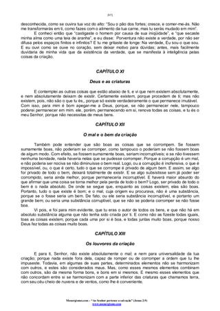 [65]
Monergismo.com – “Ao Senhor pertence a salvação” (Jonas 2:9)
www.monergismo.com
desconhecida, como se ouvira tua voz do alto: “Sou o pão dos fortes; cresce, e comer-me-ás. Não
me transformarás em ti, como fazes com o alimento da tua carne, mas tu serás mudado em mim”.
E conheci então que “castigaste o homem por causa de sua iniqüidade”, e “que secaste
minha alma como uma teia de aranha”, e eu disse: Porventura não existe a verdade, por não ser
difusa pelos espaços finitos e infinitos? E tu me gritaste de longe: Na verdade, Eu sou o que sou.
E eu ouvi como se ouve no coração, sem deixar motivo para dúvidas; antes, mais facilmente
duvidaria de minha vida que da existência da verdade, que se manifesta à inteligência pelas
coisas da criação.
CAPÍTULO XI
Deus e as criaturas
E contemplei as outras coisas que estão abaixo de ti, e vi que nem existem absolutamente,
e nem absolutamente deixam de existir. Certamente existem, porque procedem de ti; mas não
existem, pois, não são o que tu és,, porque só existe verdadeiramente o que permanece imutável.
Com isso, para mim é bom apegar-me a Deus, porque, se não permanecer nele, tampouco
poderei permanecer em mim. ele, porém, permanecendo em si, renova todas as coisas, e tu és o
meu Senhor, porque não necessitas de meus bens.
CAPÍTULO XII
O mal e o bem da criação
Também pode entender que são boas as coisas que se corrompem. Se fossem
sumamente boas, não poderiam se corromper, como tampouco o poderiam se não fossem boas
de algum modo. Com efeito, se fossem sumamente boas, seriam incorruptíveis; e se não tivessem
nenhuma bondade, nada haveria nelas que se pudesse corromper. Porque a corrupção é um mal,
e não poderia ser nociva se não diminuísse o bem real. Logo, ou a corrupção é inofensiva, o que é
impossível, ou, o que é certo, tudo o que se corrompe é privado de algum bem. E assim, se algo
for privado de todo o bem, deixará totalmente de existir. E se algo subsistisse sem já poder ser
corrompido, seria ainda melhor, porque permaneceria incorruptível. E haverá maior absurdo do
que afirmar que uma coisa se torna melhor pela perda de todo o bem? Logo, ser privado de todo o
bem é o nada absoluto. De onde se segue que, enquanto as coisas existem, elas são boas.
Portanto, tudo o que existe é bom; e o mal, cuja origem eu procurava, não é uma substância,
porque se o fosse seria um bem. De fato, ou ele seria substância incorruptível, e portanto um
grande bem; ou seria uma substância corruptível, que se não se poderia corromper se não fosse
boa.
Vi pois, e foi para mim evidente, que tu eras o autor de todos os bens, e que não há em
absoluto substância alguma que não tenha sido criada por ti. E como não as fizeste todas iguais,
toas as coisas existem, porque cada uma por si é boa, e todas juntas muito boas, porque nosso
Deus fez todas as coisas muito boas.
CAPÍTULO XIII
Os louvores da criação
E para ti, Senhor, não existe absolutamente o mal; e nem para universalidade da tua
criação; porque nada existe fora dela, capaz de romper ou de corromper a ordem que tu lhe
impuseste. Todavia, em algumas de suas partes, determinados elementos não se harmonizam
com outros, e estes são considerados maus. Mas, como esses mesmos elementos combinam
com outros, são da mesma forma bons, e bons em si mesmos. E mesmo esses elementos que
não concordam entre si se harmonizam com a parte inferior das criaturas que chamamos terra,
com seu céu cheio de nuvens e de ventos, como lhe é conveniente.
 