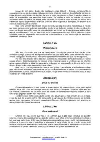 [66]
Monergismo.com – “Ao Senhor pertence a salvação” (Jonas 2:9)
www.monergismo.com
Longe de mim dizer: Oxalá não existissem estas coisas! – Embora, considerando-as
separadamente, eu as desejasse melhores, somente o fato de existirem deveria bastar para eu te
louvar porque o proclamam os dragões da terra e todos os abismos; o fogo, o granizo, a neve, o
vento da tempestade, que executam tuas ordens; os montes e todas as colinas; as árvores
frutíferas e todos os cedros; as feras e todos os gados; os répteis e todas as aves; os reis da terra
e todos os povos; os príncipes e todos os juízes da terra, os jovens e as virgens, os anciões e as
crianças; todos louvam teu nome.
Mas como também do alto dos céus é louvado, que seja louvado o nosso Deus, lá no alto
por todos os teus anjos, todas as potestades, o sol e a lua, todas as estrelas e a luz, os céus dos
céus, e a águas que estão sobre os céus glorificam teu nome, eu já não desejava nada melhor,
porque, considerando o todo, os elementos superiores me pareciam sem dúvida melhores que os
inferiores; mas um julgamento mais sadio me fazia considerar o todo melhor que os elementos
superiores tomados à parte.
CAPÍTULO XIV
Recapitulação
Não têm juízo sadio, nos que se desagradam com alguma parte de tua criação, como
acontecia comigo, quando me desagradavam tantas de tuas obras. Mas, como minha alma não se
atrevia a desgostar do meu Deus, não queria considerar como obra tua o que lhe desagradava.
Por isso fora atrás da teoria das duas substâncias, na qual não achava descanso, e repetia
coisas alheias. Desembaraçando-me desses erros, imaginara para si um Deus que se difundia
pelos espaços infinitos e, julgando que eras tu, colocou-o em seu coração, e de novo se tornou o
templo de seu ídolo, coisa abominável a teus olhos.
Mas, depois que afagaste minha cabeça, sem que eu o percebesse, e fechaste meus olhos
para não vissem a vaidade, desprendi-me um pouco de mim mesmo, e minha loucura adormeceu
profundamente; quando despertei em teus braços, vi que eras infinito não daquele modo, e esta
visão não procedia da carne.
CAPÍTULO XV
Deus e a criação
Contemplei depois as outras coisas, e vi que deviam a ti sua existência, e que todas estão
contidas em ti, não como em um lugar material, mas de modo diferente: conservas todas elas em
tua verdade, sustentadas na tua mão; todas as coisas são verdadeiras enquanto existem, e só é
falso o que julgamos existir, mas não existe.
Também vi que cada coisa adapta-se não só a seus lugares, mas também a seus tempos,
e que tu, que és o único eterno, não começaste a agir depois de infinitos espaços de tempos,
porque todos os espaços de tempo – passados ou futuros – não teriam passado nem viriam se tu
não agistes e não fosses permanente.
CAPÍTULO XVI
Onde está o mal
Entendi por experiência que não é de admirar que o pão seja enjoativo ao paladar
enfermo, mesmo tão agradável para o paladar sadio, e que olhos enfermos considerem odiosa a
luz, que para os límpidos é tão cara. Se tua justiça desagrada aos maus, muito mais desagradam
a víbora e o caruncho, que criaste bons e adaptados à parte inferior da tua criação, com a qual
também os maus se assemelham, tanto mais quanto mais diferem de ti, assim como os justos se
assemelham às partes superiores do mundo na medida em que se assemelham a ti.
 