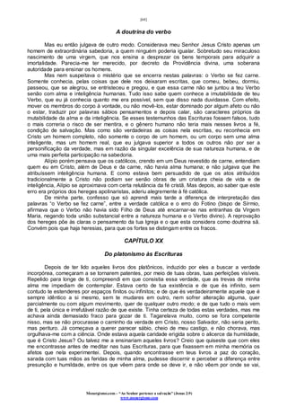 [68]
Monergismo.com – “Ao Senhor pertence a salvação” (Jonas 2:9)
www.monergismo.com
A doutrina do verbo
Mas eu então julgava de outro modo. Considerava meu Senhor Jesus Cristo apenas um
homem de extraordinária sabedoria, a quem ninguém poderia igualar. Sobretudo seu miraculoso
nascimento de uma virgem, que nos ensina a desprezar os bens temporais para adquirir a
imortalidade. Parecia-me ter merecido, por decreto da Providência divina, uma soberana
autoridade para ensinar os homens.
Mas nem suspeitava o mistério que se encerra nestas palavras: o Verbo se fez carne.
Somente conhecia, pelas coisas que dele nos deixaram escritas, que comeu, bebeu, dormiu,
passeou, que se alegrou, se entristeceu e pregou, e que essa carne não se juntou a teu Verbo
senão com alma e inteligência humanas. Tudo isso sabe quem conhece a imutabilidade de teu
Verbo, que eu já conhecia quanto me era possível, sem que disso nada duvidasse. Com efeito,
mover os membros do corpo à vontade, ou não movê-los, estar dominado por algum afeto ou não
o estar, traduzir por palavras sábios pensamentos e depois calar, são caracteres próprios da
mutabilidade da alma e da inteligência. Se esses testemunhos das Escrituras fossem falsos, tudo
o mais correria o risco de ser mentira, e o gênero humano não teria mais nesses livros a fé,
condição de salvação. Mas como são verdadeiras as coisas nela escritas, eu reconhecia em
Cristo um homem completo, não somente o corpo de um homem, ou um corpo sem uma alma
inteligente, mas um homem real, que eu julgava superior a todos os outros não por ser a
personificação da verdade, mas em razão da singular excelência de sua natureza humana, e de
uma mais perfeita participação na sabedoria.
Alípio porém pensava que os católicos, crendo em um Deus revestido de carne, entendiam
quem eu em Cristo, além de Deus e da carne, não havia alma humana; e não julgava que lhe
atribuíssem inteligência humana. E como estava bem persuadido de que os atos atribuídos
tradicionalmente a Cristo não podiam ser senão obras de um criatura cheia de vida e de
inteligência, Alípio se aproximava com certa relutância da fé cristã. Mas depois, ao saber que este
erro era próprios dos hereges apolinaristas, aderiu alegremente à fé católica.
De minha parte, confesso que só aprendi mais tarde a diferença de interpretação das
palavras “o Verbo se fez carne”, entre a verdade católica e o erro do Fotino (bispo de Sírmio,
afirmava que o Verbo não havia sido Filho de Deus até encarnar-se nas entranhas da Virgem
Maria, negando toda união substancial entre a natureza humana e o Verbo divino). A reprovação
dos hereges põe às claras o pensamento da tua Igreja e o que esta considera como doutrina sã.
Convém pois que haja heresias, para que os fortes se distingam entre os fracos.
CAPÍTULO XX
Do platonismo às Escrituras
Depois de ter lido aqueles livros dos platônicos, induzido por eles a buscar a verdade
incorpórea, começaram a se tornarem patentes, por meio de tuas obras, tuas perfeições visíveis.
Repelido para longe de ti, compreendi em que consistia essa verdade, que as trevas de minha
alma me impediam de contemplar. Estava certo de tua existência e de que és infinito, sem
contudo te estenderes por espaços finitos ou infinitos; e de que és verdadeiramente aquele que é
sempre idêntico a si mesmo, sem te mudares em outro, nem sofrer alteração alguma, quer
parcialmente ou com algum movimento, quer de qualquer outro modo; e de que tudo o mais vem
de ti, pela única e irrefutável razão de que existe. Tinha certeza de todas estas verdades, mas me
achava ainda demasiado fraco para gozar de ti. Tagarelava muito, como se fora competente
nisso, mas se não procurasse o caminho da verdade em Cristo, nosso Salvador, não seria perito,
mas perituro. Já começava a querer parecer sábio, cheio de meu castigo, e não chorava, mas
orgulhava-me com a ciência. Onde estava aquela caridade erigida sobre o alicerce da humildade,
que é Cristo Jesus? Ou talvez me a ensinariam aqueles livros? Creio que quiseste que com eles
me encontrasse antes de meditar nas tuas Escrituras, para que fixassem em minha memória os
afetos que nela experimentei. Depois, quando encontrasse em teus livros a paz do coração,
sarada com tuas mãos as feridas de minha alma, pudesse discernir e perceber a diferença entre
presunção e humildade, entre os que vêem para onde se deve ir, e não vêem por onde se vai,
 