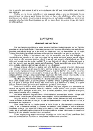 [69]
Monergismo.com – “Ao Senhor pertence a salvação” (Jonas 2:9)
www.monergismo.com
nem o caminho que conduz à pátria bem-aventurada, não só para contemplá-la, mas também
para habitá-la.
Porém, se me tivesse instruído em tuas sagradas letras, e em sua intimidade tivesse
experimentado na doçura, para depois conhecer os livros dos platônicos, talvez eles me
arrancassem dos sólidos fundamentos da piedade; ou, se eu tivesse persistido nos sentimentos
salutares nelas hauridos, talvez julgasse que só por esses livros se poderia chegar ao mesmo
proveito espiritual.
CAPÍTULO XXI
A verdade das escrituras
Por isso lancei-me avidamente sobre as veneráveis escrituras inspiradas por teu Espírito,
sobretudo ao do apóstolo Paulo. E desnaveceram em mim aquelas dificuldades nas quais julguei
descobrir contradições entre ele e seu texto, em desacordo com os testemunhos da Lei e dos
Profetas. Compreendi a unidade daqueles castos escritos, e aprendi a me alegrar com tremor.
Comecei a lê-los e compreendi que tudo de verdadeiro que lera nos tratados dos
neoplatônicos se encontrava ali, mas com o aval da tua graça, para que aquele que vê não se
glorie como se não houvesse recebido não só o que vê, mas também a faculdade de ver. Com
efeito, que tem ele que não tenha recebido? E tu, que és imutável, não só o alertas para que te
veja, mas também para que seja curado, para te possuir. Aquele que está muito longe de te ver,
tome, contudo, o caminho para chegar a ti, para te ver e te possuir.
Porque, embora o homem se deleite com a lei de Deus, segundo o homem interior, que
fará dessa outra lei que luta em seus membros contra a lei de seu espírito, e que o prende sob a
lei do pecado, impressa em seus membros? Porque tu és justo, Senhor; nós, porém, pecamos,
cometemos iniqüidades; procedemos como ímpios, e tua mão se fez pesada sobre nós, e é com
justiça que fomos entregues ao pecador antigo, ao príncipe da morte, porque ele persuadiu nossa
vontade a se conformar à sua, que não quis persistir com tua verdade.
Que fará esse homem infeliz? Quem o livrará deste corpo de morte, senão tua graça, por
Jesus Cristo, nosso Senhor, a quem tu geraste co-eterno e criaste no princípio de teus caminhos,
ele, em quem o príncipe deste mundo não achou nada que merecesse a morte, e a quem,
contudo, matou? Com o que foi anulada a sentença que havia contra nós?
Nada disso dizem os livros platônicos. Nem têm naquelas páginas esse sentimento de
piedade, as lágrimas da confissão, esse teu sacrifício, a alma abatida, esse coração contrito e
humilhado, nem a salvação de teu povo, nem a cidade prometida, nem o penhor do Espírito
Santo, nem o cálice de nossa redenção.
Nos livros platônicos ninguém canta: “Minha alma não estará sujeita a Deus? Porque dele
procede minha salvação, pois é meu Deus e meu amparo, do qual não mais me apartarei.
Ninguém ali ouvi o convite: Vinde a mim os que sofreis. Desdenham teus ensinamentos,
porque és manso e humilde de coração. Porque escondeste estas coisas dos sábios e doutos, e
as revelaste aos pequeninos.
Uma coisa é ver de um monte agreste a pátria da paz, e não encontrar o caminho que
conduz a ela, e fatigar-se debalde por lugares inacessíveis, entre ataques e emboscadas dos
desertores fugitivos, com seu chefe, o leão e o dragão, e outra coisa é conhecer o caminho que
conduz até lá, defendido pelos cuidados do imperador celeste, e onde não roubam os desertores
da milícia do céu, pois eles o evitam como um suplício.
Esses pensamentos penetravam-me as entranhas de modo maravilhoso, quando eu lia o
menor de teus apóstolos. Considerava tuas obras e enchia-me de assombro.
 