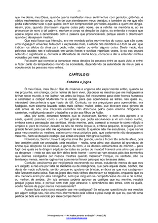 [7]
Monergismo.com – “Ao Senhor pertence a salvação” (Jonas 2:9)
www.monergismo.com
que me deste, meu Deus, quando queria manifestar meus sentimentos com gemidos, gritinhos, e
vários movimentos do corpo, a fim de que atendessem meus desejos; e também ao ver que não
podia exteriorizar tudo o que queria, nem ser compreendido por todos aqueles a quem me dirigia.
Assim, pois, quando chamavam alguma coisa pelo nome, eu a retinha na memória e, ao se
pronunciar de novo a tal palavra, moviam o corpo na direção do objeto, eu entendia e notava que
aquele objeto era o denominado com a palavra que pronunciavam, porque assim o chamavam
quando o desejavam mostrar.
Que esta fosse sua intenção, era-me revelado pelos movimentos do corpo, que são como
uma linguagem universal, feita com a expressão rosto, a atitude dos membros e o tom da voz, que
indicam os afetos da alma para pedir, reter, rejeitar ou evitar alguma coisa. Deste modo, das
palavras usadas nas e colocadas em várias frases e ouvidas repetidas vezes, ia eu aos poucos
notando o significado e, domada a dificuldade de minha boca, comecei a dar a entender minhas
vontades por meio delas.
Foi assim que comecei a comunicar meus desejos às pessoas entre as quais vivia, e entrei
a fazer parte do tempestuoso mundo da sociedade, dependendo da autoridade de meus pais e
obedecendo às pessoas mais velhas.
CAPÍTULO IX
Estudos e jogos
Ó meu Deus, meu Deus! Que de misérias e enganos não experimentei então, quando se
me propunha, em criança, como norma de bem viver, obedecer os mestres que me instigavam a
brilhar neste mundo, e me ilustrar nas artes da língua, fiel instrumento para obter honras humanas
e satisfazer a cobiça! Mudaram-me à escola, para que aprendesse as letras, nas quais eu,
miserável, desconhecia o que havia de útil. Contudo, se era preguiçoso para aprendê-las, era
fustigado, num sistema louvado pelos mais velhos; muitos deles, que levavam esse gênero de
vida antes de nós, nos traçaram caminhos tão dolorosos pelos quais éramos obrigados a
caminhar, multiplicando assim o trabalho e a dor aos filhos de Adão.
Mas, por sorte, encontrei homens que te invocavam, Senhor, e com eles aprendi a te
sentir, quanto possível, como a um Ser grande que podia escutar-nos e vir em nosso auxílio,
embora sem a percepção dos sentidos. Ainda menino, pois, comecei a invocar-te como refúgio e
amparo e, para te invocar, desatei os nós de minha língua; e, embora pequeno, te rogava já com
grande fervor para que não me açoitassem na escola. E quando não me escutavas, o que servia
para meu proveito os mestres, assim como meus próprios pais, que certamente não desejavam o
meu mal, riam-se daquele castigo, que então era para mim grave suplício.
Porventura, Senhor, haverá alguma alma tão grande, unida a ti com tão ardente afeto, pois
isto também pode ser produzido pela estultice – repito, uma alma que alcance tal grandeza de
ânimo que despreze os cavaletes e garfos de ferro, e os demais instrumentos de martírio – para
fugir dos quais se te dirigem súplicas de todas as partes do mundo? Haverá uma alma que assim
os despreze – rindo-se dos que têm deles tanto horror – como se riam nossos pais dos tormentos
que éramos castigados por nossos mestres quando meninos? Porque, na verdade, não os
temíamos menos, nem te rogávamos com menor fervor para que nos livrasses deles.
Contudo, pecávamos por negligencia escrevendo ou lendo, estudando menos do que nos
era exigido; e não era por falta de memória ou de inteligência, que para aquela idade, Senhor, me
deste de modo suficiente, senão porque eu gostava de brincar, embora os que nos castigavam
não fizessem outra coisa. Mas os jogos dos mais velhos chamavam-se negócios, enquanto que os
dos meninos eram por eles castigados, sem que ninguém se compadecesse de uns e de outros,
ou melhor, de ambos. Um juiz sensato poderia aprovar os castigos que eu, menino, recebia
porque jogava bola, e porque com este jogo atrasava o aprendizado das letras, com as quais,
adulto haveria de jogar menos inocentemente?
Acaso fazia outra coisa naquele que me castigava? Se nalguma questiúncula era vencido
por algum colega seu, não era mais atormentado pela cólera e pela inveja do que eu, quando uma
partida de bola era vencido por meu companheiro?
 