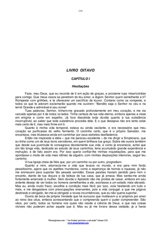 [70]
Monergismo.com – “Ao Senhor pertence a salvação” (Jonas 2:9)
www.monergismo.com
LIVRO OITAVO
CAPÍTULO I
Hesitações
Faze, meu Deus, que eu recorde de ti em ação de graças, e proclame tuas misericórdias
para comigo. Que meus ossos se penetrem do teu amor, e digam: Senhor quem semelhante a ti?
Rompeste com grilhões, e te oferecerei um sacrifício de louvor. Contarei como os rompeste, e
todos os que te adoram exclamarão quando me ouvirem: “Bendito seja o Senhor no céu e na
terra! Grande e admirável é seu nome!
Tuas palavras, Senhor, tinham-me gravado profundamente em meu coração, e me via
cercado apenas por ti de todos os lados. Tinha certeza de tua vida eterna, embora apenas a visse
em enigma e como em espelho. Já fora dissolvida toda dúvida quanto à tua substância
incorruptível, ao saber que toda substância procedia dela. E o que desejava não era tanto estar
mais certo de ti, mas mais firme em ti.
Quanto à minha vida temporal, estava eu ainda vacilante, e era necessário que meu
coração se purificasse do velho fermento. O caminho certo, que é o próprio Salvador, me
encantava, mas titubeava ainda em caminhar por seus estreitos desfiladeiros.
Então me inspiraste a idéia – que me pareceu excelente – de me dirigir a Simpliciano, que
eu tinha como um de teus bons servidores, em quem brilhava tua graça. Sobre ele ouvira também
que desde sua juventude te consagrava devotamente sua vida, e como já encanecia, achei que
em tão longa vida, dedicada ao estudo de teus caminhos, teria acumulado grande experiência e
instrução; e de fato assim era. Por isso queria confiar-lhe minhas inquietações, para que me
apontasse o modo de vida mais idôneo de alguém, com minhas disposições interiores, seguir teu
caminho.
Vi tua Igreja cheia de fiéis que, por um caminho ou por outro, progrediam.
Quanto a mim, aborrecia-me a vida que levava no mundo, e era para mim fardo
pesadíssimo, agora que os apetites mundanos, como a esperança de honras e riquezas, já não
me animavam para suportar tão pesada servidão. Essas paixões haviam perdido para mim o
encanto, diante de tua doçura e da beleza de tua casa, que já amava. Mas sentia-me ainda
fortemente amarrado à mulher. Sem dúvida o Apóstolo não me proibia de casar, embora em seu
ardente desejo de ver todos os homens semelhantes a ele, exortasse a um estado mais elevado.
Mas eu, ainda muito fraco, escolhia a condição mais fácil; por isso, vivia hesitando em tudo o
mais, e me desgastava com preocupações enervantes, pois a vida conjugal, a que me julgava
destinado e obrigado, ter-me-ia obrigado a novas incumbências, que eu não queria suportar.
Ouvira da boca da própria Verdade que há eunucos que mutilavam a si próprios por amor
ao reino dos céus, embora acrescentando que o compreenda quem o puder compreender. São
vãos, por certo, todos os homens nos quais não reside a ciência de Deus, e que nas coisas
visíveis não puderam achar aquele que é. Mas eu já me livrara dessa vaidade, já a havia
 