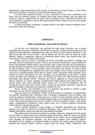 [71]
Monergismo.com – “Ao Senhor pertence a salvação” (Jonas 2:9)
www.monergismo.com
ultrapassado, e pelo testemunho de tua criação, te encontrara a ti, nosso Criador, e a teu Verbo,
Deus em ti, e contigo um só Deus, por quem criaste todas as coisas.
Há ainda outra espécie de ímpios; os que, conhecendo a Deus, não o glorificam como
Deus, nem lhe renderam graças. Eu também tinha caído nesse pecado; mas tua destra me
amparou e libertou, colocando-me em lugar onde me pudesse curar; e disseste ao homem: Eis
que a piedade é a sabedoria. E ainda: Não queiras parecer sábio, porque os que se dizem sábios
tornaram-se insensatos.
Já havia encontrado, finalmente, a pérola preciosa, que devia comprar vendendo tudo o
que possuía. Mas ainda hesitava.
CAPÍTULO II
Visita a Simpliciano. Conversão de Vitorino
Fui ter pois com Simpliciano, pai espiritual do então bispo Ambrósio, que o amava
verdadeiramente como pai. Contei-lhe os labirintos do meu erro. E quando lhe disse que havia lido
alguns livros dos platônicos, traduzidos para o latim por Vitorino, outrora retórico em Roma – e do
qual ouvira dizer que morrera cristão – ele me felicitou por não ter caído nas obras de outros
filósofos, falazes e enganosas, segundo os elementos deste mundo, mas apenas estes, que
insinuam por mil modos a Deus e a seu Verbo.
Depois, para me exortar à humildade de Cristo, escondida aos sábios e revelada aos
humildes, evocou a lembrança do próprio Vitorino, que conhecera intimamente, quando estava em
Roma. Não guardarei silêncio sobre o que me contou dele, porque me dará azo de proclamar os
grandes louvores de tua graça a seu respeito. Esse erudito ancião, profundo conhecedor de todas
as ciências liberais, leitor e crítico de tantos livros de filosofia, fora mestres de muitos nobres
senadores. O prestígio de seu magistério lhe valera uma estátua no foro romano, que ele aceitara
(coisa que os cidadãos desse mundo têm em grande conta). Até aquela idade avançada, havia
adorado os ídolos, participando de cultos sacrílegos, de que participava quase toda a nobreza
romana da época que inspirava ao povo sua devoção por Osíris, por “toda sorte de monstros
divinizados, pelo labrador Anúbis”, monstros que outrora “pegaram em armas contra Netuno,
Vênus e Minerva”, e a quem, vencidos, a própria Roma dirigia súplicas, esse velho Vitorino, que
durante tantos anos havia defendido esses deuses com sua terrível eloqüência, não se
envergonhou de se tornar servo de teu Cristo e criança de tuas águas, dobrando o pescoço ao
jugo da humildade, e dobrando sua fronte ante o opróbrio da cruz.
Senhor, Senhor, que inclinaste os céus e o desceste, que tocaste os montes e estes
fumegaram, de que modo te insinuaste naquele coração?
Segundo contou-me Simpliciano, Vitorino lia as Escrituras e investigava e esquadrinhava
com grande curiosidade toda a literatura cristã, e confiava a Simpliciano, não em público, mas
muito em segredo e familiarmente: “Sabes que já sou cristão?” Ao que respondia aquele: “Não hei
de acreditar, nem te contarei entre os cristãos enquanto não te vir na Igreja de Cristo”. Mas ele ria
e dizia: “Serão pois as paredes que fazem os cristãos?” E isto, de que já era cristão, o dizia muitas
vezes, contestando-lhe Simpliciano outras tantas vezes com a mesma resposta, opondo-lhe
sempre Vitorino o gracejo das paredes.
Vitorino receava desgostar a seus amigos, os soberbos adoradores dos demônios,
julgando que estes, de alto de sua babilônica dignidade, como cedros do Líbano, ainda não
abatidos pelo Senhor, fariam cair sobre ele suas pesadas inimizades.
Mas depois que hauriu forças nas leituras e orações, temeu ser renegado por Cristo diante
de seus anjos, se tivesse medo de o confessar diante dos homens. Sentiu-se réu de um grande
crime por se envergonhar dos mistérios de humildade de teu Verbo, não se envergonhando do
culto sacrílego de demônios soberbos, que ele próprio aceitara como soberbo imitador;
envergonhou-se da vaidade, e enrubesceu diante da verdade. De repente, disse a Simpliciano,
segundo este mesmo contava: “Vamos à Igreja; quero me tornar cristão”. Simpliciano, não
 