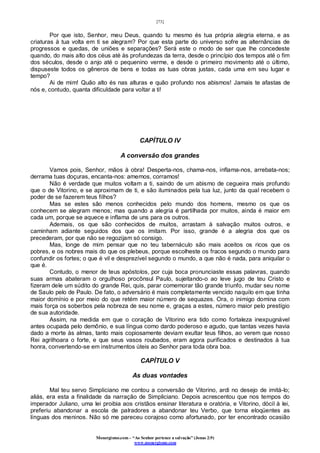 [73]
Monergismo.com – “Ao Senhor pertence a salvação” (Jonas 2:9)
www.monergismo.com
Por que isto, Senhor, meu Deus, quando tu mesmo és tua própria alegria eterna, e as
criaturas à tua volta em ti se alegram? Por que esta parte do universo sofre as alternâncias de
progressos e quedas, de uniões e separações? Será este o modo de ser que lhe concedeste
quando, do mais alto dos céus até às profundezas da terra, desde o princípio dos tempos até o fim
dos séculos, desde o anjo até o pequenino verme, e desde o primeiro movimento até o último,
dispuseste todos os gêneros de bens e todas as tuas obras justas, cada uma em seu lugar e
tempo?
Ai de mim! Quão alto és nas alturas e quão profundo nos abismos! Jamais te afastas de
nós e, contudo, quanta dificuldade para voltar a ti!
CAPÍTULO IV
A conversão dos grandes
Vamos pois, Senhor, mãos à obra! Desperta-nos, chama-nos, inflama-nos, arrebata-nos;
derrama tuas doçuras, encanta-nos: amemos, corramos!
Não é verdade que muitos voltam a ti, saindo de um abismo de cegueira mais profundo
que o de Vitorino, e se aproximam de ti, e são iluminados pela tua luz, junto da qual recebem o
poder de se fazerem teus filhos?
Mas se estes são menos conhecidos pelo mundo dos homens, mesmo os que os
conhecem se alegram menos; mas quando a alegria é partilhada por muitos, ainda é maior em
cada um, porque se aquece e inflama de uns para os outros.
Ademais, os que são conhecidos de muitos, arrastam à salvação muitos outros, e
caminham adiante seguidos dos que os imitam. Por isso, grande é a alegria dos que os
precederam, por que não se regozijam só consigo.
Mas, longe de mim pensar que no teu tabernáculo são mais aceitos os ricos que os
pobres, e os nobres mais do que os plebeus, porque escolheste os fracos segundo o mundo para
confundir os fortes; o que é vil e desprezível segundo o mundo, a que não é nada, para aniquilar o
que é.
Contudo, o menor de teus apóstolos, por cuja boca pronunciaste essas palavras, quando
suas armas abateram o orgulhoso procônsul Paulo, sujeitando-o ao leve jugo de teu Cristo e
fizeram dele um súdito do grande Rei, quis, parar comemorar tão grande triunfo, mudar seu nome
de Saulo pelo de Paulo. De fato, o adversário é mais completamente vencido naquilo em que tinha
maior domínio e por meio do que retém maior número de sequazes. Ora, o inimigo domina com
mais força os soberbos pela nobreza de seu nome e, graças a estes, número maior pelo prestígio
de sua autoridade.
Assim, na medida em que o coração de Vitorino era tido como fortaleza inexpugnável
antes ocupada pelo demônio, e sua língua como dardo poderoso e agudo, que tantas vezes havia
dado a morte às almas, tanto mais copiosamente deviam exultar teus filhos, ao verem que nosso
Rei agrilhoara o forte, e que seus vasos roubados, eram agora purificados e destinados à tua
honra, convertendo-se em instrumentos úteis ao Senhor para toda obra boa.
CAPÍTULO V
As duas vontades
Mal teu servo Simpliciano me contou a conversão de Vitorino, ardi no desejo de imitá-lo;
aliás, era esta a finalidade da narração de Simpliciano. Depois acrescentou que nos tempos do
imperador Juliano, uma lei proibia aos cristãos ensinar literatura e oratória, e Vitorino, dócil à lei,
preferiu abandonar a escola de palradores a abandonar teu Verbo, que torna eloqüentes as
línguas dos meninos. Não só me pareceu corajoso como afortunado, por ter encontrado ocasião
 