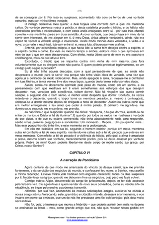 [74]
Monergismo.com – “Ao Senhor pertence a salvação” (Jonas 2:9)
www.monergismo.com
de se consagrar por ti. Por isso eu suspirava, acorrentado não com os ferros de uma vontade
estranha, mas por minha férrea vontade.
O inimigo dominava meu querer, e dele forjava uma corrente com a qual me mantinha
cativo. Da vontade perversa nasce a paixão, e desta satisfeita procede o hábito, e do hábito não
contrariado provém a necessidade, e com estes anéis enlaçados entre si – por isso lhes chamei
corrente – me mantinha preso em dura servidão. A nova vontade, que despontava em mim, de te
servir sem interesse, de me alegrar em ti, ó meu Deus, única alegria verdadeira, ainda não era
capaz de vencer a vontade antiga e inveterada. Deste modo minhas duas vontades, a velha e a
nova, a carnal e a espiritual, lutavam entre si e, nessa luta, dilaceravam-me a alma.
Entendi, por experiência própria, o que havia lido: a carne tem desejos contra o espírito, e
o espírito contra a carne. Eu vivia ao mesmo tempo a ambos, embora mais o que aprovava em
mim do que o que em mim desaprovava. Com efeito, nesta última parte de mim eu era passivo e
constrangido, mais do que ativo e livre.
E,contudo, o hábito que se impunha contra mim vinha de mim mesmo, pois fora
voluntariamente que eu chegara onde não queria. E quem poderia protestar legitimamente, se um
castigo justo segue o pecador?
Eu já não tinha aquela desculpa, com a qual persuadia-me de que, se ainda não
desprezava o mundo para te servir, era porque não tinha visão clara da verdade, uma vez que
agora já a conhecia de modo indiscutível. Mas, ainda apegado à terra, recusava-me a combater
em tuas fileiras, e temia ver-me livre dos meus laços, quando devia temer estar por eles atado.
Assim, sentia-me docemente oprimido pelo peso do mundo, como em um sonho, e os
pensamentos com que meditava em ti eram semelhantes aos esforços dos que desejam
despertar, mas, vencidos pela sonolência, voltam dormir. Não há ninguém que queira dormir
sempre, e segundo dita o bom senso, é melhor estar desperto que dormir. Contudo, às vezes
retarda-se o despertar, quando o torpor torna os membros pesados, e, mesmo a contragosto,
continua-se a dormir mesmo depois de chegada a hora de despertar. Assim eu estava certo que
era melhor entregar-me a teu amor que ceder à minha paixão. O primeiro me agradava, me
dominava; o segundo me encantava, me prendia.
Já não tinha o que responder quando me dizias: “Desperta, ó tu que dormes, levanta-te de
entre os mortos, e Cristo te há de iluminar”. E quando por todos os meios me mostrava a verdade
do que dizias, e de que eu estava convencido, não tinha absolutamente nada para responder,
senão umas palavras preguiçosas e sonolentas: Um momento... Depois... Um pouquinho mais...
Mas este pouquinho não tinha fim, e este momento se ia prolongando.
Em vão me deleitava em tua lei, segundo o homem interior, porque em meus membros
outra lei combatia a lei de meu espírito, mantendo-me cativo sob a lei do pecado que estavas em
meus membros. Com efeito, a lei do pecado é a violência do hábito, pelo qual a alma é arrastada
e presa, mesmo contra sua vontade, merecidamente porém, pois se deixa arrastar por vontade
própria. Pobre de mim! Quem poderia libertar-me deste corpo de morte senão tua graça, por
Cristo, nosso Senhor?
CAPÍTULO VI
A narração de Ponticiano
Agora contarei de que modo me arrancaste do vínculo do desejo carnal, que me prendia
fortemente, e da servidão dos negócios do mundo, e confessarei teu nome, ó Senhor, meu auxílio
e minha redenção. Levava minha vida habitual com angústia crescente; todos os dias suspirava
por ti, freqüentava tua igreja, quando me deixavam livre os negócios, cujo peso me fazia sofrer.
Comigo estava Alípio, desonerado do cargo de jurisconsulto, depois de ter sido assessor
pela terceira vez. Ele aguardava a quem vender de novo seus conselhos, como eu vendia arte da
eloqüência, se é que pelo ensino a podemos transmitir.
Nebrídio, por sua vez, acendendo às nossas solicitações amigas, auxiliava na escola a
nossa amigo íntimo, Verecundo; este, gramático e cidadão milanês, desejava enormemente, e nos
instava em nome da amizade, que um de nós lhe prestasse uma fiel colaboração, pois dela muito
necessitava.
Não foi, pois, o interesse que moveu a Nebrídio – que poderia auferir bem mais vantagens
se ensinasse as letras – mas, como grande amigo que era, não quis recusar nosso pedido em
 