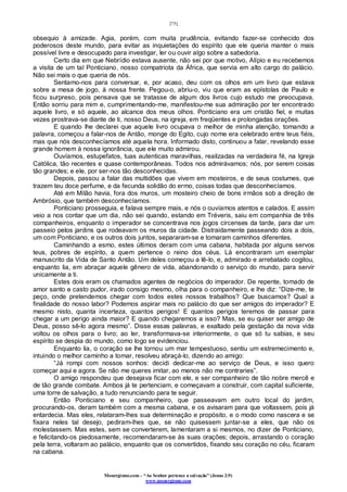 [75]
Monergismo.com – “Ao Senhor pertence a salvação” (Jonas 2:9)
www.monergismo.com
obsequio à amizade. Agia, porém, com muita prudência, evitando fazer-se conhecido dos
poderosos deste mundo, para evitar as inquietações do espírito que ele queria manter o mais
possível livre e desocupado para investigar, ler ou ouvir algo sobre a sabedoria.
Certo dia em que Nebrídio estava ausente, não sei por que motivo, Alípio e eu recebemos
a visita de um tal Ponticiano, nosso compatriota da África, que servia em alto cargo do palácio.
Não sei mais o que queria de nós.
Sentamo-nos para conversar, e, por acaso, deu com os olhos em um livro que estava
sobre a mesa de jogo, à nossa frente. Pegou-o, abriu-o, viu que eram as epístolas de Paulo e
ficou surpreso, pois pensava que se tratasse de algum dos livros cujo estudo me preocupava.
Então sorriu para mim e, cumprimentando-me, manifestou-me sua admiração por ter encontrado
aquele livro, e só aquele, ao alcance dos meus olhos. Ponticiano era um cristão fiel, e muitas
vezes prostrava-se diante de ti, nosso Deus, na igreja, em freqüentes e prolongadas orações.
E quando lhe declarei que aquele livro ocupava o melhor de minha atenção, tomando a
palavra, começou a falar-nos de Antão, monge do Egito, cujo nome era celebrado entre teus fiéis,
mas que nós desconhecíamos até aquela hora. Informado disto, continuou a falar, revelando esse
grande homem à nossa ignorância, que ele muito admirou.
Ouvíamos, estupefatos, tuas autenticas maravilhas, realizadas na verdadeira fé, na Igreja
Católica, tão recentes e quase contemporâneas. Todos nos admirávamos; nós, por serem coisas
tão grandes; e ele, por ser-nos tão desconhecidas.
Depois, passou a falar das multidões que vivem em mosteiros, e de seus costumes, que
trazem teu doce perfume, e da fecunda solidão do ermo, coisas todas que desconhecíamos.
Até em Milão havia, fora dos muros, um mosteiro cheio de bons irmãos sob a direção de
Ambrósio, que também desconhecíamos.
Ponticiano prosseguia, e falava sempre mais, e nós o ouvíamos atentos e calados. E assim
veio a nos contar que um dia, não sei quando, estando em Tréveris, saiu em companhia de três
companheiros, enquanto o imperador se concentrava nos jogos circenses da tarde, para dar um
passeio pelos jardins que rodeavam os muros da cidade. Distraidamente passeando dois a dois,
um com Ponticiano, e os outros dois juntos, separaram-se e tomaram caminhos diferentes.
Caminhando a esmo, estes últimos deram com uma cabana, habitada por alguns servos
teus, pobres de espírito, a quem pertence o reino dos céus. Lá encontraram um exemplar
manuscrito da Vida de Santo Antão. Um deles começou a lê-lo, e, admirado e arrebatado cogitou,
enquanto lia, em abraçar aquele gênero de vida, abandonando o serviço do mundo, para servir
unicamente a ti.
Estes dois eram os chamados agentes de negócios do imperador. De repente, tomado de
amor santo e casto pudor, irado consigo mesmo, olha para o companheiro, e lhe diz: “Dize-me, te
peço, onde pretendemos chegar com todos estes nossos trabalhos? Que buscamos? Qual a
finalidade do nosso labor? Podemos aspirar mais no palácio do que ser amigos do imperador? E
mesmo nisto, quanta incerteza, quantos perigos! E quantos perigos teremos de passar para
chegar a um perigo ainda maior? E quando chegaremos a isso? Mas, se eu quiser ser amigo de
Deus, posso sê-lo agora mesmo”. Disse essas palavras, e exaltado pela gestação da nova vida
voltou os olhos para o livro; ao ler, transformava-se interiormente, o que só tu sabias, e seu
espírito se despia do mundo, como logo se evidenciou.
Enquanto lia, o coração se lhe tornou um mar tempestuoso, sentiu um estremecimento e,
intuindo o melhor caminho a tomar, resolveu abraçá-lo, dizendo ao amigo:
“Já rompi com nossos sonhos: decidi dedicar-me ao serviço de Deus, e isso quero
começar aqui e agora. Se não me queres imitar, ao menos não me contraries”.
O amigo respondeu que desejava ficar com ele, e ser companheiro de tão nobre mercê e
de tão grande combate. Ambos já te pertenciam, e começavam a construir, com capital suficiente,
uma torre de salvação, a tudo renunciando para te seguir.
Então Ponticiano e seu companheiro, que passeavam em outro local do jardim,
procurando-os, deram também com a mesma cabana, e os avisaram para que voltassem, pois já
entardecia. Mas eles, relataram-lhes sua determinação e propósito, e o modo como nascera e se
fixara neles tal desejo, pediram-lhes que, se não quisessem juntar-se a eles, que não os
molestassem. Mas estes, sem se converterem, lamentaram a si mesmos, no dizer de Ponticiano,
e felicitando-os piedosamente, recomendaram-se às suas orações; depois, arrastando o coração
pela terra, voltaram ao palácio, enquanto que os convertidos, fixando seu coração no céu, ficaram
na cabana.
 