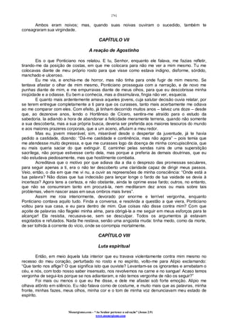 [76]
Monergismo.com – “Ao Senhor pertence a salvação” (Jonas 2:9)
www.monergismo.com
Ambos eram noivos; mas, quando suas noivas ouviram o sucedido, também te
consagraram sua virgindade.
CAPÍTULO VII
A reação de Agostinho
Eis o que Ponticiano nos relatou. E tu, Senhor, enquanto ele falava, me fazias refletir,
tirando-me da posição de costas, em que me colocara para não me ver a mim mesmo. Tu me
colocavas diante de meu próprio rosto para que visse como estava indigno, disforme, sórdido,
manchado e ulceroso.
Eu me via, e enchia-me de horror, mas não tinha para onde fugir de mim mesmo. Se
tentava afastar o olhar de mim mesmo, Ponticiano prosseguia com a narração, e de novo me
punhas diante de mim, e me empurravas diante de meus olhos, para que eu descobrisse minha
iniqüidade e a odiasse. Eu bem a conhecia, mas a dissimulava, fingia não ver, esquecia.
E quanto mais ardentemente amava aqueles jovens, cuja salutar decisão ouvia relatar, por
se terem entregue completamente a ti para que os curasses, tanto mais acerbamente me odiava
ao me comparar com eles. Com efeito, já tinham decorrido muitos anos – talvez uns doze – desde
que, ao dezenove anos, lendo o Hortênsio de Cícero, sentira-me atraído para o estudo da
sabedoria. Ia adiando a hora de abandonar a felicidade meramente terrena, quando não somente
a sua descoberta, mas a sua própria busca, deveria ser preferida aos maiores tesouros do mundo
e aos maiores prazeres corporais, que a um aceno, afluíam a meu redor.
Mas eu, jovem miserável, sim, miserável desde o despertar da juventude, já te havia
pedido a castidade, dizendo: “Dá-me castidade e continência, mas não agora” – pois temia que
me atendesse muito depressa, e que me curasses logo da doença de minha concupiscência, que
eu mais queria saciar do que extinguir. E caminhei pelas sendas ruins de uma superstição
sacrílega, não porque estivesse certo dela, mas porque a preferia às demais doutrinas, que eu
não estudava piedosamente, mas que hostilmente combatia.
Acreditava que o motivo por que adiava dia a dia o desprezo das promessas seculares,
para seguir apenas a ti, era o não ter descoberto uma claridade capaz de dirigir meus passos.
Veio, então, o dia em que me vi nu, a ouvir as repreensões de minha consciência: “Onde está a
tua palavra? Não dizias que tua indecisão para lançar longe o fardo de tua vaidade se devia à
incerteza? Agora tens a certeza, e não obstante, ainda te oprime esse fardo; outros, no entanto,
que não se consumiram tanto em procurá-la, nem meditaram dez anos ou mais sobre tais
problemas, vêem nascer asas em seus ombros mais livres”.
Assim me roia interiormente, devorado por enorme e terrível vergonha, enquanto
Ponticiano contava aquilo tudo. Finda a conversa, e resolvida a questão a que viera, Ponticiano
voltou para sua casa, e eu para dentro de mim. Que coisas não disse contra mim? Com que
açoite de palavras não flagelei minha alma, para obrigá-la a me seguir em meus esforços para te
alcançar! Ela resistia, recusava-se, sem se desculpar. Todos os argumentos já estavam
esgotados e refutados. Nada lhe restava, senão uma angústia muda: tinha medo, como da morte,
de ser tolhida à corrente do vício, onde se corrompia mortalmente.
CAPÍTULO VIII
Luta espiritual
Então, em meio àquela luta interior que eu travava violentamente contra mim mesmo no
recesso do meu coração, perturbado no rosto e no espírito, volto-me para Alípio exclamando:
“Que tanto nos aflige? O que significa isto que ouviste? Levantam-se os ignorantes e arrebatam o
céu, e nós, com todo nosso saber insensato, nos revolvemos na carne e no sangue! Acaso temos
vergonha de segui-los porque se nos adiantaram, e não temos vergonha de não os seguir?”
Foi mais ou menos o que eu lhe disse, e dele me afastei sob forte emoção. Alípio me
olhava atônito em silêncio. Eu não falava como de costume, e muito mais que as palavras, minha
fronte, minhas fazes, meus olhos, minha cor e o tom de minha voz denunciavam meu estado de
espírito.
 