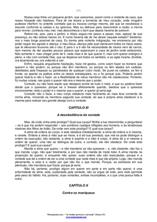 [77]
Monergismo.com – “Ao Senhor pertence a salvação” (Jonas 2:9)
www.monergismo.com
Nossa casa tinha um pequeno jardim, que usávamos, assim como o restante da casa, que
nosso hóspede não habitava. Para ali me levara a tormenta de meu coração, onde ninguém
pudesse interferir no ardente combate que eu travava comigo mesmo, até que se resolvesse o
assunto conforme tu sabias e eu ignorava. Mas eu delirava para reencontrar a razão, e morria
para reviver; conhecia meu mal, mas desconhecia o bem que depois haveria de sobrevir.
Retirei-me, pois, para o jardim, e Alípio seguiu-me passo a passo; mas, apesar de sua
presença, eu não estava menos só. E como haveria ele de me deixar naquele estado? Sentamo-
nos o mais longe possível da casa. Eu tremia pela violenta indignação, me enraivecia por não
poder seguir teu agrado e aliança, ó meu Deus, aliança pela qual clamavam todos os meus ossos,
que te elevavam louvores até o céu. E para ir a ti não há necessidade de navios nem de carros,
nem mesmo de dar aqueles poucos passos que separavam a casa do jardim onde estávamos.
Não somente ir, mas chegar junto de ti, nada mais é do que querer ir, mas com querer enérgico e
pleno, e não com vontade tíbia, que se dispersa em todos os sentidos, e se agita incerta, dividida,
ora levantando-se, ora voltando a cair.
Enfim, naquela angustiante hesitação, fazia mil gestos, como soem fazer os homens que
querem e não podem, ou porque não têm membros, ou porque os têm atados em cadeias,
debilitados pela fraqueza ou paralisados de qualquer outro modo. Se puxei os cabelos, se feri a
fronte, se apertei os joelhos entre os dedos entrelaçados, eu o fiz porque quis. Poderia porém
querer fazê-lo e não o fazer, se a flexibilidade de meus membros não me obedecesse. Portanto,
fiz muitas coisas, nas quais o querer não era o mesmo que o poder.
Contudo, eu não fazia aquilo que desejava acima de tudo o mais, e que eu poderia fazer
desde que o quisesse, porque se o tivesse efetivamente querido, bastava que o quisesse
sinceramente; nisto o poder é o mesmo que o querer, e querer já seria agir.
Contudo não o fazia, e meu corpo obedecia mais facilmente ao mais leve comando de
minha alma, movendo os membros segundo sua vontade, do que a própria alma obedecer a si
mesma para realizar seu grande desejo com a vontade.
CAPÍTULO XI
A desobediência da vontade
Mas, de onde vinha este prodígio? Qual sua causa? Brilhe a tua misericórdia, e perguntarei
– se é que me podem responder – aos sombrios castigos infligidos aos homens, e às tenebrosas
misérias dos filhos de Adão. De onde vem este prodígio? E qual sua causa?
A alma dá ordens ao corpo, e este obedece imediatamente; a alma dá ordens a si mesma,
e resiste. Ordena a alma à mão que se mova, e é tal sua presteza, que mal se pode distinguir a
ordem da execução; não obstante, a alma é espírito e a mão é corpo. A alma dá a si mesma a
ordem de querer, uma não se distingue da outra, e contudo, ela não obedece. De onde este
prodígio? E qual sua causa?
Manda a alma que queira – e não mandaria se não quisesse – e, não obstante, não faz o
que manda. Logo, não quer totalmente, e por isso não manda de modo total. A alma manda na
proporção do querer, e enquanto não quiser, suas ordens não são executadas, porque é a
vontade que dá a ordem de ser a uma vontade que nada mais é que ela própria. Logo, não manda
plenamente, e esta é a razão por que não faz o que manda. Porque, se estivesse em sua
plenitude, não mandaria que fosse, porque já seria.
Não há, portanto, prodígio algum em querer em parte e em parte não querer; é uma
enfermidade da alma. esta, sustentada pela verdade, não se ergue de todo, pois está oprimida
pelo peso do hábito. Há, portanto, duas vontades, ambas incompletas, e o que uma possui falta à
outra.
CAPÍTULO X
Contra os maniqueus
 