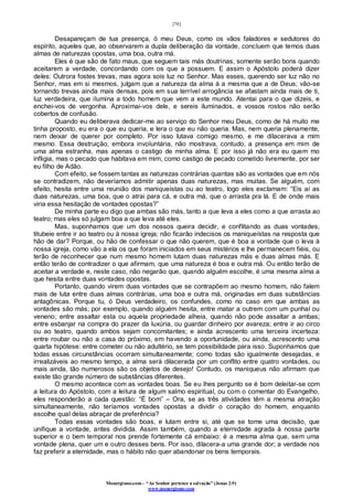 [78]
Monergismo.com – “Ao Senhor pertence a salvação” (Jonas 2:9)
www.monergismo.com
Desapareçam de tua presença, ó meu Deus, como os vãos faladores e sedutores do
espírito, aqueles que, ao observarem a dupla deliberação da vontade, concluem que temos duas
almas de naturezas opostas, uma boa, outra má.
Eles é que são de fato maus, que seguem tais más doutrinas; somente serão bons quando
aceitarem a verdade, concordando com os que a possuem. E assim o Apóstolo poderá dizer
deles: Outrora fostes trevas, mas agora sois luz no Senhor. Mas esses, querendo ser luz não no
Senhor, mas em si mesmos, julgam que a natureza da alma á a mesma que a de Deus; vão-se
tornando trevas ainda mais densas, pois em sua terrível arrogância se afastam ainda mais de ti,
luz verdadeira, que ilumina a todo homem que vem a este mundo. Atentai para o que dizeis, e
enchei-vos de vergonha. Aproximai-vos dele, e sereis iluminados, e vossos rostos não serão
cobertos de confusão.
Quando eu deliberava dedicar-me ao serviço do Senhor meu Deus, como de há muito me
tinha proposto, eu era o que eu queria, e lera o que eu não queria. Mas, nem queria plenamente,
nem deixar de querer por completo. Por isso lutava comigo mesmo, e me dilacerava a mim
mesmo. Essa destruição, embora involuntária, não mostrava, contudo, a presença em mim de
uma alma estranha, mas apenas o castigo de minha alma. E por isso já não era eu quem mo
infligia, mas o pecado que habitava em mim, como castigo de pecado cometido livremente, por ser
eu filho de Adão.
Com efeito, se fossem tantas as naturezas contrárias quantas são as vontades que em nós
se contradizem, não deveríamos admitir apenas duas naturezas, mas muitas. Se alguém, com
efeito, hesita entre uma reunião dos maniqueístas ou ao teatro, logo eles exclamam: “Eis aí as
duas naturezas, uma boa, que o atrai para cá, e outra má, que o arrasta pra lá. E de onde mais
viria essa hesitação de vontades opostas?”
De minha parte eu digo que ambas são más, tanto a que leva a eles como a que arrasta ao
teatro; mas eles só julgam boa a que leva até eles.
Mas, suponhamos que um dos nossos queira decidir, e conflitando as duas vontades,
titubeie entre ir ao teatro ou à nossa igreja; não ficarão indecisos os maniqueístas na resposta que
hão de dar? Porque, ou hão de confessar o que não querem, que é boa a vontade que o leva à
nossa igreja, como vão a ela os que foram iniciados em seus mistérios e lhe permanecem fiéis, ou
terão de reconhecer que num mesmo homem lutam duas naturezas más e duas almas más. E
então terão de contradizer o que afirmam, que uma natureza é boa e outra má. Ou então terão de
aceitar a verdade e, neste caso, não negarão que, quando alguém escolhe, é uma mesma alma a
que hesita entre duas vontades opostas.
Portanto, quando virem duas vontades que se contrapõem ao mesmo homem, não falem
mais de luta entre duas almas contrárias, uma boa e outra má, originadas em duas substâncias
antagônicas. Porque tu, ó Deus verdadeiro, os confundes, como no caso em que ambas as
vontades são más; por exemplo, quando alguém hesita, entre matar a outrem com um punhal ou
veneno; entre assaltar esta ou aquela propriedade alheia, quando não pode assaltar a ambas;
entre esbanjar na compra do prazer da luxúria, ou guardar dinheiro por avareza; entre ir ao circo
ou ao teatro, quando ambos sejam concomitantes; e ainda acrescento uma terceira incerteza:
entre roubar ou não a casa do próximo, em havendo a oportunidade, ou ainda, acrescento uma
quarta hipótese: entre cometer ou não adultério, se tem possibilidade para isso. Suponhamos que
todas essas circunstâncias ocorram simultaneamente; como todas são igualmente desejadas, e
irrealizáveis ao mesmo tempo, a alma será dilacerada por um conflito entre quatro vontades, ou
mais ainda, tão numerosos são os objetos de desejo! Contudo, os maniqueus não afirmam que
existe tão grande número de substâncias diferentes.
O mesmo acontece com as vontades boas. Se eu lhes pergunto se é bom deleitar-se com
a leitura do Apóstolo, com a leitura de algum salmo espiritual, ou com o comentar do Evangelho,
eles responderão a cada questão: “É bom” – Ora, se as três atividades têm a mesma atração
simultaneamente, não teríamos vontades opostas a dividir o coração do homem, enquanto
escolhe qual delas abraçar de preferência?
Todas essas vontades são boas, e lutam entre si, até que se tome uma decisão, que
unifique a vontade, antes dividida. Assim também, quando a eternidade agrada à nossa parte
superior e o bem temporal nos prende fortemente cá embaixo: é a mesma alma que, sem uma
vontade plena, quer um e outro desses bens. Por isso, dilacera-a uma grande dor; a verdade nos
faz preferir a eternidade, mas o hábito não quer abandonar os bens temporais.
 