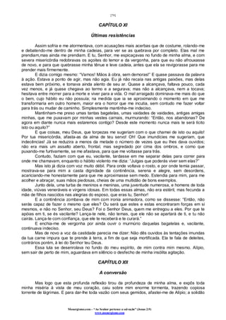 [79]
Monergismo.com – “Ao Senhor pertence a salvação” (Jonas 2:9)
www.monergismo.com
CAPÍTULO XI
Últimas resistências
Assim sofria e me atormentava, com acusações mais acerbas que de costume, rolando-me
e debatendo-me dentro de minha cadeias, para ver se as quebrava por completo. Elas mal me
prendiam,mas ainda me prendiam. E tu, Senhor, me espicaçavas no fundo de minha alma, e com
severa misericórdia redobravas os açoites do temor e da vergonha, para que eu não afrouxasse
de novo, e para que quebrasse minha tênue e leve cadeia, antes que ela se revigorasse para me
prender mais firmemente.
E dizia comigo mesmo: “Vamos! Mãos à obra, sem demoras!” E quase passava da palavra
à ação. Estava a ponto de agir, mas não agia. Eu já não recaía nas antigas paixões, mas delas
estava bem próximo, e tomava ainda alento de seu ar. Quase a alcançava, faltava pouco, cada
vez menos, e já quase chegava ao termo e a segurava; mas não a alcançava, nem a tocava;
hesitava entre morrer para a morte e viver para a vida. O mal arraigado dominava-me mais do que
o bem, cujo hábito eu não possuía; na medida que ia se aproximando o momento em que me
transformaria em outro homem, maior era o horror que me incutia, sem contudo me fazer voltar
para trás ou mudar de caminho. Simplesmente mantinha-me indeciso.
Mantinham-me preso umas tantas bagatelas, umas vaidades de vaidades, antigas amigas
minhas, que me puxavam por minhas vestes carnais, murmurando: “Então, nos abandonas? De
agora em diante nunca mais estaremos contigo? Desde este momento nunca mais te será lícito
isto ou aquilo?”
E que coisas, meu Deus, que torpezas me sugeriam com o que chamei de isto ou aquilo!
Por tua misericórdia, afasta-as da alma de teu servo! Oh! Que imundícies me sugeriam, que
indecências! Já se reduzira a menos da metade o número de vezes que eu lhes dava ouvidos;
não era mais um assalto aberto, frontal, mas segredado por cima dos ombros, e como que
puxando-me furtivamente, se me afastava, para que me voltasse para trás.
Contudo, faziam com que eu, vacilante, tardasse em me separar delas para correr para
onde me chamavam, enquanto o hábito violento me dizia: “Julgas que poderás viver sem elas?”
Mas isto já dizia com voz muito débil. Para onde voltava o rosto, e por onde temia passar,
mostrava-se para mim a casta dignidade da continência, serena e alegre, sem desordens,
acariciando-me honestamente para que me aproximasse sem medo. Estendia para mim, para me
acolher e abraçar, suas mãos piedosas, cheias de uma multidão de bons exemplos.
Junto dela, uma turba de meninos e meninas, uma juventude numerosa, e homens de toda
idade, viúvas veneráveis e virgens idosas. Em todas essas almas, não era estéril, mas fecunda a
mãe de filhos nascidos nas alegrias do esposo, que eras tu, Senhor!
E a continência zombava de mim com ironia animadora, como se dissesse: “Então, não
serás capaz de fazer o mesmo que eles? Ou será que estes e estas encontraram forças em si
mesmos, e não no Senhor, seu Deus? Foi o Senhor Deus, quem me entregou a eles. Por que te
apóias em ti, se és vacilante? Lança-te nele, não temas, que ele não se apartará de ti, e tu não
cairás. Lança-te com confiança, que ele te receberá e te curará.”
E enchia-me de vergonha por ainda ouvir o murmúrio daquelas bagatelas e, vacilante,
continuava indeciso.
Mas de novo a voz da castidade parecia me dizer: Não dês ouvidos às tentações imundas
da tua carne impura que te prende à terra, a fim de que seja mortificada. Ela te fala de deleites,
contrários porém, à lei do Senhor teu Deus.
Essa luta se desenrolava no fundo do meu espírito, de mim contra mim mesmo. Alípio,
sem sair de perto de mim, aguardava em silêncio o desfecho de minha insólita agitação.
CAPÍTULO XII
A conversão
Mas logo que esta profunda reflexão tirou da profundeza de minha alma, e expôs toda
minha miséria à vista de meu coração, caiu sobre mim enorme tormenta, trazendo copiosa
torrente de lágrimas. E para dar-lhe toda vazão com seus gemidos, afastei-me de Alípio; a solidão
 