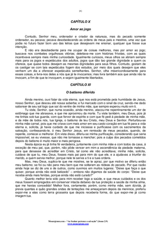 [8]
Monergismo.com – “Ao Senhor pertence a salvação” (Jonas 2:9)
www.monergismo.com
CAPÍTULO X
Amor ao jogo
Contudo, Senhor meu, ordenador e criador da natureza, mas do pecado somente
ordenador, eu pecava; pecava desobedecendo as ordens de meus pais e mestres, uma vez que
podia no futuro fazer bom uso das letras que desejavam me ensinar, qualquer que fosse sua
intenção.
E não era desobediente para me ocupar de coisas melhores, mas por amor ao jogo;
buscava nos combates orgulhosas vitórias; deleitava-me com histórias frívolas, com as quais
incentivava sempre mais minha curiosidade. Igualmente curiosos, meus olhos se abriam sempre
mais para os jogos e espetáculos dos adultos, jogos que dão tao grande dignidade a quem os
oferece, que quase todos desejam as mesmas dignidades para seus filhos. Contudo, gostam de
os castigar se com tais espetáculos fogem dos estudos, por meio dos quais desejam que eles
venham um dia a oferecer espetáculos semelhantes. Senhor, olha misericordiosamente para
essas coisas, e livra-nos delas a nós que já te invocamos; mas livra também aos que ainda não te
invocam, a fim de que te invoquem, e sejam igualmente libertados.
CAPÍTULO XI
O batismo diferido
Ainda menino, ouvi falar da vida eterna, que nos está prometida pela humildade de Jesus,
nosso Senhor, que desceu até nossa soberba; e fui marcado com o sinal da cruz, sendo-me dado
saborear de seu sal logo que saí do ventre de minha mãe, que sempre esperou muito em ti.
Tu viste, Senhor, que numa ocasião, ainda menino, atacou-me repentinamente um dor de
estômago que me abrasava, e que me aproximou da morte. Tu viste também, meu Deus, pois já
me tinhas sob tua guarda, com que fervor de espírito e com que fé pedi à piedade de minha mãe,
e da mãe de todos nós, tua Igreja, o batismo de teu Cristo, meu Deus e Senhor. Perturbou-se
minha mãe carnal, pois que me criava com mais amor em seu casto coração em tua fé para a vida
eterna e, solícita, já havia cuidado de que me iniciasse e purificasse com os sacramentos da
salvação, confessando-te, ó meu Senhor Jesus, em remissão de meus pecados, quando, de
repente, comecei a melhorar. Em vista disso, diferiu-se minha purificação, considerando que seria
impossível, se eu vivesse, que não me tornasse a manchar; pois a culpa dos pecados cometidos
depois do batismo é muito maior e mais perigosa.
Nesta época eu já tinha fé verdadeira, juntamente com minha mãe e com todos da casa, à
exceção de meu pai, que, porém, não pôde vencer em mim a ascendência da piedade materna,
para que deixasse de acreditar em Cristo, tal como ele não acreditava; minha mãe, solícita,
cuidava de que tu, meu Deus, fosses mais pai para mim do que ele, e a ajudavas a triunfar do
marido, a quem servia melhor, porque nele te servia a ti e a tuas ordens.
Mas, meu Deus, suplico-te que me mostres, se te apraz, por que motivo se diferiu então
meu batismo; se foi ou não para meu bem que me soltaram as rédeas do pecado. Por que razão
ainda hoje se diz de uns e de outros, como ouvimos em muitos lugares: “Deixe que faça o que
quiser, porque ainda não está batizado” – embora não digamos da saúde do corpo: “Deixe que
receba ainda mais feridas, porque ainda não está curado?”
Quanto melhor teria sido para mim receber logo a saúde, e que meus cuidados e os dos
meus fossem empregados em conservar intacta debaixo da tua proteção a saúde da minha alma,
que me havias concedido! Melhor fora, certamente; porém, como minha mãe, sem dúvida, já
previa quantas e quão grandes ondas de tentações me ameaçariam depois da meninice, preferiu
expor-me a elas como terra grosseira que depois receberia forma, do que expor-me já como
imagem tua.
 