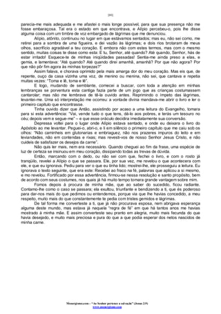 [80]
Monergismo.com – “Ao Senhor pertence a salvação” (Jonas 2:9)
www.monergismo.com
parecia-me mais adequada e me afastei o mais longe possível, para que sua presença não me
fosse embaraçosa. Tal era o estado em que encontrava, e Alípio percebeu-o, pois lhe disse
alguma coisa com um timbre de voz embargado de lágrimas que me denunciou.
Alípio, atônito, continuou no lugar em que estávamos sentados; mas eu, não sei como, me
retirei para a sombra de uma figueira, e dei vazão às lágrimas; e dois rios brotaram de meus
olhos, sacrifício agradável a teu coração. E embora não com estes termos, mas com o mesmo
sentido, muitas coisas te disse como esta: E tu, Senhor, até quando? Até quando, Senhor, hás de
estar irritado! Esquece-te de minhas iniqüidades passadas! Sentia-me ainda preso a elas, e
gemia, e lamentava: “Até quando? Até quando direi amanhã, amanhã? Por que não agora? Por
que não pôr fim agora às minhas torpezas?”
Assim falava, e chorava oprimido pela mais amarga dor do meu coração. Mas eis que, de
repente, ouço da casa vizinha uma voz, de menino ou menina, não sei, que cantava e repetia
muitas vezes: “Toma e lê, toma e lê”.
E logo, mudando de semblante, comecei a buscar, com toda a atenção em minhas
lembranças se porventura esta cantiga fazia parte de um jogo que as crianças costumassem
cantarolar; mas não me lembrava de tê-la ouvido antes. Reprimindo o ímpeto das lágrimas,
levantei-me. Uma só interpretação me ocorreu: a vontade divina mandava-me abrir o livro e ler o
primeiro capitulo que encontrasse.
Tinha ouvido dizer que Antão, assistindo por acaso a uma leitura do Evangelho, tomara
para si esta advertência: “Vai, vende tudo o que tens, dá-lo aos pobres, e terás um tesouro no
céu; depois vem e segue-me” – e que esse oráculo decidira imediatamente sua conversão.
Depressa voltei para o lugar onde Alípio estava sentado, e onde eu deixara o livro do
Apóstolo ao me levantar. Peguei-o, abri-o, e li em silêncio o primeiro capítulo que me caiu sob os
olhos: “Não caminheis em glutonarias e embriaguez, não nos prazeres impuros do leito e em
leviandades, não em contendas e rixas; mas revesti-vos de nosso Senhor Jesus Cristo, e não
cuideis de satisfazer os desejos da carne”.
Não quis ler mais, nem era necessário. Quando cheguei ao fim da frase, uma espécie de
luz de certeza se insinuou em meu coração, dissipando todas as trevas de dúvida.
Então, marcando com o dedo, ou não sei com que, fechei o livro, e com o rosto já
tranqüilo, revelei a Alípio o que se passara. Ele, por sua vez, me revelou o que acontecera com
ele, e que eu ignorava. Pediu para ver o que eu tinha lido; mostrei-lhe, ele prosseguiu a leitura. Eu
ignorava o texto seguinte, que era este: Recebei ao fraco na fé, palavras que aplicou a si mesmo,
e mo revelou. Fortificado por essa advertência, firmou-se nessa resolução e santo propósito, bem
de acordo com seus costumes, nos quais já há muito tempo tomara grande vantagem sobre mim.
Fomos depois à procura de minha mãe, que ao saber do sucedido, ficou radiante.
Contamo-lhe como o caso se passara; ela exultou, triunfante e bendizendo a ti, que és poderoso
para dar-nos mais do que pedimos ou entendemos, porque via que lhe havias concedido, a meu
respeito, muito mais do que constantemente te pedia com tristes gemidos e lágrimas.
De tal forma me converteste a ti, que já não procurava esposa, nem abrigava esperança
alguma deste mundo, mas estava já naquela “regra de fé” em que há tantos anos me havias
mostrado à minha mãe. E assim converteste seu pranto em alegria, muito mais fecunda do que
havia desejado, e muito mais preciosa e pura do que a que podia esperar dos netos nascidos de
minha carne.
 