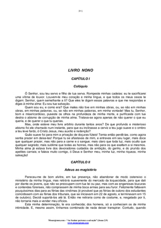 [81]
Monergismo.com – “Ao Senhor pertence a salvação” (Jonas 2:9)
www.monergismo.com
LIVRO NONO
CAPÍTULO I
Colóquio
Ó Senhor, sou teu servo e filho de tua serva. Rompeste minhas cadeias: eu te sacrificarei
uma vítima de louvor. Louvem-te meu coração e minha língua, e que todos os meus ossos te
digam: Senhor, quem semelhante a ti? Que eles te digam essas palavras e que me respondas e
digas à minha alma: Eu sou tua salvação.
Quem sou eu, e como era? Que males não tive em minhas obras, ou, se não em minhas
obras, em minhas palavras, ou, se não em minhas palavras, em minha vontade! Mas tu, Senhor,
bom e misericordioso, puseste os olhos na profundeza de minha morte, e purificaste com tua
destra o abismo de corrupção de minha alma. Tratava-se agora apenas de não querer o que eu
queria, e de querer o que tu querias.
Mas, onde esteve meu livre arbítrio durante tantos anos? De que profundo e misterioso
abismo foi ele chamado num instante, para que eu inclinasse a cerviz a teu jugo suave e o ombro
a teu leve fardo, ó Cristo Jesus, meu auxílio e redenção?
Quão suave foi para mim a privação de doçuras fúteis! Temia então perdê-las, como agora
sentia prazer em deixa-las! Porque tu se afastavas de mim, e entravas em seu lugar, mais doce
que qualquer prazer, mas não para a carne e o sangue; mais claro que toda luz, mais oculto que
qualquer segredo; mais sublime que todas as honras, mas não para os que exaltam a si mesmos.
Minha alma já estava livre dos devoradores cuidados da ambição, do ganho, e do prurido dos
apetites carnais; e falava muito comigo, ó Deus e Senhor meu, minha luz, minha riqueza, minha
salvação!
CAPÍTULO II
Adeus ao magistério
Pareceu-me de bom alvitre, em tua presença, não abandonar de modo ostensivo o
ministério da minha língua, mas retirá-lo suavemente do mercado da loquacidade, para que dali
por diante os jovens, que não se preocupam com tua lei ou paz, mas com as enganosas loucuras
e contendas forenses, não comprassem de minha boca armas para seu furor. Felizmente faltavam
pouquíssimos dias para as férias das vindimas (é provável que as férias de outono dos estudantes
coincidissem com as férias dos tribunais, que se iniciavam em 22 de agosto, e terminavam em 15
de outubro). Decidi suportá-los até lá. Então me retiraria como de costume, e, resgatado por ti,
não tornaria mais a vender meu ofícios.
Esta minha determinação, te era conhecida; dos homens, só a conheciam os de minha
intimidade. E, mesmo assim, tínhamos combinado de nada deixar transpirar. Contudo, quando
 