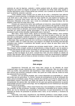 [82]
Monergismo.com – “Ao Senhor pertence a salvação” (Jonas 2:9)
www.monergismo.com
subíamos do vale de lágrimas, cantando o cântico gradual (série de salmos cantados pelos
peregrinos que sobem os degraus do templo de Jerusalém) nos tinhas dado setas agudas e
carvões destruidores contra a língua pérfida que contradiz, sob o pretexto de aconselhar e, como
quem se alimenta, consome o que ama.
Tinhas alvejado nosso coração com as setas do teu amor, e levávamos tuas palavras
cravadas em nossas entranhas; os exemplos de teus servos, que das trevas trouxeram para a luz,
e da morte para a vida, ardiam no fundo de nosso espírito em uma espécie de fogueira, que
inflamava e consumia nosso torpor, para que não mais nos inclinássemos para as baixezas.
Estávamos inflamados de tal ardor, que o vento da contradição das línguas dolosas não nos
apagaria, antes fazia-nos arder mais e mais.
Contudo, por causa de teu nome, que santificaste em toda terra, nossa decisão e propósito
teriam também quem os louvasse. Pareceria de certo modo jactância não aguardar as férias tão
próximas; abandonar antes dessa data uma profissão pública, e exposta a todos, seria atrair sobre
minha conduta todas as atenções, provocando comentários. Diriam que eu me adiantara às férias
iminentes por querer parecer grande personagem. E de que me valeria que pensassem ou
discutissem sobre minhas intenções, blasfemando sobre o meu bem?
Além disso, nesse mesmo verão, devido ao excessivo trabalho didático, meus pulmões
começaram a se ressentir; respirava com dificuldade, e as dores no peito e minha voz, que não
saía clara ou prolongada, revelavam uma lesão. A princípio me senti angustiado, vendo-me quase
obrigado a abandonar o fardo do magistério ou, para me curar e convalescer, teria certamente de
o interromper. Mas, quando nasceu em mim e se firmou a vontade plena de repousar e de ver que
és o Senhor, então, tu o sabes meu Deus, que cheguei a me alegrar de encontrar esta desculpa
verdadeira para moderar o sentimento das famílias, que por causa de seus filhos nunca me
permitiram ser livre.
Cheio dessa consolação, esperava que escoasse aquele tempo – talvez uns vinte dias.
Mas minguara minha coragem, porque já me abandonara a cobiça de ganho, que me ajudava a
carregar este pesado encargo; e teria sucumbido se a paciência não tomasse o lugar da ambição.
Talvez alguns de teus servos, meus irmãos, dirá que pequei nisso porque, estando com o
coração já cheio de desejos de te servir, consenti ficar mais uma hora sentado na cátedra da
mentira. Não discutirei. Mas tu, Senhor misericordiosíssimo, acaso não me perdoaste e resgataste
também este pecado, junto com todos os demais horrendos e mortais na água santa do batismo?
CAPÍTULO III
Dois amigos
Angustiava-se Verecundo por este nosso bem, porque se via afastado de nossa
companhia pelos vínculos matrimoniais que o aprisionavam fortemente. Não era ainda cristão,
como sua mulher, mas justamente nela encontrava o maior obstáculo que o impedia de entrar
pelo caminho que havíamos começado a trilhar; não queria ser cristão, dizia ele, senão do modo
que justamente lhe era proibido.
Contudo, com sua grande bondade, pôs à nossa disposição sua propriedade no campo
pelo tempo que nos aprouvesse. Tu, Senhor, haverás de recompensá-lo no dia da retribuição dos
justos, pois já concedeste a graça. Porque, estando nós ausentes e já em Roma, atacado de uma
enfermidade corporal, Verecundo saiu desta vida depois de se fazer cristão e crente. Assim te
compadeceste não apenas dele, mas também de nós, para que quando pensássemos na grande
generosidade que teve conosco este amigo, não nos afligíssemos de dor intolerável por não poder
contá-lo entre os de tua grei.
Graças te sejam dadas, ó Deus nosso! Somos teus: tuas exortações e consolos o indicam.
Fiel cumpridor de tuas promessas, concedes a Verecundo a amenidade de teu paraíso sempre
florido, por nos ter oferecido sua propriedade de Cassicíaco, na qual descansamos em ti das
angústias do século; lhe perdoaste os pecados sobre a terra, na tua montanha, a montanha da
abundância.
Verecundo, como disse, angustiava-se, mas Nebrídio partilhava a nossa alegria, porque,
embora não sendo ainda cristão e houvesse caído no erro tão pernicioso de julgar que a carne
 