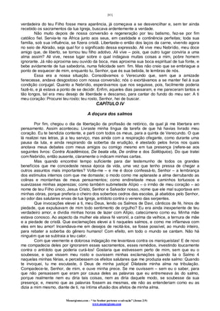 [83]
Monergismo.com – “Ao Senhor pertence a salvação” (Jonas 2:9)
www.monergismo.com
verdadeira do teu Filho fosse mera aparência, já começava a se desvencilhar e, sem ter ainda
recebido os sacramentos da tua Igreja, buscava ardentemente a verdade.
Não muito depois de nossa conversão e regeneração por teu batismo, fez-se por fim
católico fiel. Servia-te na África junto aos seus, em castidade e continência perfeitas; toda sua
família, sob sua influência, se fizera cristã. Libertaste-o então dos laços da carne, vivendo agora
no seio de Abraão, seja qual for o significado dessa expressão. Ali vive meu Nebrídio, meu doce
amigo que, de liberto, se tornou teu filho adotivo. Ali vive – pois, que outro lugar conviria a uma
alma assim? Ali vive, nesse lugar sobre o qual indagava muitas coisas a mim, pobre homem
ignorante. Já não aproxima seu ouvido da boca, mas aproxima sua boca espiritual de tua fonte, e
bebe avidamente de tua sabedoria, numa felicidade sem fim. Mas não creio que se embriague a
ponto de esquecer de mim, enquanto tu, Senhor, que és sua bebida, te lembras de nós.
Essa era a nossa situação. Consolávamos o Verecundo que, sem que a amizade
fenecesse, andava desgostoso com nossa conversão; nós o exortávamos a se manter fiel à sua
condição conjugal. Quanto a Nebrídio, esperávamos que nos seguisse, pois, facilmente poderia
fazê-lo, e já estava a ponto de se decidir. Enfim, aqueles dias passaram, e me pareceram tantos e
tão longos, tal era meu desejo de liberdade e descanso, para cantar do fundo do meu ser: A ti
meu coração: Procurei teu rosto; teu rosto, Senhor, hei de buscar.
CAPÍTULO IV
A doçura dos salmos
Por fim, chegou o dia da libertação da profissão de retórico, da qual já me libertara em
pensamento. Assim aconteceu. Livraste minha língua da tarefa de que há havias livrado meu
coração. Eu te bendizia contente, e parti com todos os meus, para a quinta de Verecundo. O que
lá realizei nas letras, já a teu serviço, mas ainda com a respiração ofegante, como durante uma
pausa da luta, e ainda respirando da soberba da erudição, é atestado pelos livros nos quais
anotava meus debates com meus amigos ou comigo mesmo em tua presença (refere-se aos
seguintes livros: Contra Acadêmicos, De beata vita, De ordine e dos Solilóquios). Do que tratei
com Nebrídio, então ausente, claramente o indicam minhas cartas.
Mas quando encontrei tempo suficiente para dar testemunho de todos os grandes
benefícios que me concedeste nessa época da vida, uma vez que tenho pressa de chegar a
outros assuntos mais importantes? Volta-me – e me é doce confessá-lo, Senhor – a lembrança
dos estímulos internos com que me domaste; o modo como me aplanaste a alma derrubando as
colinas e montanhas de meus pensamentos; como endireitaste meus caminhos tortuosos e
suavizasse minhas asperezas; como também submeteste Alípio – o irmão de meu coração – ao
nome de teu Filho único, Jesus Cristo, Senhor e Salvador nosso, nome que ele mal suportava em
minhas obras, porque preferia o cheiro dos soberbos cedros das escolas, já abatidos pelo Senhor,
ao odor das salutares ervas de tua Igreja, antídoto contra o veneno das serpentes.
Que invocações elevei a ti, meu Deus, lendo os Salmos de Davi, cânticos de fé, hinos de
piedade, que expulsavam de mim todo sentimento de orgulho? Eu era ainda inexperiente de teu
verdadeiro amor, e dividia minhas horas de lazer com Alípio, catecúmeno como eu. Minha mãe
estava conosco. Ao aspecto da mulher ela aliava fé varonil, a calma da velhice, a ternura de mãe
e a piedade de cristã. Que exclamações elevei a ti naqueles salmos, e como me inflamava com
eles em teu amor! Incendiava-me em desejos de recitá-los, se fosse possível, ao mundo inteiro,
para rebater a soberba do gênero humano! Com efeito, em todo o mundo se cantam. Não há
ninguém que se subtraia a teu calor.
Com que veemente e dolorosa indagação me levantava contra os maniqueístas! E de novo
me compadecia deles por ignorarem esses sacramentos, esses remédios, investindo loucamente
contra o antídoto que poderia curá-los! Gostaria que estivessem perto de mim, sem que eu o
soubesse, e que vissem meu rosto e ouvissem minhas exclamações quando lia o Salmo 4
naquelas minhas férias, e percebessem os efeitos salutares que me produzia este salmo: Quando
te invoquei, tu me escutaste, ó Deus de minha justiça! Dilataste minha alma na tribulação.
Compadece-te, Senhor, de mim, e ouve minha prece. Se me ouvissem – sem eu o saber, para
que não pensassem que eram por causa deles as palavras que eu entremeava às do salmo,
porque realmente nem eu diria tais coisas, nem as diria daquele modo, se soubesse da sua
presença; e, mesmo que as palavras fossem as mesmas, ele não as entenderiam como eu as
dizia a mim mesmo, diante de ti, na íntima efusão dos afetos de minha alma.
 