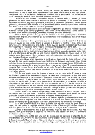 [84]
Monergismo.com – “Ao Senhor pertence a salvação” (Jonas 2:9)
www.monergismo.com
Estremeci de medo, ao mesmo tempo me abrasei de alegre esperança em tua
misericórdia, ó Pai! E todos estes sentimentos saíam pelos meus olhos e pela voz quando,
dirigindo-se para nós, teu Espírito de bondade nos dizia: Filhos dos homens, até quando sereis
duros de coração? Por que amais a vaidade e buscais a mentira?
Também eu tinha amado a vaidade e buscado a mentira. Mas tu, Senhor, já havias
glorificado teu eleito, ressuscitando-o de entre os mortos e colocando-o à tua direita, de onde
haveria de nos enviar, segundo a promessa, o Paráclito, o Espírito da Verdade. O Senhor estava
glorificado, ressuscitando de entre os mortos, e subindo aos céus. Antes o Espírito ainda não tinha
sido dado, porque Jesus ainda não tinha sido glorificado.
Clama o profeta: Até quando sereis duros de coração? Por que amais a vaidade e buscais
a mentira? Sabeis que o Senhor já glorificou a seu santo. Clama: Até quando? Clama: Sabei! – E
eu sem o saber durante tanto tempo, amando a vaidade e buscando a mentira!
Por isso tremi quando o ouvi, porque me lembrei de ter sido igual àqueles a quem tais
palavras eram dirigidas. Os fantasmas que eu havia tomado pela verdade nada mais eram do que
vaidade e mentira.
Ah! As queixas fortes e profundas que me inspiravam a dor da recordação! Oxalá as
tivessem ouvido os que ainda amam a vaidade e buscam a mentira! Talvez também se
perturbassem e vomitassem seu erro. E tu os terias ouvidos quando clamassem por ti, porque
morreu por nós de verdadeira morte corporal aquele que intercede por nós diante de ti.
Eu lia: Irai-vos, e não queirais pecar. Como me perturbavam tais palavras, meu Deus! Já
havia aprendido a me irar contra mim mesmo pelos meus crimes passados, para não pecar mais;
e de uma cólera justa, porque não era uma natureza estranha, da raça das trevas, a que em mim
pecava, como dizem os que não se indignam contra si, e acumulam contra si a ira para o dia da
ira e da revelação de teu justo juízo?
Meus bens já não eram exteriores, e eu já não os buscava à luz deste sol, com olhos
carnais. Os que querem gozar externamente, facilmente se dissipam e derramam pelas coisas
visíveis e temporais, lambendo com pensamento faminto apenas as aparências. Oh! Se eles se
esgotassem com a privação, e perguntassem: Quem nos mostrará o bem? E que ouvissem nossa
resposta: Está gravada dentro de nós a luz de teu rosto, Senhor! – Porque não somos nós a luz
que ilumina a todo homem, mas somos iluminados por ti, para que sejamos luz em ti, nós que
outrora fomos trevas.
Oh! Se eles vissem essa luz interior e eterna que eu havia visto! E como a havia
saboreado, irritava-me por não poder mostrá-la. Se, pelo seus olhares dirigidos para fora, visse
seu coração afastado de ti, me dissessem: “Quem nos mostrará o bem? Pois ali, onde me irritara
contra mim mesmo, ali, no recôndito de meu coração onde, arrependido, eu havia sacrificado e
imolado em mim o velho homem; onde, pondo em ti minha esperança, começara a meditar a
renovação de mim mesmo, ali fizeste com que eu sentisse tua doçura, dando alegria a meu
coração. E exclamava ao ler, fora de mim, essas palavras cuja verdade ecoava em mim; e não
queria desdobrar-me pelos bens terrenos, devorando o tempo e sendo por ele devorado, porque
possuía na eterna simplicidade outro trigo, outro vinho e outro azeite.
E subia, no versículo seguinte, um profundo clamor de meu coração: Oh! Em paz! Oh! Em
seu próprio Ser! Mas, que disse? Dormirei e descansarei! Com efeito, quem nos há de resistir
quando se cumprir a palavra que está escrita: A morte foi devorada pela vitória?
Tu és esse mesmo Ser, e não mudas, e em ti está o repouso que faz esquecer todos os
sofrimentos. Porque ninguém pode ser comparado a ti e nem vale pensar em adquirir outras
coisas que não sejam o que tu és; mas tu, Senhor, singularmente me firmaste na esperança.
Eu lia isto, e me inflamava. Não sabia que fazer com aqueles surdos, de quem eu fora a
peste, um cão raivoso e cego que ladrava contra a Bíblia, dulcificada por seu mel celestial e
iluminada por tua luz. E me consumia de dor por causa dos inimigos de tuas Escrituras.
Quando poderei recordar tudo o que aconteceu naqueles dias de descanso? Mas não
esqueci, nem quero silenciar, a aspereza de um açoite que usaste em mim, e a admirável
presteza de tua misericórdia.
Atormentavas-me então com uma dor de dentes, que se agravara a tal ponto de me
impedir até de falar. Ocorreu-me ao pensamento pedir a todos os amigos, que rogassem por mim,
ó Deus da salvação! Escrevi meu pedido numa tabuleta encerada, e lha dei para que o lessem.
Apenas dobramos os joelhos com suplicante afeto, logo a dor desapareceu. E que dor! E como
 