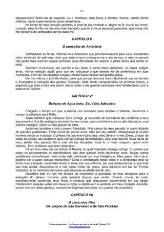 [85]
Monergismo.com – “Ao Senhor pertence a salvação” (Jonas 2:9)
www.monergismo.com
desapareceu! Enchi-me de espanto, eu o confesso, meu Deus e Senhor. Nunca, desde minha
infância, havia experimentado coisa semelhante.
No fundo de meu coração penetrou o sinal da tua vontade e, alegre na fé, louvei teu nome.
contudo, esta fé não me deixava viver tranqüilo quanto a meus pecados passados, que ainda não
me haviam sido perdoados por teu batismo.
CAPÍTULO V
O conselho de Ambrósio
Terminadas as férias, informei aos milaneses que providenciassem para seus estudantes
outro vendedor de palavras, visto que determinara consagrar-me a teu serviço; e mesmo porque
não podia mais exercer aquela profissão pela dificuldade de respirar e pelas dores que sentia no
peito.
Também comuniquei por escrito a teu bispo e santo bispo Ambrosio, os meus antigos
erros, minha intenção atual, para que me indicasse o que deveria ler de preferência em tuas
Escrituras, a fim de me preparar e dispor melhor para receber tão grande graça.
Ele me indicou o profeta Isaías, creio que porque anuncia mais claramente que os demais
o Evangelho e vocação dos gentios. Contudo, nada tendo compreendido na primeira leitura, e
julgando que toda a obra era assim, decidi voltar a ela quando estivesse mais familiarizado com a
palavra do Senhor.
CAPÍTULO VI
Batismo de Agostinho. Seu filho Adeodato
Chegado o tempo em que convinha nos inscrever para receber o batismo, deixamos o
campo, e voltamos para Milão.
Alípio também quis renascer em ti comigo, já revestido de humildade tão conforme a teus
sacramentos. Era tão enérgico domador do seu corpo, que caminhava com os pés descalços, com
insólita coragem, sobre o chão gelado da Itália.
Juntamos também a nós o jovem Adeodato, filho carnal de meu pecado; a quem dotaste
de grandes qualidades. Tinha cerca de quinze anos, mas por seu talento ultrapassava já muitos
homens maduros e doutos. Confesso-te que eram dons teus, meu Senhor e meu Deus, criador de
todas as coisas, tão poderoso para corrigir nossas deformidades, pois este menino nada havia de
meu, senão meu pecado. Se o criei em tua disciplina, foste tu, e mais ninguém, quem no-lo
inspirou. Sim, confesso que eram dons teus.
Há um livro meu que se intitula O Mestre, no qual Adeodato dialoga comigo. Tu sabes que
todos os pensamentos ali manifestados são dele quando tinha dezesseis anos. Muitas outras
qualidades maravilhosas notei ainda nele, admirado por sua inteligência. Mas quem, além de ti,
poderia ser o autor dessas maravilhas? Cedo o arrebataste desta terra; e a lembrança dele se
torna mais tranqüila, nada mais tendo a temer por sua infância, por sua adolescência ou por toda
sua vida adulta. Associamo-lo a nós como irmão na graça, para educá-lo em tua lei. Fomos
batizados, e os remorsos de nossa vida passada se afastaram de nós.
Naqueles dias eu não me fartava de considerar a grandeza de teus desígnios para a
salvação do gênero humano, pela inefável doçura que sentia. Quanto chorei ao ouvir,
profundamente comovido, teus hinos e cânticos que ressoavam suavemente em tua Igreja!
Penetravam aquelas vozes em meus ouvidos, e destilavam a verdade em meu coração. Acendia-
se em mim um afeto piedoso, corriam-me lágrimas dos olhos, e o pranto me consolava.
CAPÍTULO VII
O canto dos fiéis.
Os corpos de São Gervásio e de São Protásio
 