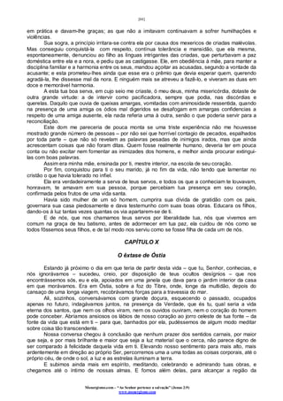 [88]
Monergismo.com – “Ao Senhor pertence a salvação” (Jonas 2:9)
www.monergismo.com
em prática e davam-lhe graças; as que não a imitavam continuavam a sofrer humilhações e
violências.
Sua sogra, a princípio irritara-se contra ela por causa dos mexericos de criadas malévolas.
Mas conseguiu conquistá-la com respeito, contínua tolerância e mansidão, que ela mesma,
espontaneamente, denunciou ao filho as línguas intrigantes das criadas, que perturbavam a paz
doméstica entre ela e a nora, e pediu que as castigasse. Ele, em obediência à mãe, para manter a
disciplina familiar e a harmonia entre os seus, mandou açoitar as acusadas, segundo a vontade da
acusante; e esta prometeu-lhes ainda que esse era o prêmio que devia esperar quem, querendo
agradá-la, lhe dissesse mal da nora. E ninguém mais se atreveu a fazê-lo, e viveram as duas em
doce e memorável harmonia.
A esta tua boa serva, em cujo seio me criaste, ó meu deus, minha misericórdia, dotaste de
outra grande virtude: a de intervir como pacificadora, sempre que podia, nas discórdias e
querelas. Daquilo que ouvia de queixas amargas, vomitadas com animosidade ressentida, quando
na presença de uma amiga os ódios mal digeridos se desafogam em amargas confidencias a
respeito de uma amiga ausente, ela nada referia uma à outra, senão o que poderia servir para a
reconciliação.
Este dom me pareceria de pouca monta se uma triste experiência não me houvesse
mostrado grande número de pessoas – por não sei que horrível contagio de pecados, espalhados
por toda parte – que não só revelam as palavras pesadas de inimigos irados, mas que ainda
acrescentam coisas que não foram ditas. Quem fosse realmente humano, deveria ter em pouca
conta ou não excitar nem fomentar as inimizades dos homens, e melhor ainda procurar extingui-
las com boas palavras.
Assim era minha mãe, ensinada por ti, mestre interior, na escola de seu coração.
Por fim, conquistou para ti o seu marido, já no fim da vida, não tendo que lamentar no
cristão o que havia tolerado no infiel.
Ela era verdadeiramente a serva de teus servos, e todos os que a conheciam te louvavam,
honravam, te amavam em sua pessoa, porque percebiam tua presença em seu coração,
confirmada pelos frutos de uma vida santa.
Havia sido mulher de um só homem, cumprira sua dívida de gratidão com os pais,
governara sua casa piedosamente e dava testemunho com suas boas obras. Educara os filhos,
dando-os à luz tantas vezes quantas os via apartarem-se de ti.
E de nós, que nos chamamos teus servos por liberalidade tua, nós que vivemos em
comum na graça de teu batismo, antes de adormecer em tua paz, ela cuidou de nós como se
todos fôssemos seus filhos, e de tal modo nos serviu como se fosse filha de cada um de nós.
CAPÍTULO X
O êxtase de Óstia
Estando já próximo o dia em que teria de partir desta vida – que tu, Senhor, conhecias, e
nós ignorávamos – sucedeu, creio, por disposição de teus ocultos desígnios – que nos
encontrássemos sós, eu e ela, apoiados em uma janela que dava para o jardim interior da casa
em que morávamos. Era em Óstia, sobre a foz do Tibre, onde, longe da multidão, depois do
cansaço de uma longa viagem, recobrávamos forças para a travessia do mar.
Ali, sozinhos, conversávamos com grande doçura, esquecendo o passado, ocupados
apenas no futuro, indagávamos juntos, na presença da Verdade, que és tu, qual seria a vida
eterna dos santos, que nem os olhos viram, nem os ouvidos ouviram, nem o coração do homem
pode conceber. Abríamos ansiosos os lábios de nosso coração ao jorro celeste de tua fonte – da
fonte da vida que está em ti – para que, banhados por ela, pudéssemos de algum modo meditar
sobre coisa tão transcendente.
Nossa conversa chegou à conclusão que nenhum prazer dos sentidos carnais, por maior
que seja, e por mais brilhante e maior que seja a luz material que o cerca, não parece digno de
ser comparado à felicidade daquela vida em ti. Elevando nosso sentimento para mais alto, mais
ardentemente em direção ao próprio Ser, percorremos uma a uma todas as coisas corporais, até o
próprio céu, de onde o sol, a luz e as estrelas iluminam a terra.
E subimos ainda mais em espírito, meditando, celebrando e admirando tuas obras, e
chegamos até o íntimo de nossas almas. E fomos além delas, para alcançar a região da
 