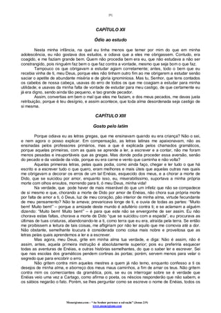 [9]
Monergismo.com – “Ao Senhor pertence a salvação” (Jonas 2:9)
www.monergismo.com
CAPÍTULO XII
Ódio ao estudo
Nesta minha infância, na qual eu tinha menos que temer por mim do que em minha
adolescência, eu não gostava dos estudos, e odiava que a eles me obrigassem. Contudo, era
coagido, e me faziam grande bem. Quem não procedia bem era eu, que não estudava a não ser
constrangido, pois ninguém faz bem o que faz contra a vontade, mesmo que seja bom o que faz.
Tampouco os que obrigavam a estudar agiam corretamente; antes, todo o bem que eu
recebia vinha de ti, meu Deus, porque eles não tinham outro fim ao me obrigarem a estudar senão
saciar o apetite de abundante miséria e de gloria ignominiosa. Mas tu, Senhor, que tens contados
os cabelos de nossa cabeça, usavas do erro de todos os que me coagiam a estudar para minha
utilidade; e usavas da minha falta de vontade de estudar para meu castigo, de que certamente eu
já era digno, sendo ainda tão pequeno, e tao grande pecador.
Assim, convertias em bem o mal que eles me faziam, e dos meus pecados, me davas justa
retribuição, porque é teu desígnio, e assim acontece, que toda alma desordenada seja castigo de
si mesma.
CAPÍTULO XIII
Gosto pelo latim
Porque odiava eu as letras gregas, que me ensinavam quando eu era criança? Não o sei,
e nem agora o posso explicar. Em compensação, as letras latinas me apaixonavam, não as
ensinadas pelos professores primários, mas a que é explicada pelos chamados gramáticos,
porque aquelas primeiras, com as quais se aprende a ler, a escrever e a contar, não me foram
menos pesadas e insuportáveis que as gregas. Mas donde podia proceder essa aversão, senão
do pecado e da vaidade da vida, porque eu era carne e vento que caminha e não volta?
Aquelas primeiras letras, pelas quais podia, como ainda faço, chegar e ler tudo o que há
escrito e a escrever tudo o que quero, eram melhores e mais úteis que aquelas outras nas quais
me obrigavam a decorar os erros de um tal Enéias, esquecido dos meus, e a chorar a morte de
Dido, que se suicidou por amor, enquanto isso, eu, miserabilíssimo, suportava a minha própria
morte com olhos enxutos, morrendo para ti, ó meu Deus, minha vida!
Na verdade, que pode haver de mais miserável do que um infeliz que não se compadece
de si mesmo e que, chorando a morte de Dido por amor de Enéias, não chora sua própria morte
por falta de amor a ti, ó Deus, luz de meu coração, pão interior de minha alma, virtude fecundante
de meu pensamento? Não te amava; prevaricava longe de ti, e ouvia de todas as partes: “Muito
bem! Muito bem!” – porque a amizade deste mundo é adultério contra ti; e se aclamam a alguém
dizendo: “Muito bem! Muito bem!” – é para que este não se envergonhe de ser assim. Eu não
chorava estas faltas, chorava a morte de Dido “que se suicidou com a espada”, eu procurava as
últimas de tuas criaturas, abandonando-te a ti, como terra que eu era, atraída pela terra. Se então
me proibissem a leitura de tais coisas, me afligiriam por não ler aquilo que me comovia até a dor.
Não obstante, semelhante loucura é considerada como coisa mais nobre e proveitosa que as
letras pelas quais aprendemos a ler e a escrever.
Mas agora, meu Deus, grite em minha alma tua verdade, e diga: Não é assim, não é
assim, antes, aquela primeira instrução é absolutamente superior; pois eu preferiria esquecer
todas as aventuras de Enéias, e outras histórias semelhantes, do que o saber ler e escrever. Sei
que nas escolas dos gramáticos pendem cortinas às portas; porém, servem menos para velar o
segredo que para encobrir o erro.
Não gritem contra mim aqueles mestres a quem já não temo, enquanto confesso a ti os
desejos de minha alma, e aborreço dos meus maus caminhos, a fim de amar os teus. Não gritem
contra mim os comerciantes da gramática, pois, se eu os interrogar sobre se é verdade que
Enéias veio uma vez a Cartago, como afirma o poeta, os néscios responderão que não sabem, e
os sábios negarão o fato. Porém, se lhes perguntar como se escreve o nome de Enéias, todos os
 