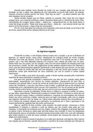[90]
Monergismo.com – “Ao Senhor pertence a salvação” (Jonas 2:9)
www.monergismo.com
Quando esta vaidade havia deixado de existir em seu coração, pela plenitude de tua
bondade, eu não o sabia, mas alegrava-me com admiração ao ouvi-la falar assim. No entanto,
naquela conversa à janela quando me disse: “Que faço eu aqui?” – já estava patente que não
mais desejava morrer na pátria.
Soube também depois que em Óstia, estando eu ausente, falou certo dia com alguns
amigos meus, com maternal confiança, sobre o desprezo desta vida e o benefício da morte. Eles,
maravilhados da coragem dessa mulher – dádiva tua – perguntaram-lhe se não temia deixar o
corpo tão longe da pátria. “Nada está longe para Deus – disse ela – nem preciso temer que ele
ignore, no fim dos tempos, o lugar onde me ressuscitará”.
Por fim, nove dias após cair enferma, aos cinqüenta e seis anos de idade e aos trinta e três
da minha, aquela alma santa e piedosa libertou-se do corpo.
CAPÍTULO XII
As lágrimas negadas
Fechei-lhe os olhos, e uma tristeza imensa invadiu-me o coração, e já me ia desfazer em
lágrimas; ao mesmo tempo, meus olhos, obedecendo ao enérgico poder de minha vontade,
fechavam sua fonte até secá-la. Como foi angustiosa essa luta! E foi quando ela deu o último
suspiro, que o meu filho Adeodato rebentou em soluços; mas, instado por todos nós, se calou.
Deste modo sua voz juvenil, voz do coração, calou em mim essa espécie de emoção pueril que
me provocava o pranto. De fato, não julgávamos correto celebrar aquele funeral com lágrimas e
choro, pois tais demonstrações deploram geralmente o triste destino dos que morrem, ou sua total
extinção. A morte de minha mãe não era uma desgraça, e ela não morria para sempre, e disto
estávamos certos pelo testemunho de seus costumes, por sua fé sincera e outras razões
inequívocas.
Que era então o que tanto me pungia, senão a ferida recente causada pelo rompimento
repentino de nosso dulcíssimo e querido convívio?
Era para mim grande consolação o testemunho que dera de mim, quando nesta última
enfermidade, respondendo com ternura às minhas atenções, chamava-me de bom filho, e
recordava com grande afeto o nunca ter ouvido de minha boca uma só palavra dura ou injuriosa
contra ela. Entretanto, o que era, meu Deus e meu Criador, a solicitude que eu lhe tributava, em
comparação com o devotamento servil que por mim suportava? Por me ver privado de tão grande
consolo, sentia a alma ferida e minha vida, que era uma só com sua, estava despedaçada.
Reprimido o pranto do Adeodato, Evódio tomou o saltério e começou a cantar um salmo,
ao que todos respondíamos “Misericórdia e justiça te cantarei Senhor”. Conhecia a notícia de sua
morte, acorreram muitos irmãos e mulheres piedosas e, enquanto os encarregados dos funerais
faziam seu ofício conforme o hábito, retirei-me para um lugar conveniente, junto com os amigos
que julgavam oportuno não me deixar só. Falava sobre assuntos próprios das circunstâncias, e
com o lenitivo da verdade mitigava meu sofrimento, só conhecido por ti. Eles o ignoravam e me
ouviam atentamente, julgando que não sofria nenhuma dor.
Mas eu, pertinho de teus ouvidos, onde ninguém me podia escutar, censurava a minha
sensibilidade e fraqueza e reprimia a onda de tristeza que me invadia; esta cedia por uns
instantes, e novamente me arrastava com seu ímpeto, embora não chegasse a derramar lágrimas
ou alterar a face. Somente eu sabia quão oprimido estava meu coração! E como me desgostava
profundamente que as vicissitudes humanas tivessem tanto poder sobre mim, que são inelutáveis
pela ordem natural e a sorte de nossa condição; minha própria dor causava-me outra dor, e me
afligia com dupla tristeza.
Quando o corpo foi levado à sepultura, fui e voltei sem derramar uma lagrima. Nem mesmo
nas orações que te fizemos, quando oferecemos o sacrifício de nossa redenção por intenção da
 