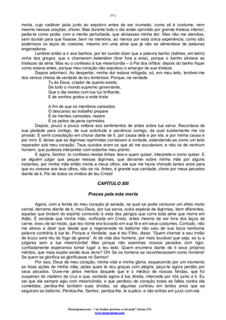 [91]
Monergismo.com – “Ao Senhor pertence a salvação” (Jonas 2:9)
www.monergismo.com
morta, cujo cadáver jazia junto ao sepulcro antes de ser inumado, como ali é costume, nem
mesmo nessas orações, chorei. Mas durante todo o dia andei oprimido por grande tristeza interior;
pedia-te como podia, com a mente perturbada, que aliviasses minha dor. Mas não me atendias,
sem dúvida para que fixasse, bem na memória, ao menos por esta única experiência, como são
poderosos os laços do costume, mesmo em uma alma que já não se alimentava de palavras
enganadoras.
Lembrei então a ir aos banhos, por ter ouvido dizer que a palavra banho (bálneo, em latim)
vinha dos gregos, que o chamaram balanéion (tirar fora a ania), porque o banho aliviava as
tristezas da alma. Mas eu o confesso à tua misericórdia – ó Pai dos órfãos: depois do banho fiquei
como estava antes, porque meu coração não expulsou o amargor de sua tristeza.
Depois adormeci. Ao despertar, minha dor estava mitigada; só, em meu leito, lembrei-me
dos versos cheios de verdade de teu Ambrósio. Porque, na verdade
Tu és Deus, criador de quanto existe,
De todo o mundo supremo governante,
Que o dia vestes com tua luz brilhante,
E de sonhos gratos a noite triste
A fim de que os membros cansados
O descanso ao trabalho prepare
E as mentes cansadas, repare
E os peitos de pena oprimidos
Depois, pouco a pouco voltava aos sentimentos de antes sobre tua serva. Recordava de
sua piedade para contigo, de sua solicitude e paciência comigo, da qual subitamente me via
privado. E senti consolação em chorar diante de ti, por causa dela e por ela, e por minha causa e
por mim. E deixei que as lágrimas reprimidas corressem à vontade, estendendo-as como um leito
reparador sob meu coração. Teus ouvidos eram os que ali me escutavam, e não os de nenhum
homem, que pudesse interpretar com soberba meu pranto.
E agora, Senhor, to confesso nestas linhas: leia-o quem quiser, interprete-o como quiser. E
se alguém julgar que pequei nessas lágrimas, que derramei sobre minha mãe por alguns
instantes, por minha mãe então morta a meus olhos, ela que me havia chorado tantos anos para
que eu vivesse aos teus olhos, não se ria. Antes, é grande sua caridade, chore por meus pecados
diante de ti, Pai de todos os irmãos de teu Cristo!
CAPÍTULO XIII
Preces pela mãe morta
Agora, com a ferida do meu coração já sanada, na qual se podia censurar um afeto muito
carnal, derramo diante de ti, meu Deus, por tua serva, outra espécie de lágrimas, bem diferentes,
aquelas que brotam do espírito comovido à vista dos perigos que corre toda alma que morre em
Adão. É verdade que minha mãe, vivificada em Cristo, antes mesmo de ser livre dos laços da
carne, viveu de tal modo, que teu nome era louvado em sua fé e em seus costumes. Contudo, não
me atrevo a dizer que desde que a regeneraste no batismo não saiu de sua boca nenhuma
palavra contrária à tua lei. Porque a Verdade, que é teu Filho, disse: “Quem chamar a seu irmão
de louco será réu do fogo da geena”. Ai da vida dos homens, por mais louvável que seja, se tu a
julgares sem a tua misericórdia! Mas porque não examinas nossos pecados com rigor,
confiadamente esperamos tomar lugar a teu lado. Quem enumera diante de ti seus próprios
méritos, que mais expõe senão teus dons? Oh! Se os homens se reconhecessem como homens!
Se quem se glorifica se glorificasse no Senhor!
Por isso, Deus de meu coração, minha vida e minha gloria, esquecendo por um momento
as boas ações de minha mãe, pelas quais te dou graças com alegria, peço-te agora perdão por
seus pecados. Ouve-me pelos méritos daquele que é o médico de nossas feridas, que foi
suspenso do madeiro da cruz e que, sentado agora à tua direita, intercede por nós junto a ti. Eu
sei que ela sempre agiu com misericórdia, e que perdoou de coração todas as faltas contra ela
cometidas; perdoa-lhe também suas dívidas, se algumas contraiu em tantos anos que se
seguiram ao batismo. Perdoa-lhe, Senhor, perdoa-lhe, te suplico, e não entres em juízo com ela.
 