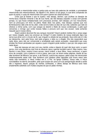 [92]
Monergismo.com – “Ao Senhor pertence a salvação” (Jonas 2:9)
www.monergismo.com
Triunfe a misericórdia sobre a justiça pois as tuas são palavras de verdade, e prometeste
misericórdia aos misericordiosos. Se alguém o foi, deve-o à tua graça, tu que tens compaixão de
quem te apraz, e usas de misericórdia com quem queres ser misericordioso.
Creio que já fizeste o que te suplico, mas desejo, Senhor, que acolhas os desejos de
minha boca. Estando iminente o dia de sua morte, ela não desejou sepultar o corpo com grande
pompa, ou que fosse embalsamado com preciosos aromas, nem desejou um rico monumento,
nem se preocupou em tê-lo na pátria. Nada disto nos pediu, mas desejou apenas que nos
lembrássemos dela ante do teu altar, onde servira todos os dias de sua vida, sabendo que nele se
oferece a vítima santa, com cujo sangue se destrói o libelo de nossa condenação, e pelo qual
vencemos o inimigo que conta nossas faltas e procura com que nos acusar, nada achando
naquele que é nossa vitória.
Quem poderá devolver-lhe seu sangue inocente? Quem poderá restituir-lhe o preço pago
por nosso resgate, para nos arrancar ao inimigo? A este mistério de nossa redenção ligou tua
serva sua alma com o vínculo da fé. que ninguém a afaste de tua proteção. Que entre ela e ti não
se interponha, nem pela força, nem pelo engano, o leão ou o dragão. Ela não responderá que
nada deve, para não ser convencida e arrebatada pelo astuto acusador, responderá que suas
dívidas lhe foram perdoadas por aquele a quem ninguém pode restituir o que por nós pagou sem
nada dever.
Que ela repouse em paz com seu marido, antes e depois do qual não teve outro; a quem
serviu, com uma paciência cujo fruto te oferecia, para o ganhar também para ti. Mas inspira, meu
Senhor e meu Deus, inspira a teus servos, meus irmãos, a teus filhos, meus senhores, a quem
sirvo de coração, com a palavra e com a pena, para que, ao lerem estas páginas, diante do teu
altar lembrem de Mônica, tua serva, e de Patrício, outrora seu esposo, pelos quais me introduziste
misteriosamente nesta vida. Que lembrem com piedoso afeto daqueles que foram meus pais
nesta vida transitória, e meus irmãos em ti, ó Pai, na Igreja Católica, nossa mãe, e meus
concidadãos na eterna Jerusalém, pela qual suspira teu povo em sua peregrinação desde a saída
até o regresso. Assim, graças às minhas confissões, o último desejo de Mônica será mais
amplamente satisfeito com muitas orações do que só pelas minhas.
 