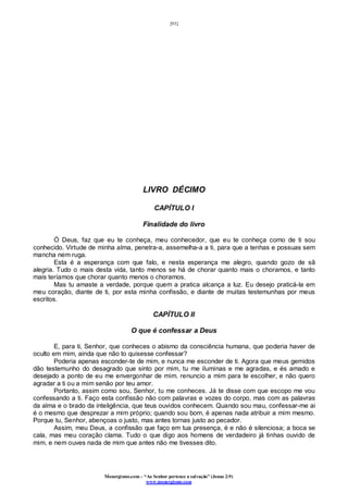 [93]
Monergismo.com – “Ao Senhor pertence a salvação” (Jonas 2:9)
www.monergismo.com
LIVRO DÉCIMO
CAPÍTULO I
Finalidade do livro
Ó Deus, faz que eu te conheça, meu conhecedor, que eu te conheça como de ti sou
conhecido. Virtude de minha alma, penetra-a, assemelha-a a ti, para que a tenhas e possuas sem
mancha nem ruga.
Esta é a esperança com que falo, e nesta esperança me alegro, quando gozo de sã
alegria. Tudo o mais desta vida, tanto menos se há de chorar quanto mais o choramos, e tanto
mais teríamos que chorar quanto menos o choramos.
Mas tu amaste a verdade, porque quem a pratica alcança a luz. Eu desejo praticá-la em
meu coração, diante de ti, por esta minha confissão, e diante de muitas testemunhas por meus
escritos.
CAPÍTULO II
O que é confessar a Deus
E, para ti, Senhor, que conheces o abismo da consciência humana, que poderia haver de
oculto em mim, ainda que não to quisesse confessar?
Poderia apenas esconder-te de mim, e nunca me esconder de ti. Agora que meus gemidos
dão testemunho do desagrado que sinto por mim, tu me iluminas e me agradas, e és amado e
desejado a ponto de eu me envergonhar de mim. renuncio a mim para te escolher, e não quero
agradar a ti ou a mim senão por teu amor.
Portanto, assim como sou, Senhor, tu me conheces. Já te disse com que escopo me vou
confessando a ti. Faço esta confissão não com palavras e vozes do corpo, mas com as palavras
da alma e o brado da inteligência, que teus ouvidos conhecem. Quando sou mau, confessar-me ai
é o mesmo que desprezar a mim próprio; quando sou bom, é apenas nada atribuir a mim mesmo.
Porque tu, Senhor, abençoas o justo, mas antes tornas justo ao pecador.
Assim, meu Deus, a confissão que faço em tua presença, é e não é silenciosa; a boca se
cala, mas meu coração clama. Tudo o que digo aos homens de verdadeiro já tinhas ouvido de
mim, e nem ouves nada de mim que antes não me tivesses dito.
 