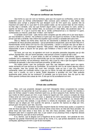 [94]
Monergismo.com – “Ao Senhor pertence a salvação” (Jonas 2:9)
www.monergismo.com
CAPÍTULO III
Por que se confessar aos homens?
Que tenho eu que ver com os homens, para que me ouçam as confissões, como se eles
pudessem curar as minhas enfermidades? São curiosos para conhecer a vida alheia, mas
indolentes para corrigir a própria! Por que desejam ouvir de mim quem sou, quando não se
importam em saber de ti o que são? E como podem saber, ao me ouvirem falar de mim mesmo,
se lhes digo a verdade, uma vez que homem algum sabe o que se passa no outro, senão o
espírito do homem, que nele, habita? Mas, se ouvissem a ti falar deles, não poderiam dizer: “O
Senhor mente”. E o que é ouvir-te falar de si, senão conhecerem-se a si mesmos? E quem,
conhecendo a si mesmo, pode dizer “é falso”, sem mentir?
A caridade crê em tudo – pelo menos entre corações que ela unifica em si por seus laços –
por isso também eu, Senhor, me confesso a ti para que me ouçam os homens. A eles não posso
provar que falo a verdade; mas crêem-me aqueles cujos ouvidos a caridade abre para mim.
Mas tu, Médico da minha alma, faze-me ver claramente a utilidade de meu propósito. As
confissões de meus pecados passados – que já perdoaste e esqueceste, para me fazer feliz em ti,
transformando minha alma com tua fé e teu sacramento – levam o coração dos que as lêem e
ouvem a não dormir no desespero dizendo: “Não posso”. Mas despertem para o amor pela tua
misericórdia e para a doçura de tua graça, que fortalece o fraco e este se dá conta de sua
debilidade.
Os bons, por sua vez, se agradam em ouvir os pecados passados daqueles que já não
sofrem. Agrada-lhes, não por serem pecados, mas porque o foram, e agora já não o são.
Mas, Senhor meu – a quem todos os dias se confessa minha consciência, agora mais
confiante com a esperança na tua misericórdia que na sua inocência – que proveito haverá em
confessar aos homens, na tua presença, neste livro, não o que fui, mas o que sou agora? Sobre a
confissão do passado, e dos seus eventuais proveitos, já falei acima.
Há muitos porém, quer me conheçam, quer não, que desejam saber quem sou agora,
neste momento em que escrevo as Confissões. Já ouviram de mim ou de outros alguma coisa a
meu respeito, mas seu ouvido não ouve meu coração, onde eu sou o que sou. Querem,
certamente, saber por confissão minha o que sou no íntimo, lá onde não podem penetrar com a
vista, com o ouvido, ou com a mente. Estão dispostos a acreditar em mim. Mas poderão
igualmente estar certos de me conhecer? A caridade, que os torna bons, lhes diz que eu não
minto quando confesso tais coisas de mim. É ela que os faz acreditarem em mim.
CAPÍTULO IV
O fruto das confissões
Mas, com que propósito desejam ouvir-me? Desejarão talvez congratular-me comigo,
ouvindo quanto me aproximei de ti por tua graça, e orar por mim, ao ouvir quanto me retardou o
peso de minhas culpas? A estes mostrarei quem sou; já não é pequeno fruto, Senhor meu Deus,
que muitos te dêem graças por mim, e que muitos te roguem por mim. possa o coração de meus
irmãos amar em mim o que ensinas a amar, e, deplorar em mim o que ensinas a aborrecer! Mas
que brotem tais sentimentos em uma alma irmã, e não em almas estranhas, ou nesses filhos
espúrios, cuja boca fala vaidade, e cuja direita é a direita da iniqüidade, que o faça uma alma
fraterna que se alegra por mim quando me aprova, e quando me reprova se aflige por mim,
porque quer me aprove, quer não, me ama.
É a esses que me revelarei. Que eles respirem diante de minhas boas ações, e suspirem à
vista de meus pecados. As obras boas são tuas obras e teus dons; as más são meus pecados. As
obras boas são tuas obras e teus dons; as más são meus pecados, objeto de teus juízos.
Respirem pelo bem e suspirem pelo mal, e que subam à tua presença hinos e lágrimas desses
corações fraternos, que são os teus turíbulos.
E tu, Senhor, que te alegras com a fragrância de teu santo templo, tem piedade de mim,
segundo tua grande misericórdia por causa de teu nome, e tu, que jamais abandonas uma obra
começada, aperfeiçoa em mim o que há de incompleto.
 