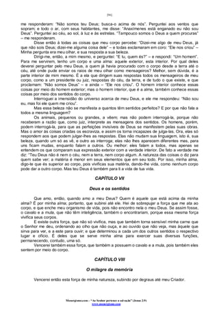 [96]
Monergismo.com – “Ao Senhor pertence a salvação” (Jonas 2:9)
www.monergismo.com
me responderam: “Não somos teu Deus; busca-o acima de nós”. Perguntei aos ventos que
sopram; e todo o ar, com seus habitantes, me disse: “Anaxímenes está enganado eu não sou
Deus”. Perguntei ao céu, ao sol, à luz e às estrelas. “Tampouco somos o Deus a quem procuras”
– me responderam.
Disse então à todas as coisas que meu corpo percebe: “Dizei-me algo de meu Deus, já
que não sois Deus; dizei-me alguma coisa dele” – e todas exclamaram em coro: “Ele nos criou” –
Minha pergunta era meu olhar, e sua resposta a sua beleza.
Dirigi-me, então, a mim mesmo, e perguntei: “E tu, quem és?” – e respondi: “Um homem”.
Para me servirem, tenho um corpo e uma alma: aquele exterior, esta interior. Por qual deles
deverei perguntar pelo meu Deus, a quem já havia procurado com o corpo desde a terra até o
céu, até onde pude enviar os raios de meu olhar como mensageiros? Melhor, sem dúvida, é a
parte interior de mim mesmo. É a ela que dirigem suas respostas todos os mensageiros de meu
corpo, como a um presidente ou juiz, respostas do céu, da terra, e de tudo o que existe, e que
proclamam: “Não somos Deus” – e ainda – “Ele nos criou”. O homem interior conhece essas
coisas por meio do homem exterior; mas o homem interior, que é a alma, também conhece essas
coisas por meio dos sentidos do corpo.
Interroguei a imensidão do universo acerca de meu Deus, e ele me respondeu: “Não sou
eu, mas foi ele quem me criou”.
Mas essa beleza não se manifesta a quantos têm sentidos perfeitos? E por que não fala a
todos a mesma linguagem?
Os animais, pequenos ou grandes, a vêem; mas não podem interrogá-la, porque não
receberam a razão que, como juiz, interprete as mensagens dos sentidos. Os homens, porém,
podem interrogá-la, para que as perfeições invisíveis de Deus se manifestem pelas suas obras.
Mas o amor às coisas criadas os escraviza, e assim os torna incapazes de julga-las. Ora, elas só
respondem aos que podem julgar-lhes as respostas. Elas não mudam sua linguagem, isto é, sua
beleza, quando um só as vê, e outro as interroga; elas não lhes aparecem diferentes mas, para
uns ficam mudas, enquanto falam a outros. Ou melhor: eles falam a todos, mas apenas se
entendem os que comparam sua expressão exterior com a verdade interior. De fato a verdade me
diz: “Teu Deus não é nem o céu, nem a terra, nem corpo algum. A natureza das coisas o diz para
quem sabe ver; a matéria é menor em seus elementos que em seu todo. Por isso, minha alma,
digo-te que és superior ao corpo, pois vivificas sua matéria, dando-lhe vida, como nenhum corpo
pode dar a outro corpo. Mas teu Deus é também para ti a vida de tua vida.
CAPÍTULO VII
Deus e os sentidos
Que amo, então, quando amo a meu Deus? Quem é aquele que está acima da minha
alma? É por minha alma; portanto, que subirei até ele. Hei de sobrepujar a força que me ata ao
corpo, e que enche meu organismo de vida, pois não encontro nela o meu Deus. Se assim fosse,
o cavalo e a mula, que não têm inteligência, também o encontrariam, porque essa mesma força
vivifica seus corpos.
E existe outra força, que não só vivifica, mas que também torna sensível minha carne que
o Senhor me deu, ordenando ao olho que não ouça, e ao ouvido que não veja, mas àquele que
sirva para ver, e a este para ouvir; e que determinou a cada um dos outros sentidos o respectivo
lugar e ofício. É deles que se serve minha alma para exercer suas diversas funções,
permanecendo, contudo, uma só.
Vencerei também essa força, que também a possuem o cavalo e a mula, pois também eles
sentem por meio do corpo.
CAPÍTULO VIII
O milagre da memória
Vencerei então esta força de minha natureza, subindo por degraus até meu Criador.
 