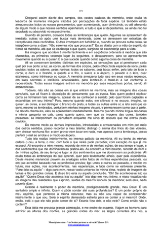 [97]
Monergismo.com – “Ao Senhor pertence a salvação” (Jonas 2:9)
www.monergismo.com
Chegarei assim diante dos campos, dos vastos palácios da memória, onde estão os
tesouros de inúmeras imagens trazidas por percepções de toda espécie. Lá também estão
armazenados todos os nossos pensamentos, quer aumentando, quer diminuindo, ou até alterando
de algum modo o que nossos sentidos apanharam, e tudo o que aí depositamos, se ainda não foi
sepultado ou absorvido no esquecimento.
Quando ali penetro, convoco todas as lembranças que quero. Algumas se apresentam de
imediato, outras só após uma busca mais demorada, como se devessem ser extraídas de
receptáculos mais recônditos. Outras irrompem em turbilhão e, quando se procura outra coisa, se
interpõem como a dizer: “Não seremos nós que procuras?” Eu as afasto com a mão do espírito da
frente da memória, até que se esclareça o que quero, surgindo do esconderijo para a vista.
Há imagens que acodem à mente facilmente e em seqüência ordenada à medida que são
chamadas, as primeiras cedendo lugar às seguintes, e desaparecem, para se apresentarem
novamente quando eu o quiser. É o que sucede quando conto alguma coisa de memória.
Ali se conservam também, distintas em espécies, as sensações que aí penetraram cada
qual por sua porta: a luz, as cores, as formas dos corpos, pelos olhos; toda espécie de sons, pelos
ouvidos; todos os odores, pelas narinas; todos os sabores, pela boca; enfim, pelo tato de todo o
corpo, o duro e o brando, o quente e o frio, o suave e o áspero, o pesado e o leve, quer
extrínseco, como intrínseco ao corpo. A memória armazena tudo isso em seus vastos recessos,
em suas secretas e inefáveis sinuosidades, para lembra-lo e trazê-lo à luz conforme a
necessidade. Todas essas imagens entram na memória por suas respectivas portas, sendo ali
armazenadas.
Todavia, não são as coisas em si que entram na memória, mas as imagens das coisas
sensíveis, que ali ficam à disposição do pensamento que as evoca. Mas quem poderá explicar
como se formaram tais imagens, apesar de se conhecer o sentido pelo qual foram captadas e
escondidas em seu íntimo? Pois, mesmo quando estou em silêncio e no escuro, imagino, se
quiser, as cores, e sei distinguir o branco do preto, e todas as outras entre si; e isto sem que os
sons, mesmo os lembrados, perturbem minhas imagens visuais, e permanecem como que a parte.
Se decido chama-los, eles se apresentam imediatamente. Mesmo quando minha língua descansa
e minha garganta se cala, canto quanto quero, sem que as imagens das cores, também
presentes, se interponham ou perturbem enquanto me sirvo do tesouro que me entrou pelos
ouvidos.
Do mesmo modo as demais impressões, introduzidas e armazenadas em mim por meio
dos outros sentidos, posso recordar a meu talante; distingo o aroma dos lírios do das violetas,
sem cheirar nenhuma flor; e sem provar nem tocar em nada, mas apenas com a lembrança, posso
preferir o mel ao arrobe e o macio ao áspero.
Tudo isto realizo interiormente, no imenso palácio da memória. Ali eu tenho às minhas
ordens o céu, a terra, o mar, com tudo o que neles pude perceber, com exceção do que já me
esqueci. Ali encontro a mim mesmo, recordo de mim e de minhas ações, de seu tempo e lugar, e
dos sentimentos que me dominavam ao praticá-las. Ali encontro a mim mesmo, recordo de mim e
de minhas ações, de seu tempo e lugar, e dos sentimentos que me dominavam ao praticá-las. Ali
estão todas as lembranças do que aprendi, quer pelo testemunho alheio, quer pela experiência.
Deste mesmo manancial provém as analogias entre fatos de minhas experiências pessoais, ou
em que acreditei baseado nas experiências previas; ligo umas e outras ao passado, e medito no
futuro, nas ações, nos acontecimentos, nas esperanças, e tudo como se estivesse presente.
“Farei isto ou aquilo” – digo para mim, nesse vasto universo de minha alma, repleto de imagens de
tantas e tão grandes coisas. E disso tiro esta ou aquela conclusão. “Oh! Se acontecesse isto ou
aquilo!” “Queira Deus não aconteça isto ou aquilo!” isto digo em meu íntimo, e nisso visualizando
as imagens das realidades que exprimo, saídas do mesmo tesouro da memória; sem elas, nada
poderia dizer.
Grande é realmente o poder da memória, prodigiosamente grande, meu Deus! É um
santuário amplo e infinito. Quem o pôde sondar até suas profundezas? É um poder próprio de
meu espírito, que pertence à minha natureza; mas eu não sou capaz de compreender
inteiramente o que sou. Será o espírito demasiado estreito para se conter a si mesmo? Onde,
então, está o que ele não pode conter de si? Estaria fora dele, e não nele? Como então não o
contém?
Esta idéia me provoca grande admiração, e me enche de espanto. Viajam os homens para
admirar as alturas dos montes, as grandes ondas do mar, as largas correntes dos rios, a
 