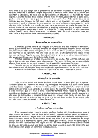 [99]
Monergismo.com – “Ao Senhor pertence a salvação” (Jonas 2:9)
www.monergismo.com
nada mais é do que coligir com o pensamento os elementos esparsos na memória e, pela
reflexão, obrigá-los a estarem sempre disponíveis à memória, onde antes se ocultavam em
desordem e abandono, de modo que se apresentem sem dificuldade ao chamado do nosso
espírito. E quantas noções deste tipo não encerra minha memória, já descobertas e, como disse,
postas como que à mão; eis o que chamamos de “aprender” e “saber”. Se porém deixo de as
recordar por uns tempos, de tal modo submergem e se dispersam em seus profundos
esconderijos, que é preciso reuni-las uma segunda vez, como se fossem novas (cogente) – pois
não têm outra habitação – e juntá-las de novo para que possam ser objeto do saber; isto é:
preciso tirá-las de sua condição de dispersão e juntá-las novamente. Daí a palavra cogitare,
porque cogo e cogito são como ago e agito, e facio, facito. Contudo, a inteligência reivindicou essa
palavra (cogito) para si, de modo que essa operação de coligir, de reunir no espírito, e não em
outra parte, é propriamente o que se chama pensar (cogitare).
CAPÍTULO XII
A memória e as matemáticas
A memória guarda também as relações e inumeráveis leis dos números e dimensões,
sendo que nenhuma dessas idéias foi impressa em nós pelos sentidos do corpo, porque não têm
cor, nem som, nem têm cheiro, nem gosto, nem são tangíveis. Ouço, quando elas se fala, os sons
das palavras que as exprimem; mas uma coisa são os sons, e outra bem diferente são as idéias
que elas significam. As palavras soam de modo diferente em grego e em latim; mas as idéias nem
são gregas, nem latinas, nem de nenhuma outra língua.
Vi linhas traçadas por artistas, finas como um fio de aranha. Mas as linhas materiais não
são a imagem das que vi com meus olhos carnais. Para reconhecê-las não há necessidade
alguma de se pensar em um corpo qualquer, pois, é no espírito que as reconhecemos.
Também conheci os números mediante os sentidos do corpo: mas a idéia de número é
bem diferente: não são imagens dos primeiros, possuindo por isso mesmo um ser muito mais real.
Ria-se de mim quem não compreender o que disse; eu terei compaixão de seu riso.
CAPÍTULO XIII
A memória da memória
Tudo isso eu guardo em minha memória, assim como o modo pelo qual o aprendi.
Também guardo na memória as muitas argumentações infundadas que ouvi contra essas
verdades. Essas objeções sem dúvida são falsas, mas não é falso recordá-las. E lembro de ter
sabido distinguir entre essas verdades e os erros que se lhe opunham. Vejo agora que uma coisa
é essa distinção, que faço hoje, e outra o recordar ter feito muitas vezes tal distinção, ao
considerá-las. Lembro-me, portanto, de ter muitas vezes compreendido isso, e confio à memória o
ato atual de distingui-las e compreendê-las, para me lembrar, mais tarde, de que hoje as
compreendi. Lembro-me então de que me lembrei; e se mais tarde lembrar de que agora pude
recordar essas coisas, será ainda por força da memória.
CAPÍTULO XIV
A lembrança dos sentimentos
Essa mesma memória conserva também os afetos da alma, não do modo como os sente a
alma quando da vivencia, mas de modo muito diverso, segundo o exige a força da memória.
Lembro-me de ter estado alegre, ainda que não o esteja agora; recordo minha tristeza passada,
sem estar triste; lembro-me de ter sentido medo, sem senti-lo de novo; lembro-me de antigo
desejo, sem que o mesmo sinta agora. Outras vezes, pelo contrário, lembro-me com alegria a
tristeza passada, e com tristeza uma alegria passada. Isto nada tem para admirar quando se trata
de emoções corporais, porque uma coisa é a alma e outra o corpo; e assim não é maravilha que
me lembre com alegria de um sofrimento físico já passado.
 