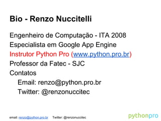 email: renzo@python.pro.br Twitter: @renzonuccitec
Bio - Renzo Nuccitelli
Engenheiro de Computação - ITA 2008
Especialista em Google App Engine
Instrutor Python Pro (www.python.pro.br)
Professor da Fatec - SJC
Contatos
Email: renzo@python.pro.br
Twitter: @renzonuccitec
 