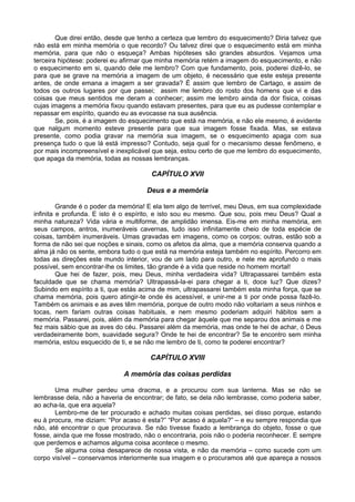 Que direi então, desde que tenho a certeza que lembro do esquecimento? Diria talvez que
não está em minha memória o que recordo? Ou talvez direi que o esquecimento está em minha
memória, para que não o esqueça? Ambas hipóteses são grandes absurdos. Vejamos uma
terceira hipótese: poderei eu afirmar que minha memória retém a imagem do esquecimento, e não
o esquecimento em si, quando dele me lembro? Com que fundamento, pois, poderei dizê-lo, se
para que se grave na memória a imagem de um objeto, é necessário que este esteja presente
antes, de onde emana a imagem a ser gravada? É assim que lembro de Cartago, e assim de
todos os outros lugares por que passei; assim me lembro do rosto dos homens que vi e das
coisas que meus sentidos me deram a conhecer; assim me lembro ainda da dor física, coisas
cujas imagens a memória fixou quando estavam presentes, para que eu as pudesse contemplar e
repassar em espírito, quando eu as evocasse na sua ausência.
        Se, pois, é a imagem do esquecimento que está na memória, e não ele mesmo, é evidente
que nalgum momento esteve presente para que sua imagem fosse fixada. Mas, se estava
presente, como podia gravar na memória sua imagem, se o esquecimento apaga com sua
presença tudo o que lá está impresso? Contudo, seja qual for o mecanismo desse fenômeno, e
por mais incompreensível e inexplicável que seja, estou certo de que me lembro do esquecimento,
que apaga da memória, todas as nossas lembranças.

                                      CAPÍTULO XVII

                                     Deus e a memória

         Grande é o poder da memória! E ela tem algo de terrível, meu Deus, em sua complexidade
infinita e profunda. E isto é o espírito, e isto sou eu mesmo. Que sou, pois meu Deus? Qual a
minha natureza? Vida vária e multiforme, de amplidão imensa. Eis-me em minha memória, em
seus campos, antros, inumeráveis cavernas, tudo isso infinitamente cheio de toda espécie de
coisas, também inumeráveis. Umas gravadas em imagens, como os corpos; outras, estão sob a
forma de não sei que noções e sinais, como os afetos da alma, que a memória conserva quando a
alma já não os sente, embora tudo o que está na memória esteja também no espírito. Percorro em
todas as direções este mundo interior, vou de um lado para outro, e nele me aprofundo o mais
possível, sem encontrar-lhe os limites, tão grande é a vida que reside no homem mortal!
         Que hei de fazer, pois, meu Deus, minha verdadeira vida? Ultrapassarei também esta
faculdade que se chama memória? Ultrapassá-la-ei para chegar a ti, doce luz? Que dizes?
Subindo em espírito a ti, que estás acima de mim, ultrapassarei também esta minha força, que se
chama memória, pois quero atingir-te onde és acessível, e unir-me a ti por onde possa fazê-lo.
Também os animais e as aves têm memória, porque de outro modo não voltariam a seus ninhos e
tocas, nem fariam outras coisas habituais, e nem mesmo poderiam adquiri hábitos sem a
memória. Passarei, pois, além da memória para chegar àquele que me separou dos animais e me
fez mais sábio que as aves do céu. Passarei além da memória, mas onde te hei de achar, ó Deus
verdadeiramente bom, suavidade segura? Onde te hei de encontrar? Se te encontro sem minha
memória, estou esquecido de ti, e se não me lembro de ti, como te poderei encontrar?

                                      CAPÍTULO XVIII

                             A memória das coisas perdidas

       Uma mulher perdeu uma dracma, e a procurou com sua lanterna. Mas se não se
lembrasse dela, não a haveria de encontrar; de fato, se dela não lembrasse, como poderia saber,
ao acha-la, que era aquela?
       Lembro-me de ter procurado e achado muitas coisas perdidas, sei disso porque, estando
eu à procura, me diziam: “Por acaso é esta?” “Por acaso é aquela?” – e eu sempre respondia que
não, até encontrar o que procurava. Se não tivesse fixado a lembrança do objeto, fosse o que
fosse, ainda que me fosse mostrado, não o encontraria, pois não o poderia reconhecer. E sempre
que perdemos e achamos alguma coisa acontece o mesmo.
       Se alguma coisa desaparece de nossa vista, e não da memória – como sucede com um
corpo visível – conservamos interiormente sua imagem e o procuramos até que apareça a nossos
 