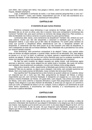 com efeito, não é grega nem latina; mas gregos e latinos, assim como todos que falam outras
línguas, desejam alcançá-la.
       Logo, a felicidade é conhecida de todos; e se fosse possível perguntar-lhes a uma voz:”
Quereis ser felizes?” – todos, sem hesitar, responderiam que sim. E isso não aconteceria se a
memória não tivesse em si a realidade, expressa por essa palavra.

                                        CAPÍTULO XXI

                             A memória do que nunca tivemos

        Podemos comparar essa lembrança à que conserva de Cartago, quem a viu? Não, a
felicidade não se vê com os olhos, pois não é corporal. Seria pois comparável à lembrança dos
números? Também não, pois quem conhece os números não deseja adquiri-los. Pelo contrário, a
idéia da felicidade nos inclina a amá-la e a querer possuí-la, para sermos felizes.
        Lembramos dela, talvez, como lembramos da eloqüência? Também não, embora ao ouvir
essa palavra, muitos que não são eloqüentes a associam à realidade que ela exprime, e
desejariam obtê-la, o que indica que já têm idéia de eloqüência. Foi porém pelos sentidos do
corpo que ouviram a eloqüência alheia, deleitando-se com ela, e desejando também ser
eloqüentes. E certamente não lhes daria prazer se já não tivessem uma idéia da eloqüência, e
nem a desejariam se esta não os tivesse deleitado. Mas a felicidade não a percebemos nos outros
por nenhum sentido corporal.
        Essa lembrança, será porventura comparável à da alegria? Talvez, pois quando estou
triste me lembro da alegria passada, e quando infeliz, lembro-me da felicidade. Ora, esta alegria,
eu jamais a vi, ou ouvi, ou senti, ou saboreei, ou toquei; apenas a experimentei em minha alma
quando me alegrei. E esta idéia se fixou em minha memória para que eu pudesse recordá-la, às
vezes com desgosto, outras com saudades, conforme as circunstâncias que a geraram.
        De fato me senti invadido de alegria causada por ações torpes, cuja lembrança agora
aborreço e abomino; outras vezes alegrei-me por ações boas e honestas, das quais me lembro
com saudade; mas já pertencem ao passado, e evoco com tristeza minha antiga alegria.
        Mas onde e quando, então, experimentei a felicidade para lembrar-me dela, para amá-la e
deseja-la? Não sou eu apenas, ou alguns que a desejam; mas todos, sem exceção queremos ser
felizes. Sem uma noção precisa da felicidade, nossa vontade não teria essa firmeza.
        Que significa isto? Se perguntarmos a dois homens se querem alistar-se no exército, talvez
um responda que sim o outro que não. Mas, perguntemos se desejam ser felizes, e ambos
responderão que sim, sem nenhuma hesitação. E desejando um engajar-se, e o outro não, têm
ambos a mesma finalidade: ser felizes. Um gosta disto, outro daquilo, mas ambos concordam em
ser felizes, como seria unânime a resposta afirmativa a quem lhes perguntasse se querem estar
alegres. Essa alegria é o que eles chamam de felicidade. E ainda que um siga por um caminho e
outro por outro, a finalidade de todos é um só: a alegria. Como a alegria é um sentimento do qual
todos temos experiência, a encontramos em nossa memória, e a reconhecemos ao ouvir
pronunciar a palavra felicidade.

                                        CAPÍTULO XXII

                                   A verdadeira felicidade

        Longe de mim, longe do coração de teu servo, Senhor, que a ti se confessa, a idéia de
encontrar a felicidade não importa em que alegria! A felicidade é uma alegria que não é concedida
aos ímpios, mas àqueles que te servem por puro amor: tu és essa alegria! Alegrar-se de ti, em ti e
por ti: isso é felicidade. E não há outra. Os que imaginam outra felicidade, apegam-se a uma
alegria que não é a verdadeira. Contudo, sempre há uma imagem da alegria da qual sua vontade
não se afasta.
 