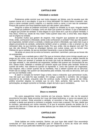 CAPÍTULO XXIII

                                    Felicidade e verdade

        Poderemos então concluir que nem todos desejam ser felizes, pois há aqueles que não
querem buscar em ti sua alegria, tu que és a única felicidade? Ou talvez todos a queiram, mas,
como a carne combate contra o espírito, e o espírito contra a carne, e com isso se contentam.
Porque não querem com força bastante aquilo que não podem, para obtê-lo.
        Pergunto a todos se preferem encontrar a alegria na verdade ou no erro; ninguém hesita
em declarar que preferem a verdade, como em dizer que querem ser felizes. É que a felicidade é
a alegria que provém da verdade. E essa alegria é a que nasce de ti, que és a própria Verdade, ó
meu Deus, minha luz, saúde de meu rosto! Todos querem essa vida, a única feliz, essa alegria
que se origina na verdade.
        Encontrei muitos que gostam de enganar, mas ninguém que quisesse ser enganado.
Onde, então, conheceram a felicidade, senão onde conheceram a verdade? Visto que não querem
ser enganados, também amam a verdade, e desde que amam a felicidade, que nada mais é que a
alegria proveniente da verdade, certamente também amam a verdade; e não a amariam se não
retivessem dela, na sua memória, alguma noção. Por que, então, não se alegram com ela? Por
que não são felizes? Porque se empolgam demais com outras coisas, que os tornam mais
infelizes do que a verdade, de que se recordam fracamente, e que os faria felizes.
        Há ainda um pouco de luz entre os homens: caminhem, caminhem, para que as trevas não
os surpreendam.
        Mas por que a verdade gera o ódio? Por que os homens olham como inimigo aquele que a
prega em teu nome, uma vez que amam a felicidade, que mais não é que a alegria nascida da
verdade? Talvez por amarem a verdade de tal modo que tudo de diferente que amam, querem
que seja verdade; e, não admitindo ser enganados, também não querem ser convencidos de seu
erro. Desse modo, detestam a verdade por amarem aquilo que tomam pela verdade. Amam-na
quando ela brilha, mas odeiam-na quando os repreende; e, como não querem ser enganados,
mas enganar, eles a amam quando ela se manifesta, mas a odeiam quando ela os denuncia.
Porém ela os castiga; não querem ser descobertos pela verdade, mas esta os denuncia, sem que
por isso se manifeste a eles.
        É assim o coração do homem! Cego e lerdo, torpe e indecente: quer permanecer oculto,
mas não quer que nada lhe seja ocultado. Em castigo, sucede-lhe o contrário: não consegue
esconder-se da verdade, enquanto esta lhe continua oculta. Contudo, apesar de tão infeliz,
prefere encontrar alegrias na verdade que no erro. Será, portanto, feliz quando, livre de
perturbações, se alegrar somente na Verdade, origem de tudo o que é verdadeiro.

                                      CAPÍTULO XXIV

                                     Deus e a memória

       Eis como esquadrinhei minha memória em tua procura, Senhor: não me foi possível
encontrar-te fora dela. Nada encontrei de ti que não fosse lembrança, e nunca me esqueci de ti
desde que te conheci. Onde encontrei a verdade, aí encontrei a meu Deus, que é a própria
verdade; e desde que aprendi a conhecer a verdade, nunca mais a esqueci. Por isso, desde que
te conheço, permaneces em minha memória. É lá que te encontro quando me lembro de ti e
quando sou feliz em ti. Estas são as santas delicias que me deste em tua misericórdia, olhando
para minha pobreza.

                                       CAPÍTULO XXV

                                       Recapitulação

       Onde habitas em minha memória, Senhor, em que lugar dela estás? Que esconderijo
construíste aí? Que santuário aí edificaste para ti? Deste-me a honra de morar em minha
memória; mas em que parte dela resides? É o que quero agora descobrir.
 