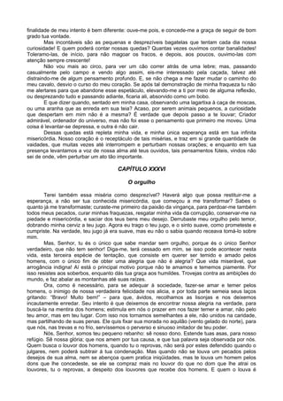 finalidade de meu intento é bem diferente: ouve-me pois, e concede-me a graça de seguir de bom
grado tua vontade.
        Mas incontáveis são as pequenas e desprezíveis bagatelas que tentam cada dia nossa
curiosidade! E quem poderá contar nossas quedas? Quantas vezes ouvimos contar banalidades!
Toleramo-las, de início, para não magoar os fracos, e depois, aos poucos, ouvimo-las com
atenção sempre crescente!
        Não vou mais ao circo, para ver um cão correr atrás de uma lebre; mas, passando
casualmente pelo campo e vendo algo assim, eis-me interessado pela caçada, talvez até
distraindo-me de algum pensamento profundo. E, se não chega a me fazer mudar o caminho do
meu cavalo, desvio o curso do meu coração. Se após tal demonstração de minha fraqueza tu não
me alertares para que abandone esse espetáculo, elevando-me a ti por meio de alguma reflexão,
ou desprezando tudo e passando adiante, ficaria ali, absorvido como um bobo.
        E que dizer quando, sentado em minha casa, observando uma lagartixa à caça de moscas,
ou uma aranha que as enreda em sua teia? Acaso, por serem animais pequenos, a curiosidade
que despertam em mim não é a mesma? É verdade que depois passo a te louvar; Criador
admirável, ordenador do universo, mas não foi esse o pensamento que primeiro me moveu. Uma
coisa é levantar-se depressa, e outra é não cair.
        Dessas quedas está repleta minha vida, e minha única esperança está em tua infinita
misericórdia. Nosso coração é o receptáculo de tais misérias, e traz em si grande quantidade de
vaidades, que muitas vezes até interrompem e perturbam nossas orações; e enquanto em tua
presença levantamos a voz de nossa alma até teus ouvidos, tais pensamentos fúteis, vindos não
sei de onde, vêm perturbar um ato tão importante.

                                      CAPÍTULO XXXVI

                                          O orgulho

        Terei também essa miséria como desprezível? Haverá algo que possa restituir-me a
esperança, a não ser tua conhecida misericórdia, que começou a me transformar? Sabes o
quanto já me transformaste; curaste-me primeiro da paixão da vingança, para perdoar-me também
todos meus pecados, curar minhas fraquezas, resgatar minha vida da corrupção, conservar-me na
piedade e misericórdia, e saciar dos teus bens meu desejo. Derrubaste meu orgulho pelo temor,
dobrando minha cerviz a teu jugo. Agora eu trago o teu jugo, e o sinto suave, como prometeste e
cumpriste. Na verdade, teu jugo já era suave, mas eu não o sabia quando receava tomá-lo sobre
mim.
        Mas, Senhor, tu és o único que sabe mandar sem orgulho, porque és o único Senhor
verdadeiro, que não tem senhor! Diga-me, terá cessado em mim, se isso pode acontecer nesta
vida, esta terceira espécie de tentação, que consiste em querer ser temido e amado pelos
homens, com o único fim de obter uma alegria que não é alegria? Que vida miserável, que
arrogância indigna! Aí está o principal motivo porque não te amamos e tememos piamente. Por
isso resistes aos soberbos, enquanto dás tua graça aos humildes. Trovejas contra as ambições do
mundo, e faz abalar as montanhas até suas raízes.
        Ora, como é necessário, para se adequar à sociedade, fazer-se amar e temer pelos
homens, o inimigo de nossa verdadeira felicidade nos alicia, e por toda parte semeia seus laços
gritando: “Bravo! Muito bem!” – para que, ávidos, recolhamos as lisonjas e nos deixemos
incautamente enredar. Seu intento é que deixemos de encontrar nossa alegria na verdade, para
buscá-la na mentira dos homens; estimula em nós o prazer em nos fazer temer e amar, não pelo
teu amor, mas em teu lugar. Com isso nos tornamos semelhantes a ele, não unidos na caridade,
mas partilhando de suas penas. Ele quis fixar sua morada no aquilão (vento gelado do norte), para
que nós, nas trevas e no frio, servíssemos o perverso e sinuoso imitador de teu poder.
        Nós, Senhor, somos teu pequeno rebanho: sê nosso dono. Estende tuas asas, para nosso
refúgio. Sê nossa glória; que nos amem por tua causa, e que tua palavra seja observada por nós.
Quem busca o louvor dos homens, quando tu o reprovas, não será por estes defendido quando o
julgares, nem poderá subtrair á tua condenação. Mas quando não se louva um pecados pelos
desejos de sua alma, nem se abençoa quem pratica iniqüidades, mas te louva um homem pelos
dons que lhe concedeste, se ele se compraz mais no louvor do que no dom que lhe atrai os
louvores, tu o reprovas, a despeito dos louvores que recebe dos homens. E quem o louva é
 