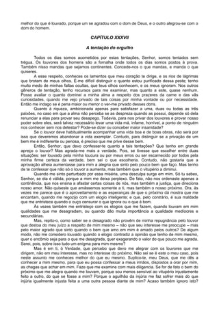 melhor do que é louvado, porque um se agradou com o dom de Deus, e o outro alegrou-se com o
dom do homem.

                                     CAPÍTULO XXXVII

                                   A tentação do orgulho

         Todos os dias somos acometidos por estas tentações, Senhor, somos tentados sem
trégua. Os louvores dos homens são a fornalha onde todos os dias somos postos à prova.
Também nisso mandas que sejamos continentes. Concede-nos o que mandas, e manda o que
quiseres.
         A esse respeito, conheces os lamentos que meu coração te dirige, e os rios de lágrimas
que brotam de meus olhos. É-me difícil distinguir o quanto estou purificado dessa peste; tenho
muito medo de minhas faltas ocultas, que teus olhos conhecem, e os meus ignoram. Nos outros
gêneros de tentação, tenho recursos para me examinar, mas quanto a este, quase nenhum.
Posso avaliar o quanto dominei a minha alma a respeito dos prazeres da carne e das vãs
curiosidades, quando me vejo privado de tais coisas por minha vontade ou por necessidade.
Então me indago se é pena maior ou menor o ver-me privado desses dons.
         Quanto à riqueza, ambicionada apenas para satisfazer a uma, duas ou todas as três
paixões, no caso em que a alma não perceba se as despreza quando as possui, depende só dela
renunciar a elas para provar seu desapego. Todavia, para nos privar dos louvores e provar nosso
poder sobre eles, será talvez necessário levar uma vida má, infame, horrível, a ponto de ninguém
nos conhecer sem nos detestar? Pode-se dizer ou conceber maior insanidade?
         Se o louvor deve habitualmente acompanhar uma vida boa e de boas obras, não será por
isso que deveremos abandonar a vida exemplar. Contudo, para distinguir se a privação de um
bem me é indiferente ou penosa, é preciso que me prive desse bem.
         Então, Senhor, que devo confessar-te quanto a tais tentações? Que tenho em grande
apreço o louvor? Mas agrada-me mais a verdade. Pois, se tivesse que escolher entre duas
situações: ser louvado pela minha loucura ou por meus erros ou ser escarnecido por todos pela
minha firme certeza da verdade, bem sei o que escolheria. Contudo, não gostaria que a
aprovação alheia aumentasse para mim a alegria que sinto pelo pouco bem que faço. Mas tenho
de te confessar que não só o louvor a aumenta, mas também que o vitupério a diminui.
         Quando me sinto perturbado por essa miséria, uma desculpa surge em mim. Só tu sabes,
Senhor, se ela é válida, porque a mim me deixa perplexo. De fato, não nos ordenaste apenas a
continência, que nos ensina a afastar certas coisas de nós, mas também a justiça, que direciona
nosso amor. Não quiseste que amássemos somente a ti, mas também o nosso próximo. Ora, às
vezes me parece que é o aproveitamento e as esperanças de que o próximo dá mostra que me
encantam, quando me regozijo com um elogio inteligente; e que, pelo contrário, é sua maldade
que me entristece quando o ouço censurar o que ignora ou o que é bom.
         Às vezes também me entristeço com os elogios que me fazem, quando louvam em mim
qualidades que me desagradam, ou quando dão muita importância a qualidade medíocres e
secundárias.
         Mas, repito-o, como saber se o desagrado não provém de minha repugnância pelo louvor
que destoa do meu juízo a respeito de mim mesmo – não que seu interesse me preocupe – mas
pelo maior agrado que sinto quando o bem que amo em mim é amado pelos outros? De algum
modo, não me considero louvado quando o elogio contradiz a opinião que tenho de mim mesmo,
quer o encômio seja para o que me desagrada, quer exagerando o valor do que pouco me agrada.
Serei, pois, sobre isso tudo um enigma para mim mesmo?
         Mas é em ti, ó Verdade, que percebo que devo me alegrar com os louvores que me
dirigem, não em meu interesse, mas no interesse do próximo. Não sei se é este o meu caso, pois
neste assunto me conheces melhor do que eu mesmo. Suplico-te, meu Deus, que me dês a
conhecer a mim mesmo, para que eu possa confessar a meus irmãos, dispostos a orar por mim,
as chagas que achar em mim. Faze que me examine com mais diligencia. Se for de fato o bem do
próximo que me alegra quando me louvam, porque sou menos sensível ao vitupério injustamente
feito a outro, do que se fosse a mim? Porque o aguilhão da injúria me faz sofrer mais do que
injúria igualmente injusta feita a uma outra pessoa diante de mim? Acaso também ignoro isto?
 