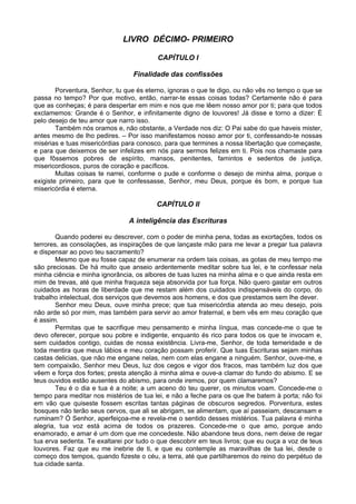 LIVRO DÉCIMO- PRIMEIRO

                                         CAPÍTULO I

                                 Finalidade das confissões

        Porventura, Senhor, tu que és eterno, ignoras o que te digo, ou não vês no tempo o que se
passa no tempo? Por que motivo, então, narrar-te essas coisas todas? Certamente não é para
que as conheças; é para despertar em mim e nos que me lêem nosso amor por ti; para que todos
exclamemos: Grande é o Senhor, e infinitamente digno de louvores! Já disse e torno a dizer: É
pelo desejo de teu amor que narro isso.
        Também nós oramos e, não obstante, a Verdade nos diz: O Pai sabe do que haveis mister,
antes mesmo de lho pedires. – Por isso manifestamos nosso amor por ti, confessando-te nossas
misérias e tuas misericórdias para conosco, para que termines a nossa libertação que começaste,
e para que deixemos de ser infelizes em nós para sermos felizes em ti. Pois nos chamaste para
que fôssemos pobres de espírito, mansos, penitentes, famintos e sedentos de justiça,
misericordiosos, puros de coração e pacíficos.
        Muitas coisas te narrei, conforme o pude e conforme o desejo de minha alma, porque o
exigiste primeiro, para que te confessasse, Senhor, meu Deus, porque és bom, e porque tua
misericórdia é eterna.

                                         CAPÍTULO II

                               A inteligência das Escrituras

        Quando poderei eu descrever, com o poder de minha pena, todas as exortações, todos os
terrores, as consolações, as inspirações de que lançaste mão para me levar a pregar tua palavra
e dispensar ao povo teu sacramento?
        Mesmo que eu fosse capaz de enumerar na ordem tais coisas, as gotas de meu tempo me
são preciosas. De há muito que anseio ardentemente meditar sobre tua lei, e te confessar nela
minha ciência e minha ignorância, os albores de tuas luzes na minha alma e o que ainda resta em
mim de trevas, até que minha fraqueza seja absorvida por tua força. Não quero gastar em outros
cuidados as horas de liberdade que me restam além dos cuidados indispensáveis do corpo, do
trabalho intelectual, dos serviços que devemos aos homens, e dos que prestamos sem lhe dever.
        Senhor meu Deus, ouve minha prece; que tua misericórdia atenda ao meu desejo, pois
não arde só por mim, mas também para servir ao amor fraternal, e bem vês em meu coração que
é assim.
        Permitas que te sacrifique meu pensamento e minha língua, mas concede-me o que te
devo oferecer, porque sou pobre e indigente, enquanto és rico para todos os que te invocam e,
sem cuidados contigo, cuidas de nossa existência. Livra-me, Senhor, de toda temeridade e de
toda mentira que meus lábios e meu coração possam proferir. Que tuas Escrituras sejam minhas
castas delicias, que não me engane nelas, nem com elas engane a ninguém. Senhor, ouve-me, e
tem compaixão, Senhor meu Deus, luz dos cegos e vigor dos fracos, mas também luz dos que
vêem e força dos fortes; presta atenção à minha alma e ouve-a clamar do fundo do abismo. E se
teus ouvidos estão ausentes do abismo, para onde iremos, por quem clamaremos?
        Teu é o dia e tua é a noite; a um aceno do teu querer, os minutos voam. Concede-me o
tempo para meditar nos mistérios de tua lei, e não a feche para os que lhe batem à porta; não foi
em vão que quiseste fossem escritas tantas páginas de obscuros segredos. Porventura, estes
bosques não terão seus cervos, que ali se abrigam, se alimentam, que aí passeiam, descansam e
ruminam? Ó Senhor, aperfeiçoa-me e revela-me o sentido desses mistérios. Tua palavra é minha
alegria, tua voz está acima de todos os prazeres. Concede-me o que amo, porque ando
enamorado, e amar é um dom que me concedeste. Não abandone teus dons, nem deixe de regar
tua erva sedenta. Te exaltarei por tudo o que descobrir em teus livros; que eu ouça a voz de teus
louvores. Faz que eu me inebrie de ti, e que eu contemple as maravilhas de tua lei, desde o
começo dos tempos, quando fizeste o céu, a terra, até que partilharemos do reino do perpétuo de
tua cidade santa.
 