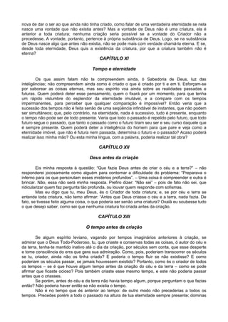 nova de dar o ser ao que ainda não tinha criado, como falar de uma verdadeira eternidade se nela
nasce uma vontade que não existia antes? Mas a vontade de Deus não é uma criatura, ela é
anterior a toda criatura; nenhuma criação seria possível se a vontade do Criador não a
precedesse. A vontade, portanto, pertence à própria substância de Deus. Logo, se na substância
de Deus nasce algo que antes não existia, não se pode mais com verdade chamá-la eterna. E se,
desde toda eternidade, Deus quis a existência da criatura, por que a criatura também não é
eterna?
                                        CAPÍTULO XI

                                     Tempo e eternidade

        Os que assim falam não te compreendem ainda, ó Sabedoria de Deus, luz das
inteligências; não compreendem ainda como é criado o que é criado por ti e em ti. Esforçam-se
por saborear as coisas eternas, mas seu espírito voa ainda sobre as realidades passadas e
futuras. Quem poderá deter esse pensamento, quem o fixará por um momento, para que tenha
um rápido vislumbre do esplendor da eternidade imutável, e a compare com os tempos
impermanentes, para perceber que qualquer comparação é impossível? Então veria que a
sucessão dos tempos não é feita senão de uma seqüência infindável de instantes, que não podem
ser simultâneos; que, pelo contrário, na eternidade, nada é sucessivo, tudo é presente, enquanto
o tempo não pode ser de todo presente. Veria que todo o passado é repelido pelo futuro, que todo
futuro segue o passado, que tanto o passado como o futuro tiram seu ser e seu curso daquele que
é sempre presente. Quem poderá deter a inteligência do homem para que pare e veja como a
eternidade imóvel, que não é futura nem passada, determina o futuro e o passado? Acaso poderá
realizar isso minha mão? Ou esta minha língua, com a palavra, poderia realizar tal obra?

                                        CAPÍTULO XII

                                   Deus antes da criação

        Eis minha resposta à questão: “Que fazia Deus antes de criar o céu e a terra?” – não
responderei jocosamente como alguém para contornar a dificuldade do problema: “Preparava o
inferno para os que perscrutam esses mistérios profundos”. – Uma coisa é compreender e outra é
brincar. Não, essa não será minha resposta. Prefiro dizer: “Não sei” – pois de fato não sei, que
ridicularizar quem faz pergunta tão profunda, ou louvar quem responde com sofismas.
        Mas eu digo que tu, meu Deus, és o Criador de toda criatura; e, se por céu e terra se
entende toda criatura, não temo afirmar: “Antes que Deus criasse o céu e a terra, nada fazia. De
fato, se tivesse feito alguma coisa, o que poderia ser senão uma criatura? Oxalá eu soubesse tudo
o que desejo saber, como sei que nenhuma criatura foi criada antes da criação.

                                        CAPÍTULO XIII

                                 O tempo antes da criação

       Se algum espírito leviano, vagando por tempos imaginários anteriores à criação, se
admirar que o Deus Todo-Poderoso, tu, que criaste e conservas todas as coisas, ó autor do céu e
da terra, tenha-te mantido inativo até o dia da criação, por séculos sem conta, que esse desperte
e tome consciência do erra que gera sua admiração. Como, pois, poderiam transcorrer os séculos
se tu, criador, ainda não os tinha criado? E poderia o tempo fluir se não existisse? E como
poderiam os séculos passar, se jamais houvessem existido? Portanto, como és o criador de todos
os tempos – se é que houve algum tempo antes da criação do céu e da terra – como se pode
afirmar que ficaste ocioso? Pois também criaste esse mesmo tempo, e este não poderia passar
antes que o criasses.
       Se porém, antes do céu e da terra não havia tempo algum, porque perguntam o que fazias
então? Não poderia haver então se não existia o tempo.
       Não é no tempo que és anterior ao tempo: de outro modo não precederias a todos os
tempos. Precedes porém a todo o passado na altura de tua eternidade sempre presente; dominas
 