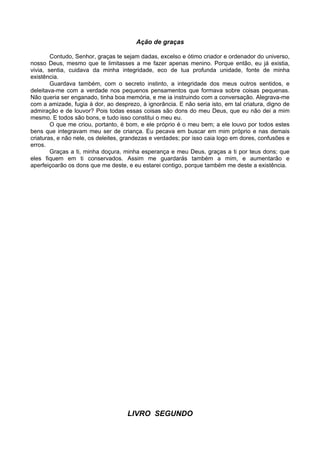 Ação de graças

        Contudo, Senhor, graças te sejam dadas, excelso e ótimo criador e ordenador do universo,
nosso Deus, mesmo que te limitasses a me fazer apenas menino. Porque então, eu já existia,
vivia, sentia, cuidava da minha integridade, eco de tua profunda unidade, fonte de minha
existência.
        Guardava também, com o secreto instinto, a integridade dos meus outros sentidos, e
deleitava-me com a verdade nos pequenos pensamentos que formava sobre coisas pequenas.
Não queria ser enganado, tinha boa memória, e me ia instruindo com a conversação. Alegrava-me
com a amizade, fugia à dor, ao desprezo, à ignorância. E não seria isto, em tal criatura, digno de
admiração e de louvor? Pois todas essas coisas são dons do meu Deus, que eu não dei a mim
mesmo. E todos são bons, e tudo isso constitui o meu eu.
        O que me criou, portanto, é bom, e ele próprio é o meu bem; a ele louvo por todos estes
bens que integravam meu ser de criança. Eu pecava em buscar em mim próprio e nas demais
criaturas, e não nele, os deleites, grandezas e verdades; por isso caia logo em dores, confusões e
erros.
        Graças a ti, minha doçura, minha esperança e meu Deus, graças a ti por teus dons; que
eles fiquem em ti conservados. Assim me guardarás também a mim, e aumentarão e
aperfeiçoarão os dons que me deste, e eu estarei contigo, porque também me deste a existência.




                                    LIVRO SEGUNDO
 