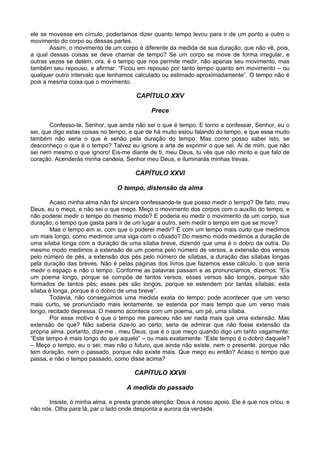 ele se movesse em círculo, poderíamos dizer quanto tempo levou para ir de um ponto a outro o
movimento do corpo ou dessas partes.
       Assim, o movimento de um corpo é diferente da medida de sua duração; que não vê, pois,
a qual dessas coisas se deve chamar de tempo? Se um corpo se move de forma irregular, e
outras vezes se detém, ora, é o tempo que nos permite medir, não apenas seu movimento, mas
também seu repouso, e afirmar: “Ficou em repouso por tanto tempo quanto em movimento – ou
qualquer outro intervalo que tenhamos calculado ou estimado aproximadamente”. O tempo não é
pois a mesma coisa que o movimento.

                                       CAPÍTULO XXV

                                            Prece

       Confesso-te, Senhor, que ainda não sei o que é tempo. E torno a confessar, Senhor, eu o
sei, que digo estas coisas no tempo, e que de há muito estou falando do tempo, e que esse muito
também não seria o que é senão pela duração do tempo. Mas como posso saber isto, se
desconheço o que é o tempo? Talvez eu ignore a arte de exprimir o que sei. Ai de mim, que não
sei nem mesmo o que ignoro! Eis-me diante de ti, meu Deus, tu vês que não minto e que falo de
coração. Acenderás minha candeia, Senhor meu Deus, e iluminarás minhas trevas.

                                      CAPÍTULO XXVI

                                O tempo, distensão da alma

        Acaso minha alma não foi sincera confessando-te que posso medir o tempo? De fato, meu
Deus, eu o meço, e não sei o que meço. Meço o movimento dos corpos com o auxílio do tempo, e
não poderei medir o tempo do mesmo modo? E poderia eu medir o movimento de um corpo, sua
duração, o tempo que gasta para ir de um lugar a outro, sem medir o tempo em que se move?
        Mas o tempo em si, com que o poderei medir? É com um tempo mais curto que medimos
um mais longo, como medimos uma viga com o côvado? Do mesmo modo medimos a duração de
uma sílaba longa com a duração de uma sílaba breve, dizendo que uma é o dobro da outra. Do
mesmo modo medimos a extensão de um poema pelo número de versos, a extensão dos versos
pelo número de pés, a extensão dos pés pelo número de sílabas, a duração das sílabas longas
pela duração das breves. Não é pelas páginas dos livros que fazemos esse cálculo, o que seria
medir o espaço e não o tempo. Conforme as palavras passam e as pronunciamos, dizemos: “Eis
um poema longo, porque se compõe de tantos versos; esses versos são longos, porque são
formados de tantos pés; esses pés são longos, porque se estendem por tantas sílabas; esta
sílaba é longa, porque é o dobro de uma breve”.
        Todavia, não conseguimos uma medida exata do tempo; pode acontecer que um verso
mais curto, se pronunciado mais lentamente, se estenda por mais tempo que um verso mais
longo, recitado depressa. O mesmo acontece com um poema, um pé, uma sílaba.
        Por esse motivo é que o tempo me pareceu não ser nada mais que uma extensão. Mas
extensão de que? Não saberia dize-lo ao certo; seria de admirar que não fosse extensão da
própria alma. portanto, dize-me , meu Deus, que é o que meço quando digo um tanto vagamente:
“Este tempo é mais longo do que aquele” – ou mais exatamente: “Este tempo é o dobro daquele?
– Meço o tempo, eu o sei; mas não o futuro, que ainda não existe, nem o presente, porque não
tem duração, nem o passado, porque não existe mais. Que meço eu então? Acaso o tempo que
passa, e não o tempo passado, como disse acima?

                                      CAPÍTULO XXVII

                                   A medida do passado

      Insiste, ó minha alma, e presta grande atenção: Deus é nosso apoio. Ele é que nos criou, e
não nós. Olha para lá, par o lado onde desponta a aurora da verdade.
 