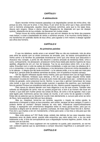 CAPÍTULO I

                                        A adolescência

       Quero recordar minhas torpezas passadas e as degradações carnais de minha alma, não
porque as ame, mas por te amar, ó meu Deus. É por amor de teu amor que o faço, percorrendo
com a memória amargurada, aqueles meus perversos caminhos, para que tu me sejas doce,
doçura sem engano, ditosa e eterna doçura. Resgata-me da dispersão em que me dissipei
quando, afastando-me de tua unidade, me desvaneci em muitas coisas.
       Tempo houve de minha adolescência em que ardi em desejos de me fartar dos prazeres
mais baixos, e ousei a bestialidade de vários e sombrios amores, e se murchou minha beleza, e
me transformei em podridão diante de teus olhos, para agradar a mim mesmo e desejar agradar
aos olhos dos homens.

                                          CAPÍTULO II

                                     As primeiras paixões

        E que me deleitava, senão amar e ser amada? Mas eu não era moderado, indo de alma
para alma de acordo com os sinais luminosos da amizade, pois, da lodosa concupiscência de
minha carne e do fervilhar da puberdade levantava-se como que uma névoa que obscurecia e
ofuscava meu coração, a ponto de não discernir a serena amizade da tenebrosa libido. Uma e
outra, confusamente, me abrasavam; arrastavam minha fraca idade pelo declive íngreme de meus
apetites, afogando-me em um mar de torpezas. Tua ira se acumulava sobre mim, e eu não o
sabia. Ensurdeci com o ruído da cadeia de minha mortalidade, e cada vez mais me afastava de ti,
e tu o consentias; e me agitava, e me dissipava, e me derramava e fervia em minha devassidão, e
tu te calavas – ó alegria que tão tarde encontrei! – tu te calavas então, e eu ia cada vez mais para
longe de ti, sempre atrás de estéreis sementes de dores, com vil soberba e inquieto cansaço.
        Oh! Se alguém refreasse aquela minha miséria, para que fizesse bom uso da fugaz beleza
das criaturas inferiores; limitasse suas delicias, a fim de que as vagas daquela minha idade
rompessem na praia do matrimonio, já que de outro modo não podia haver paz – contendo-se nos
limites da geração, como prescreve tua lei, Senhor, tu que crias o gérmen transmissor de nossa
vida mortal, e que com mão bondosa podes suavizar a agudeza dos espinhos, que mantiveste
fora do paraíso! Porque tua onipotência está perto de nós, mesmo quando vagueamos longe de ti.
        Pelo menos eu deveria atender com mais diligencia à voz de tuas nuvens: Também eles
sofrerão as tribulações da carne; mas eu quisera poupar-vos; e bom é ao homem não tocar em
mulher; o que está sem mulher pensa nas coisas de Deus, de como o há de agradar; mas o que
está ligado pelo matrimonio pensa nas coisas do mundo, e em como há de agradar à mulher.
Estas são as palavras que eu deveria ter ouvido mais atentamente; e, eunuco pelo amor ao reino
de Deus, teria suspirado mais feliz por teus abraços.
        Mas eu, miserável, tornei-me em torrente, seguindo o ímpeto de minha paixão, te
abandonei e transgredi a todos os teus preceitos, sem porém, escapar de teus castigos. E quem o
poderia dentre os mortais? Sempre estavas ao meu lado, irritando-se misericordiosamente
comigo, e aspergindo com amaríssimos desgostos todos os meus gozos ilícitos, para que eu
buscasse a alegria sem te ofender e, quando a achasse, de modo algum fosse fora de ti, Senhor.
Fora de ti, que impões a dor em mandamento, e feres para sarar, e nos tiras a vida para que não
morramos sem ti.
        Mas onde estava eu? Oh! Quão longe, exilado das delicias de tua casa naqueles meus
dezesseis anos de idade carnal, quando esta empunhou seu cetro sobre mim, e eu me rendi
totalmente a ela, à fúria da concupiscência que a degradação humana legítima, porém, ilícita, de
acordo com as tuas leis.
        Nem mesmo os meus cogitaram em me sustentar na queda, pelo casamento, ao ver-me
cair; cuidavam apenas que eu aprendesse a compor discursos magníficos e a persuadir com a
palavra.
                                          CAPÍTULO III
 