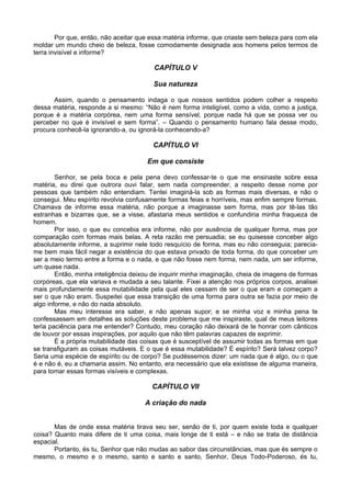 Por que, então, não aceitar que essa matéria informe, que criaste sem beleza para com ela
moldar um mundo cheio de beleza, fosse comodamente designada aos homens pelos termos de
terra invisível e informe?

                                         CAPÍTULO V

                                        Sua natureza

       Assim, quando o pensamento indaga o que nossos sentidos podem colher a respeito
dessa matéria, responde a si mesmo: “Não é nem forma inteligível, como a vida, como a justiça,
porque é a matéria corpórea, nem uma forma sensível, porque nada há que se possa ver ou
perceber no que é invisível e sem forma”. – Quando o pensamento humano fala desse modo,
procura conhecê-la ignorando-a, ou ignorá-la conhecendo-a?

                                        CAPÍTULO VI

                                      Em que consiste

        Senhor, se pela boca e pela pena devo confessar-te o que me ensinaste sobre essa
matéria, eu direi que outrora ouvi falar, sem nada compreender, a respeito desse nome por
pessoas que também não entendiam. Tentei imaginá-la sob as formas mais diversas, e não o
consegui. Meu espírito revolvia confusamente formas feias e horríveis, mas enfim sempre formas.
Chamava de informe essa matéria, não porque a imaginasse sem forma, mas por tê-las tão
estranhas e bizarras que, se a visse, afastaria meus sentidos e confundiria minha fraqueza de
homem.
        Por isso, o que eu concebia era informe, não por ausência de qualquer forma, mas por
comparação com formas mais belas. A reta razão me persuadia; se eu quisesse conceber algo
absolutamente informe, a suprimir nele todo resquício de forma, mas eu não conseguia; parecia-
me bem mais fácil negar a existência do que estava privado de toda forma, do que conceber um
ser a meio termo entre a forma e o nada, e que não fosse nem forma, nem nada, um ser informe,
um quase nada.
        Então, minha inteligência deixou de inquirir minha imaginação, cheia de imagens de formas
corpóreas, que ela variava e mudada a seu talante. Fixei a atenção nos próprios corpos, analisei
mais profundamente essa mutabilidade pela qual eles cessam de ser o que eram e começam a
ser o que não eram. Suspeitei que essa transição de uma forma para outra se fazia por meio de
algo informe, e não do nada absoluto.
        Mas meu interesse era saber, e não apenas supor; e se minha voz e minha pena te
confessassem em detalhes as soluções deste problema que me inspiraste, qual de meus leitores
teria paciência para me entender? Contudo, meu coração não deixará de te honrar com cânticos
de louvor por essas inspirações, por aquilo que não têm palavras capazes de exprimir.
        É a própria mutabilidade das coisas que é susceptível de assumir todas as formas em que
se transfiguram as coisas mutáveis. E o que é essa mutabilidade? É espírito? Será talvez corpo?
Seria uma espécie de espírito ou de corpo? Se pudéssemos dizer: um nada que é algo, ou o que
é e não é, eu a chamaria assim. No entanto, era necessário que ela existisse de alguma maneira,
para tomar essas formas visíveis e complexas.

                                        CAPÍTULO VII

                                      A criação do nada


       Mas de onde essa matéria tirava seu ser, senão de ti, por quem existe toda e qualquer
coisa? Quanto mais difere de ti uma coisa, mais longe de ti está – e não se trata de distância
espacial.
       Portanto, és tu, Senhor que não mudas ao sabor das circunstâncias, mas que és sempre o
mesmo, o mesmo e o mesmo, santo e santo e santo, Senhor, Deus Todo-Poderoso, és tu,
 