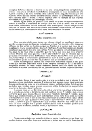 susceptível de forma, e de onde se fariam o céu e a terra – em outras palavras, a criação invisível
e visível – mas uma e outra tendo recebido forma, foi designada por essas expressões de terra
invisível e informe, e de trevas reinando sobre o abismo. Com a seguinte distinção: por terra
invisível e informe deve-se entender a matéria corpórea antes de ser qualificada pela forma; e por
trevas reinando sobre o abismo, a matéria espiritual antes da restrição de sua, digamos,
imoderada fluidez, e antes de ser iluminada pela sabedoria.
        Poderia alguém afirmar, se quisesse: Esses termos céu e terra não significam realidades
perfeitas e acabadas, lá onde lemos: No princípio Deus criou o céu e a terra – mas um esboço
ainda informe, uma matéria passível de receber forma e servir para a criação; nela já existiam,
como que um embrião, sem distinção de formas e de qualidades, essas criaturas, uma espiritual,
e outra material que, ordenadas como estão agora, são chamadas de céu e terra.

                                        CAPÍTULO XVIII

                                    Outras interpretações

        Ouço e considero todas essas teorias, mas não quero discutir por questões de palavras, o
que não serve para nada, senão para a confusão dos ouvintes. Pelo contrário, a lei é boa para a
edificação se dela se faz uso legítimo, porque sua finalidade é a caridade que nasce de um
coração puro, de uma boa consciência e de uma fé não fingida. Nosso Mestre sabe quais dos dois
preceitos em que resumiu toda a lei e os profetas. A mim, que observo com zelo tais preceitos, ó
meu Deus, luz de meus olhos na escuridão, que me importa que possa que possa encontrar
sentidos diferentes para essas palavras, se todos são verdadeiros? Que me interessa, digo eu,
que outros compreendam o texto de Moisés de modo diferente do meu? Nós todos que o lemos
procuramos indagar e compreender o pensamento do autor. E como o julgamos verídico, não
ousamos admitir que ele pusesse dizer o que sabemos ou o que consideramos falso.
        Assim, nos esforços que fazemos para compreender, na Escritura Sagrada, a idéia que o
escritor quis transmitir, onde está o mal se o leitor interpreta o sentido que tu, Luz de todas as
inteligências sinceras, lhe fazes parecer verdadeiro, embora talvez não tenha sido este o
pensamento do autor? E considerando que ele, pensando de outra maneira, só pensou verdades?

                                        CAPÍTULO XIX

                                           A verdade

       A verdade, Senhor é que criaste o céu e a terra. A verdade é que o princípio é tua
Sabedoria, em que criaste todas as coisas. É também verdade que este mundo visível se compõe
de duas grandes partes, o céu e a terra, síntese de todas as realidades criadas. É ainda verdade
que tudo o que é mutável sugere a nosso pensamento a idéia de algo informe, susceptível de
tomar forma, de mudar e de se transformar.
       A verdade é que um ser tão intimamente unido a uma forma mutável que, embora sujeito
em si a mudanças, nunca se transforma, não está sujeito ao tempo. A verdade é que a massa
sem forma, que é quase o nada, não pode conhecer as vicissitudes do tempo. A verdade é que a
matéria que constitui uma coisa, se assim podemos falar, toma o nome dessa coisa, e portanto,
podemos chamar de céu e de terra a essa massa informe com a qual foram feitos o céu e a terra.
A verdade é que, de tudo o que recebeu forma, nada se aproxima mais do informe que a terra e o
abismo. A verdade é que não apenas tudo o que foi criado e formado, mas ainda tudo o que
possa ser criado se origina de ti, tu que és o autor de tudo que existe. A verdade é que tudo o que
é formado a partir do informe, primeiro é informe, e depois recebe forma.

                                         CAPÍTULO XX

                             O princípio e suas interpretações

       Todas essas verdades, das quais não duvidam os que de ti receberam a graça de ver com
os olhos da alma, e que crêem firmemente que teu servo Moisés falou em espírito de verdade, há
 