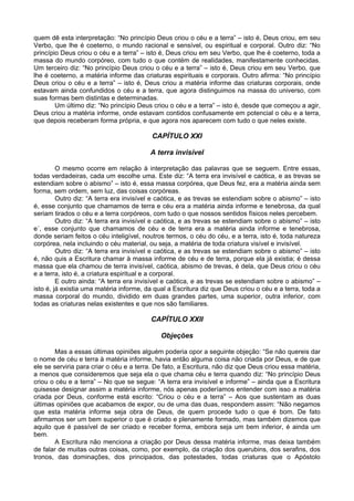 quem dê esta interpretação: “No princípio Deus criou o céu e a terra” – isto é, Deus criou, em seu
Verbo, que lhe é coeterno, o mundo racional e sensível, ou espiritual e corporal. Outro diz: “No
princípio Deus criou o céu e a terra” – isto é, Deus criou em seu Verbo, que lhe é coeterno, toda a
massa do mundo corpóreo, com tudo o que contém de realidades, manifestamente conhecidas.
Um terceiro diz: “No princípio Deus criou o céu e a terra” – isto é, Deus criou em seu Verbo, que
lhe é coeterno, a matéria informe das criaturas espirituais e corporais. Outro afirma: “No princípio
Deus criou o céu e a terra” – isto é, Deus criou a matéria informe das criaturas corporais, onde
estavam ainda confundidos o céu e a terra, que agora distinguimos na massa do universo, com
suas formas bem distintas e determinadas.
        Um último diz: “No princípio Deus criou o céu e a terra” – isto é, desde que começou a agir,
Deus criou a matéria informe, onde estavam contidos confusamente em potencial o céu e a terra,
que depois receberam forma própria, e que agora nos aparecem com tudo o que neles existe.

                                          CAPÍTULO XXI

                                         A terra invisível

         O mesmo ocorre em relação à interpretação das palavras que se seguem. Entre essas,
todas verdadeiras, cada um escolhe uma. Este diz: “A terra era invisível e caótica, e as trevas se
estendiam sobre o abismo” – isto é, essa massa corpórea, que Deus fez, era a matéria ainda sem
forma, sem ordem, sem luz, das coisas corpóreas.
         Outro diz: “A terra era invisível e caótica, e as trevas se estendiam sobre o abismo” – isto
é, esse conjunto que chamamos de terra e céu era a matéria ainda informe e tenebrosa, da qual
seriam tirados o céu e a terra corpóreos, com tudo o que nossos sentidos físicos neles percebem.
         Outro diz: “A terra era invisível e caótica, e as trevas se estendiam sobre o abismo” – isto
e´, esse conjunto que chamamos de céu e de terra era a matéria ainda informe e tenebrosa,
donde seriam feitos o céu inteligível, noutros termos, o céu do céu, e a terra, isto é, toda natureza
corpórea, nela incluindo o céu material, ou seja, a matéria de toda criatura visível e invisível.
         Outro diz: “A terra era invisível e caótica, e as trevas se estendiam sobre o abismo” – isto
é, não quis a Escritura chamar à massa informe de céu e de terra, porque ela já existia; é dessa
massa que ela chamou de terra invisível, caótica, abismo de trevas, é dela, que Deus criou o céu
e a terra, isto é, a criatura espiritual e a corporal.
         E outro ainda: “A terra era invisível e caótica, e as trevas se estendiam sobre o abismo” –
isto é, já existia uma matéria informe, da qual a Escritura diz que Deus criou o céu e a terra, toda a
massa corporal do mundo, dividido em duas grandes partes, uma superior, outra inferior, com
todas as criaturas nelas existentes e que nos são familiares.

                                         CAPÍTULO XXII

                                             Objeções

       Mas a essas últimas opiniões alguém poderia opor a seguinte objeção: “Se não quereis dar
o nome de céu e terra à matéria informe, havia então alguma coisa não criada por Deus, e de que
ele se serviria para criar o céu e a terra. De fato, a Escritura, não diz que Deus criou essa matéria,
a menos que consideremos que seja ela o que chama céu e terra quando diz: “No princípio Deus
criou o céu e a terra” – No que se segue: “A terra era invisível e informe” – ainda que a Escritura
quisesse designar assim a matéria informe, nós apenas poderíamos entender com isso a matéria
criada por Deus, conforme está escrito: “Criou o céu e a terra” – Aos que sustentam as duas
últimas opiniões que acabamos de expor, ou de uma das duas, respondem assim: “Não negamos
que esta matéria informe seja obra de Deus, de quem procede tudo o que é bom. De fato
afirmamos ser um bem superior o que é criado e plenamente formado, mas também dizemos que
aquilo que é passível de ser criado e receber forma, embora seja um bem inferior, é ainda um
bem.
       A Escritura não menciona a criação por Deus dessa matéria informe, mas deixa também
de falar de muitas outras coisas, como, por exemplo, da criação dos querubins, dos serafins, dos
tronos, das dominações, dos principados, das potestades, todas criaturas que o Apóstolo
 