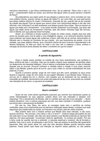 menciona claramente, e que Deus evidentemente criou. Se as palavras: “Deus criou o céu e a
terra” – compreendem todas as coisas, que diremos das águas sobre as quais pairava o Espírito
de Deus?
        Se pretendemos que sejam parte do que designa a palavra terra, como conceber por isso
uma matéria informe, quando vemos as águas tão belas? E, por outro lado, por que está escrito
que dessa matéria informe foi criado o firmamento, chamado de céu, quando não se faz menção
da criação das águas? Pois as águas que vemos correr com harmoniosa beleza e não são nem
informes, nem invisíveis! E se elas receberam sua beleza quando Deus disse: “Que se reúnam as
águas que estão sob o firmamento! – e se nessa reunião receberam sua formação, que dizer das
águas que estão acima do firmamento? Informes, elas não teriam merecido lugar tão honroso,
nem é referido com que palavras foram formadas.
        Assim, se o Gênesis é omisso quanto à criação de certas coisas, criação essa que está
acima de dúvidas para uma fé sadia e uma inteligência segura, e se nenhuma doutrina racional
ousa sustentar que essas águas são coeternas a Deus, pelo fato de as vermos mencionadas no
Gênesis sem a menção do momento de sua criação , por que haveríamos de aceitar, à luz da
verdade, que essa matéria informe, que a Escritura chama de terra invisível e desordenada e de
abismo tenebroso, foi feita por Deus do nada e por isso não é coeterna a Deus, embora a
narração da Escritura tenha deixado de referir o momento em que foi criada?

                                       CAPÍTULO XXIII

                                   A opinião de Agostinho

       Ouço e medito essas opiniões na medida de meu fraco entendimento, que confesso a
Deus, embora ele bem o conheça. Vejo que se podem originar duas espécies de opiniões sobre
um testemunho de interprete fidedigno. Uma é reativa à veracidade das coisas, e outra à intenção
daquele que as enuncia. Procurar conhecer a verdade sobre a criação é uma coisa; procurar
saber o que Moisés, grande servo de tua lei, quis o que o leitor ou ouvinte entendessem de suas
palavras, é outra.
       Quanto à primeira opinião, longe de mim todos que têm como verdades os seus erros!
Quanto à segunda, longe de mim todos os que julgam falsidade o que Moisés disse. Possa eu
unir-me em ti, alegrar-me em ti, Senhor, com aqueles que se alimentam de tua verdade na
imensidão da caridade. Aproximemo-nos juntos das palavras de teu Livro, procurando tua vontade
nas intenções de teu servo, a cuja pena as revelaste.

                                       CAPÍTULO XXIV

                                       Qual a verdade?

        Quem de nós, entre tantos significados possíveis que ocorrem aos estudiosos quanto as
varias interpretações de tuas palavras, poderá atinar com tais intenções e declarar com
segurança: “Eis o pensamento de Moisés, este é o sentido que quis dar á sua narração”. – Quem
poderá declará-lo, com a mesma segurança que ele, que essa narração é verdadeira, qualquer
que tenha sido o pensamento de Moisés?
        Eis que eu, meu Deus, teu servo, te consagrei nesta obra o sacrifício de minhas
confissões; peço à tua misericórdia que me permita a realização desse desejo, e declaro com toda
segurança que criaste todas as coisas, as invisíveis e as visíveis, pelo teu verbo imutável.
        Mas poderei dizer com a mesma certeza que Moisés teve essa intenção, e não outra,
quando escreveu: “No princípio, criou Deus o céu e a terra”? – Embora esteja persuadido de que
isto está claro na tua verdade, não vejo com igual certeza o que Moisés pretendia ao escrever tais
palavras. Por essa expressão: “no princípio” pode ter significado: “no começo da criação”. Por céu
e terra, pode ter querido dar-nos a entender, a natureza espiritual e corporal, não já formada e
perfeita, mas uma e outra, só esboçada e sem forma. Vejo que ambos os sentidos são igualmente
plausíveis. Mas não posso atinar em qual dos dois pensava Moisés quando escrevia essas
palavras. Fosse porém qual fosse sua intenção ao exprimir essas palavras, eu não poderia
 
