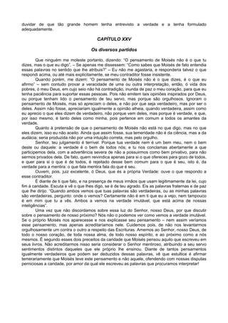 duvidar de que tão grande homem tenha entrevisto a verdade e a tenha formulado
adequadamente.

                                        CAPÍTULO XXV

                                     Os diversos partidos

        Que ninguém me moleste portanto, dizendo: “O pensamento de Moisés não é o que tu
dizes, mas o que eu digo”. – Se apenas me dissessem: “Como sabes que Moisés de fato entendia
essas palavras no sentido que lhe atribuis?” – Eu não me agastaria, e responderia talvez o que
respondi acima, ou até mais explicitamente, se meu contraditor fosse insistente.
        Quando porém, me dizem: “O pensamento de Moisés não é o que dizes, é o que eu
afirmo” – sem contudo provar a veracidade de uma ou outra interpretação, então, ó vida dos
pobres, ó meu Deus, em cujo seio não há contradição, inunda de paz o meu coração, para que eu
tenha paciência para suportar essas pessoas. Pois não emitem tais opiniões inspirados por Deus,
ou porque tenham lido o pensamento de teu servo, mas porque são orgulhosos. Ignoram o
pensamento de Moisés, mas só apreciam o deles, e não por que seja verdadeiro, mas por ser o
deles. Assim não fosse, apreciariam igualmente a opinião alheia, quando verdadeira, assim como
eu aprecio o que eles dizem de verdadeiro, não porque vem deles, mas porque é verdade, e que,
por isso mesmo, é tanto deles como minha, pois pertence em comum a todos os amantes da
verdade.
        Quanto à pretensão de que o pensamento de Moisés não está no que digo, mas no que
eles dizem, isso eu não aceito. Ainda que assim fosse, sua temeridade não é da ciência, mas a da
audácia; seria produzida não por uma intuição correta, mas pelo orgulho.
        Senhor, teu julgamento é terrível. Porque tua verdade nem é um bem meu, nem o bem
deste ou daquele: a verdade é o bem de todos nós; e tu nos conclamas abertamente a que
participemos dela, com a advertência severa de não a possuirmos como bem privativo, para não
sermos privados dela. De fato, quem reivindica apenas para si o que ofereces para gozo de todos,
e quer para si o que é de todos, é rejeitado desse bem comum para o que é seu, isto é, da
verdade para a mentira: o que fala mentira fala do que é seu.
        Ouvem, pois, juiz excelente, ó Deus, que és a própria Verdade: ouve o que respondo a
esse contraditor.
        É diante de ti que falo, e na presença de meus irmãos que usam legitimamente da lei, cujo
fim á caridade. Escuta e vê o que lhes digo, se é de teu agrado. Eis as palavras fraternas e de paz
que lhe dirijo: “Quando ambos vemos que tuas palavras são verdadeiras, ou as minhas palavras
são verdadeiras, pergunto: onde o vemos? Certamente não é em ti que eu a vejo, nem tampouco
é em mim que tu a vês. Ambos a vemos na verdade imutável, que está acima de nossas
inteligências”.
        Uma vez que não discordamos sobre essa luz do Senhor, nosso Deus, por que discutir
sobre o pensamento de nosso próximo? Nós não o podemos ver como vemos a verdade imutável.
Se o próprio Moisés nos aparecesse e nos explicasse seu pensamento – nem assim veríamos
esse pensamento, mas apenas acreditaríamos nele. Cuidemos pois, de não nos levantarmos
orgulhosamente um contra o outro a respeito das Escrituras. Amemos ao Senhor, nosso Deus, de
todo o nosso coração, de toda nossa alma, de todo nosso espírito, e ao próximo como a nós
mesmos. É segundo esses dois preceitos da caridade que Moisés pensou aquilo que escreveu em
seus livros. Não acreditarmos nisso seria considerar o Senhor mentiroso, atribuindo a seu servo
sentimentos distintos daqueles que ele próprio lhe ensinou. Diante de tantos pensamentos
igualmente verdadeiros que podem ser deduzidos dessas palavras, vê que estultice é afirmar
temerariamente que Moisés teve este pensamento e não aquele, ofendendo com nossas disputas
perniciosas a caridade, por amor da qual ele escreveu as palavras que procuramos interpretar!
 