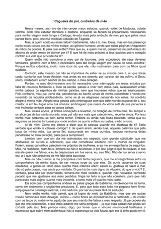 Cegueira do pai, cuidados da mãe

         Nesse mesmo ano tive de interromper meus estudos, quando voltei de Madaura, cidade
vizinha, onde fora estudar literatura e oratória, enquanto se faziam os preparativos necessários
para minha viagem mais longa a Cartago, levado mais pela ambição de meu pai que pelos seus
parcos bens, pois, era mui modesto cidadão de Tagaste.
         Mas, a quem conto eu estes fatos? Certamente, não a ti, meu Deus, mas em tua presença
conto estas coisas aos da minha estirpe, ao gênero humano, ainda que estas páginas chegassem
às mãos de poucos. E para que então? Para que eu, e quem me ler, pensemos na profundeza do
abismo de onde temos de clamar por ti? E que há de mais próximo a teus ouvidos que o coração
contrito e a vida que procede da fé?
         Quem então não cumulava a meu pai de louvores, pois excedendo até seus deveres
familiares, gastava com o filho o necessário para tão longa viagem por causa de seus estudos?
Porque muitos cidadãos, muito mais ricos do que ele, não mostravam para com os filhos igual
cuidado.
         Contudo, este mesmo pai não se importava de saber se eu crescia para ti, ou que fosse
casto, contanto que fosse deserto; mas antes eu era deserto, por carecer de teu cultivo, ó Deus,
único, verdadeiro e bom senhor de teu campo, o meu coração.
         Porém, no meu décimo-sexto ano foi necessária uma interrupção em meus estudos por
falta de recursos familiares e, livre da escola, passei a viver com meus pais. Avassalaram então
minha cabeça os espinhos de minhas paixões, sem que houvesse mãos que os arrancassem.
Pelo contrário, meu pai, certo dia, percebendo ao banho sinais de minha puberdade e vendo-me
revestido de inquieta adolescência, como se já se alegrasse pensando nos netos, foi contá-lo
alegre à minha mãe. Alegria esta gerada pela embriaguez com que este mundo esquece de ti, seu
criador, e em teu lugar ama tua criatura; embriaguez que nasce do vinho sutil de sua perversa e
mal inclinada vontade para as coisas baixas.
         Mas, nessa época, já tinhas começado a levantar, no coração de minha mãe, teu templo e
os alicerces de tua santa morada; meu pai não era mais que catecúmeno, recente ainda. Por isso
minha mãe perturbou-se com santo temor. Embora eu ainda não fosse batizado, temia que eu
seguisse as sendas tortuosas por onde andam os que te voltam as costas, e não o rosto.
         Ai de mim! Como me atrevo a dizer que te calavas quando me afastava de ti? Seria
verdade que então te calavas comigo? E de quem eram, senão tuas, aquelas palavras que pela
boca de minha mãe, tua serva fiel, sussurraste em meus ouvidos, embora nenhuma delas
penetrasse no meu coração, para que a cumprisse?
         Lembro bem que um dia me admoestou em segredo, com grande solicitude, que me
abstivesse da luxúria e, sobretudo, que não cometesse adultério com a mulher de ninguém.
Porém, esses conselhos pareciam-me próprios de mulheres, e eu me envergonharia de segui-los.
Mas, na realidade, eram teus, embora eu não o soubesse, e por isso julgava que te calavas, e que
era ela quem me falava; e eu te desprezava em tua serva, eu, seu filho, filho de tua serva e servo
teu, a ti que não cessavas de me falar pela sua boca.
         Mas eu não o sabia, e me precipitava com tanta cegueira, que me envergonhava entre os
companheiros de minha idade, de ser menos torpe do que eles. Os ouvia jactar-se de suas
maldades, e gloriar-se tanto mais quanto mais infames eram; assim eu gostava de fazer o mal,
não só pelo prazer, mas ainda por vaidade. O que há de mais digno de vitupério do que o vicio? E,
contudo, para não ser escarnecido, tornava-me mais viciado e, quando não houvesse cometido
pecado que me igualasse aos mais perdidos, fingia ter feito o que não cometera, para que não
parecesse mais abjeto quanto mais inocente, e tanto mais vil quanto mais casto.
         Eis com que companheiros andava eu pelas graças de Babilônia, revolvendo-me na lama,
como em cinamomo e ungüentos preciosos. E, para que todo esse lodo me pegasse bem firme,
subjugava-me o inimigo invisível, e me seduzia, por ser eu presa fácil da sedução.
         Nem então minha mãe carnal, que já fugira do meio da Babilônia, mas que em outras
coisas caminhava mais devagar, cuidou – como fizera ao aconselhar-me a castidade – de conter
com os laços do matrimonio aquilo de que seu marido lhe falara a meu respeito. Já percebera ela
que me era pestilencial, e que mais adiante me seria perigoso – já que essa paixão não podia ser
cortada pela raiz. Não pensou nisso, digo, por temer que o vínculo matrimonial frustrasse a
esperança que sobre mim acalentava; não a esperança da vida futura, que ela já tinha posto em ti,
 